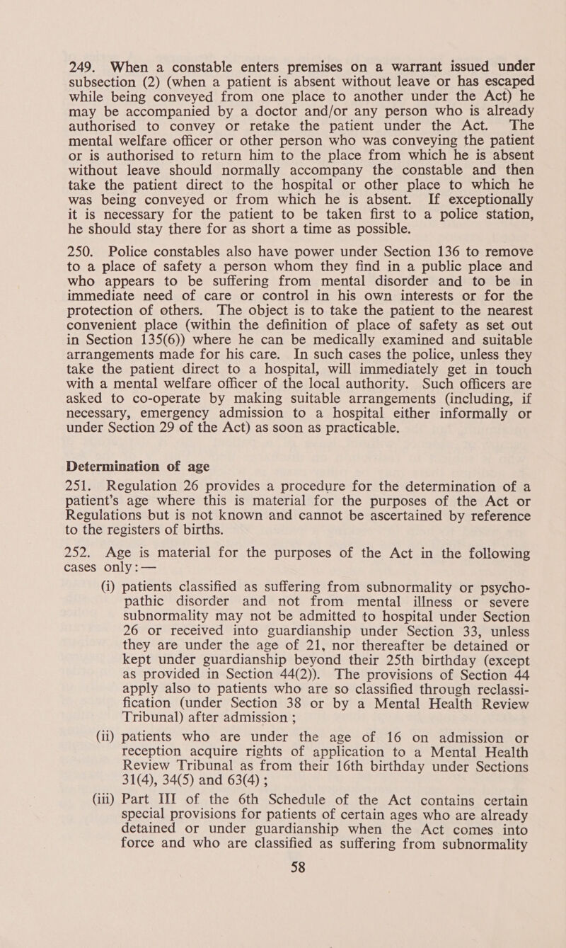 249. When a constable enters premises on a warrant issued under subsection (2) (when a patient is absent without leave or has escaped while being conveyed from one place to another under the Act) he may be accompanied by a doctor and/or any person who is already authorised to convey or retake the patient under the Act. The mental welfare officer or other person who was conveying the patient or is authorised to return him to the place from which he is absent without leave should normally accompany the constable and then take the patient direct to the hospital or other place to which he was being conveyed or from which he is absent. If exceptionally it is necessary for the patient to be taken first to a police station, he should stay there for as short a time as possible. 250. Police constables also have power under Section 136 to remove to a place of safety a person whom they find in a public place and who appears to be suffering from mental disorder and to be in immediate need of care or control in his own interests or for the protection of others. The object is to take the patient to the nearest convenient place (within the definition of place of safety as set out in Section 135(6)) where he can be medically examined and suitable arrangements made for his care. In such cases the police, unless they take the patient direct to a hospital, will immediately get in touch with a mental welfare officer of the local authority. Such officers are asked to co-operate by making suitable arrangements (including, if necessary, emergency admission to a hospital either informally or under Section 29 of the Act) as soon as practicable. Determination of age 251. Regulation 26 provides a procedure for the determination of a patient’s age where this is material for the purposes of the Act or Regulations but is not known and cannot be ascertained by reference to the registers of births. 252. Age is material for the purposes of the Act in the following cases only :— (i) patients classified as suffering from subnormality or psycho- pathic disorder and not from mental illness or severe subnormality may not be admitted to hospital under Section 26 or received into guardianship under Section 33, unless they are under the age of 21, nor thereafter be detained or kept under guardianship beyond their 25th birthday (except as provided in Section 44(2)). The provisions of Section 44 apply also to patients who are so classified through reclassi- fication (under Section 38 or by a Mental Health Review Tribunal) after admission ; (ii) patients who are under the age of 16 on admission or reception acquire rights of application to a Mental Health Review Tribunal as from their 16th birthday under Sections 31(4), 34(5) and 63(4) ; (iii) Part III of the 6th Schedule of the Act contains certain special provisions for patients of certain ages who are already detained or under guardianship when the Act comes into force and who are classified as suffering from subnormality