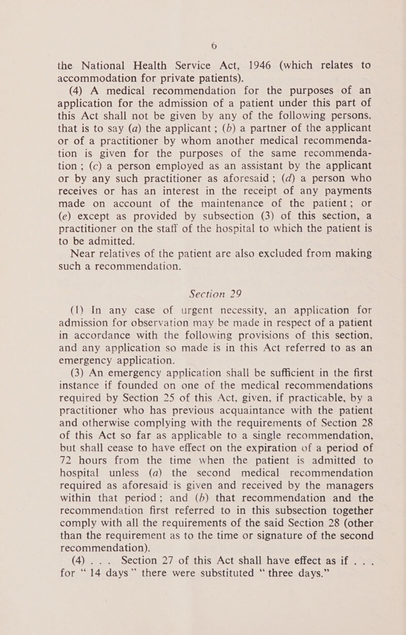 9) the National Health Service Act, 1946 (which relates to accommodation for private patients). (4) A medical recommendation for the purposes of an application for the admission of a patient under this part of this Act shall not be given by any of the following persons, that is to say (a) the applicant ; (b) a partner of the applicant or of a practitioner by whom another medical recommenda- tion is given for the purposes of the same recommenda- tion ; (c) a person employed as an assistant by the applicant or by any such practitioner as aforesaid ; (d) a person who receives or has an interest in the receipt of any payments made on account of the maintenance of the patient; or (e) except as provided by subsection (3) of this section, a practitioner on the staff of the hospital to which the patient is to be admitted. Near relatives of the patient are also excluded from making such a recommendation. Section 29 (1) In any case of urgent necessity, an application for admission for observation may be made in respect of a patient in accordance with the following provisions of this section, and any application so made is in this Act referred to as an emergency application. (3) An emergency application shall be sufficient in the first instance if founded on one of the medical recommendations required by Section 25 of this Act, given, if practicable, by a practitioner who has previous acquaintance with the patient and otherwise complying with the requirements of Section 28 of this Act so far as applicable to a single recommendation, but shall cease to have effect on the expiration of a period of 72 hours from the time when the patient is admitted to hospital unless (a) the second medical recommendation required as aforesaid is given and received by the managers within that period; and (b) that recommendation and the recommendation first referred to in this subsection together comply with all the requirements of the said Section 28 (other than the requirement as to the time or signature of the second recommendation). (4)... Section 27 of this Act shall have effect as if... for “14 days” there were substituted “three days.”