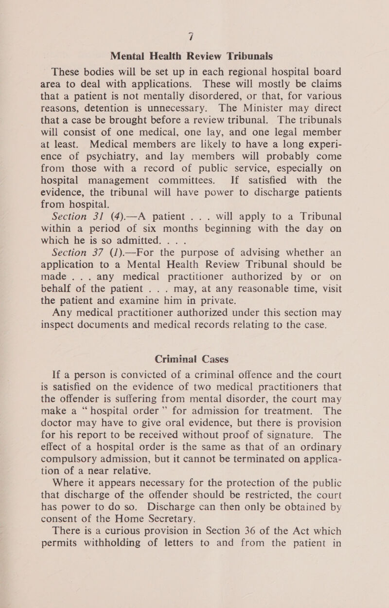 “7 / Mental Health Review Tribunals ~ These bodies will be set up in each regional hospital board area to deal with applications. These will mostly be claims that a patient is not mentally disordered, or that, for various reasons, detention is unnecessary. The Minister may direct that a case be brought before a review tribunal. The tribunals will consist of one medical, one lay, and one legal member at least. Medical members are likely to have a long experi- ence of psychiatry, and lay members will probably come from those with a record of public service, especially on hospital management committees. If satisfied with the evidence, the tribunal will have power to discharge patients from hospital. | Section 31 (4).—A patient ... will apply to a Tribunal within a period of six months beginning with the day on which he is so admitted... . Section 37 (1).—For the purpose of advising whether an application to a Mental Health Review Tribunal should be made ... any medical practitioner authorized by or on behalf of the patient . . . may, at any reasonable time, visit the patient and examine him in private. Any medical practitioner authorized under this section may inspect documents and medical records relating to the case. Criminal Cases If a person is convicted of a criminal offence and the court is satisfied on the evidence of two medical practitioners that the offender is suffering from mental disorder, the court may make a “hospital order” for admission for treatment. The doctor may have to give oral evidence, but there is provision for his report to be received without proof of signature. The effect of a hospital order is the same as that of an ordinary compulsory admission, but it cannot be terminated on applica- tion of a near relative. Where it appears necessary for the protection of the public that discharge of the offender should be restricted, the court has power to do so. Discharge can then only be obtained by consent of the Home Secretary. There is a curious provision in Section 36 of the Act which permits withholding of letters to and from the patient in