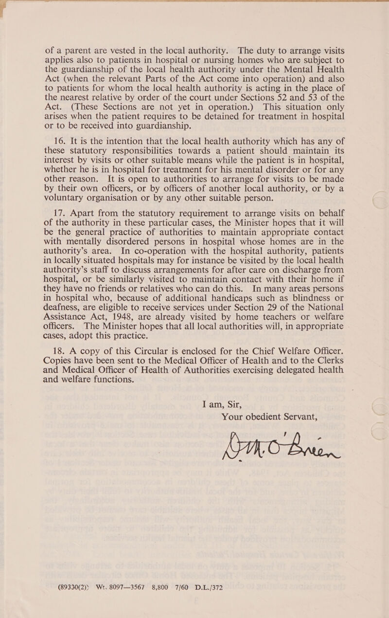 applies also to patients in hospital or nursing homes who are subject to the guardianship of the local health authority under the Mental Health Act (when the relevant Parts of the Act come into operation) and also to patients for whom the local health authority is acting in the place of the nearest relative by order of the court under Sections 52 and 53 of the Act. (These Sections are not yet in operation.) This situation only arises when the patient requires to be detained for treatment in hospital or to be received into guardianship. 16. It is the intention that the local health authority which has any of these statutory responsibilities towards a patient should maintain its interest by visits or other suitable means while the patient is in hospital, whether he is in hospital for treatment for his mental disorder or for any other reason. It is open to authorities to arrange for visits to be made by their own officers, or by officers of another local authority, or by a voluntary organisation or by any other suitable person. 17. Apart from the statutory requirement to arrange visits on behalf of the authority in these particular cases, the Minister hopes that it will be the general practice of authorities to maintain appropriate contact with mentally disordered persons in hospital whose homes are in the authority’s area. In co-operation with the hospital authority, patients in locally situated hospitals may for instance be visited by the local health authority’s staff to discuss arrangements for after care on discharge from hospital, or be similarly visited to maintain contact with their home if they have no friends or relatives who can do this. In many areas persons in hospital who, because of additional handicaps such as blindness or deafness, are eligible to receive services under Section 29 of the National Assistance Act, 1948, are already visited by home teachers or welfare Officers. The Minister hopes that all local authorities will, in appropriate cases, adopt this practice. 18. A copy of this Circular is enclosed for the Chief Welfare Officer. Copies have been sent to the Medical Officer of Health and to the Clerks and Medical Officer of Health of Authorities exercising delegated health and welfare functions. I am, Sir, Your obedient Servant, , (89330(2)) Wet, 8097—3567 8,800 7/60 D.L./372