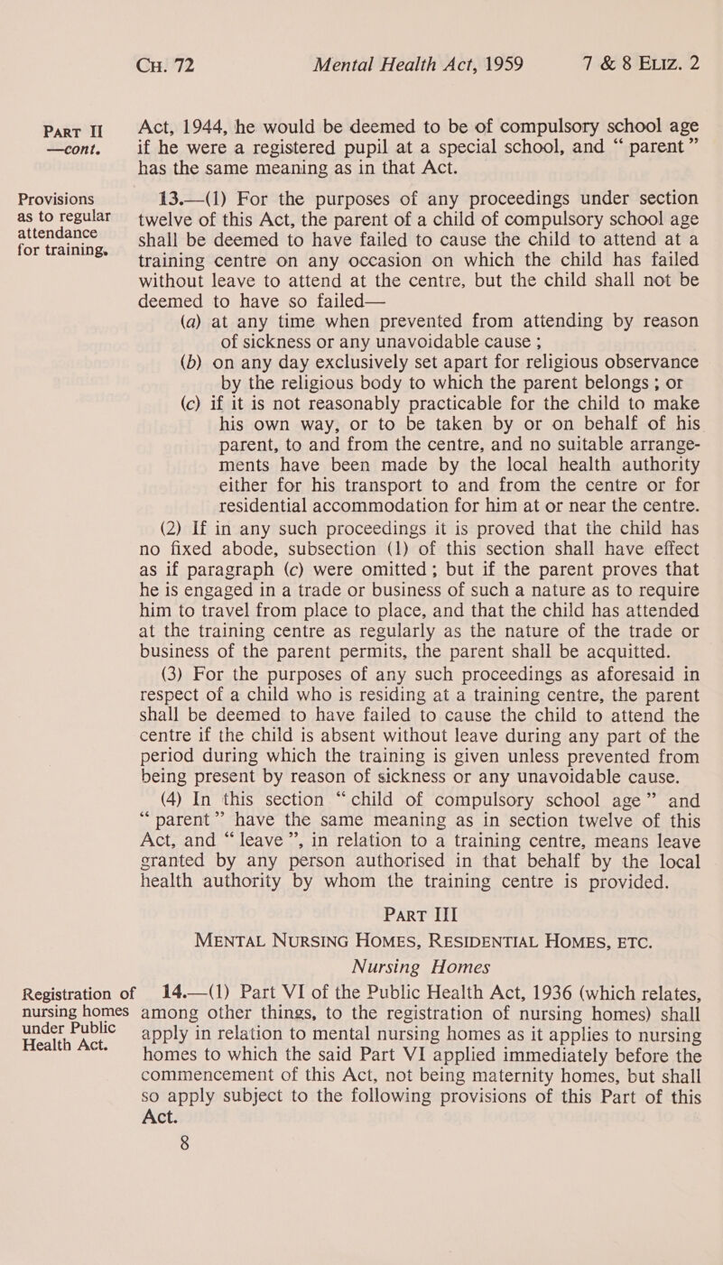 —cont. Provisions as to regular attendance for training. CH. 72 Mental Health Act, 1959 7 &amp; 8 ELIz. 2 Act, 1944, he would be deemed to be of compulsory school age if he were a registered pupil at a special school, and “ parent ” has the same meaning as in that Act. 13.—(1) For the purposes of any proceedings under section twelve of this Act, the parent of a child of compulsory school age shall be deemed to have failed to cause the child to attend at a training centre on any occasion on which the child has failed without leave to attend at the centre, but the child shall not be deemed to have so failed— (a) at any time when prevented from attending by reason of sickness or any unavoidable cause ; (b) on any day exclusively set apart for religious observance by the religious body to which the parent belongs ; or (c) if it is not reasonably practicable for the child to make his own way, or to be taken by or on behalf of his parent, to and from the centre, and no suitable arrange- ments have been made by the local health authority either for his transport to and from the centre or for residential accommodation for him at or near the centre. (2) If in any such proceedings it is proved that the child has no fixed abode, subsection (1) of this section shall have effect as if paragraph (c) were omitted; but if the parent proves that he is engaged in a trade or business of such a nature as to require him to travel from place to place, and that the child has attended at the training centre as regularly as the nature of the trade or business of the parent permits, the parent shall be acquitted. (3) For the purposes of any such proceedings as aforesaid in respect of a child who is residing at a training centre, the parent shall be deemed to have failed to cause the child to attend the centre if the child is absent without leave during any part of the period during which the training is given unless prevented from being present by reason of sickness or any unavoidable cause. (4) In this section “child of compulsory school age” and ‘parent’ have the same meaning as in section twelve of this Act, and “leave”, in relation to a training centre, means leave granted by any person authorised in that behalf by the local health authority by whom the training centre is provided. Part III MENTAL NURSING HOMES, RESIDENTIAL HOMES, ETC. Nursing Homes (1) Part VI of the Public Health Act, 1936 (which relates,  14.  under Public Health Act. apply in relation to mental nursing homes as it applies to nursing homes to which the said Part VI applied immediately before the commencement of this Act, not being maternity homes, but shall so apply subject to the following provisions of this Part of this Act.