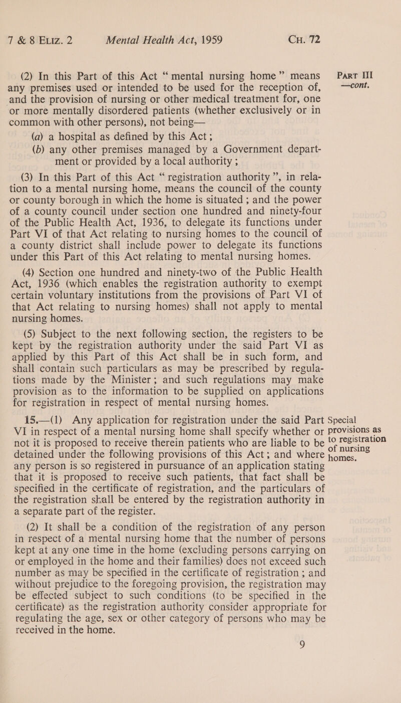 (2) In this Part of this Act “mental nursing home” means _ Part Il any premises used or intended to be used for the reception of, —cont. and the provision of nursing or other medical treatment for, one or more mentally disordered patients (whether exclusively or in common with other persons), not being— (a) a hospital as defined by this Act; (b) any other premises managed by a Government depart- ment or provided by a local authority ; (3) In this Part of this Act “registration authority ”, in rela- tion to a mental nursing home, means the council of the county or county borough in which the home is situated ; and the power of a county council under section one hundred and ninety-four of the Public Health Act, 1936, to delegate its functions under Part VI of that Act relating to nursing homes to the council of a county district shall include power to delegate its functions under this Part of this Act relating to mental nursing homes. (4) Section one hundred and ninety-two of the Public Health Act, 1936 (which enables the registration authority to exempt certain voluntary institutions from the provisions of Part VI of that Act relating to nursing homes) shall not apply to mental nursing homes. (5) Subject to the next following section, the registers to be kept by the registration authority under the said Part VI as applied by this Part of this Act shall be.in such form, and shall contain such particulars as may be prescribed by regula- tions made by the Minister; and such regulations may make provision as to the information to be supplied on applications for registration in respect of mental nursing homes. 15.—(1) Any application for registration under the said Part Special VI in respect of a mental nursing home shall specify whether or Provisions as not it is proposed to receive therein patients who are liable to be ye pegisiraon detained under the following provisions of this Act; and where ee any person is so registered in pursuance of an application stating that it is proposed to receive such patients, that fact shall be specified in the certificate of registration, and the particulars of the registration shall be entered by the registration authority in a separate part of the register.  (2) It shall be a condition of the registration of any person in respect of a mental nursing home that the number of persons kept at any one time in the home (excluding persons carrying on or employed in the home and their families) does not exceed such number as may be specified in the certificate of registration ; and without prejudice to the foregoing provision, the registration may be effected subject to such conditions (to be specified in the certificate) as the registration authority consider appropriate for regulating the age, sex or other category of persons who may be received in the home.