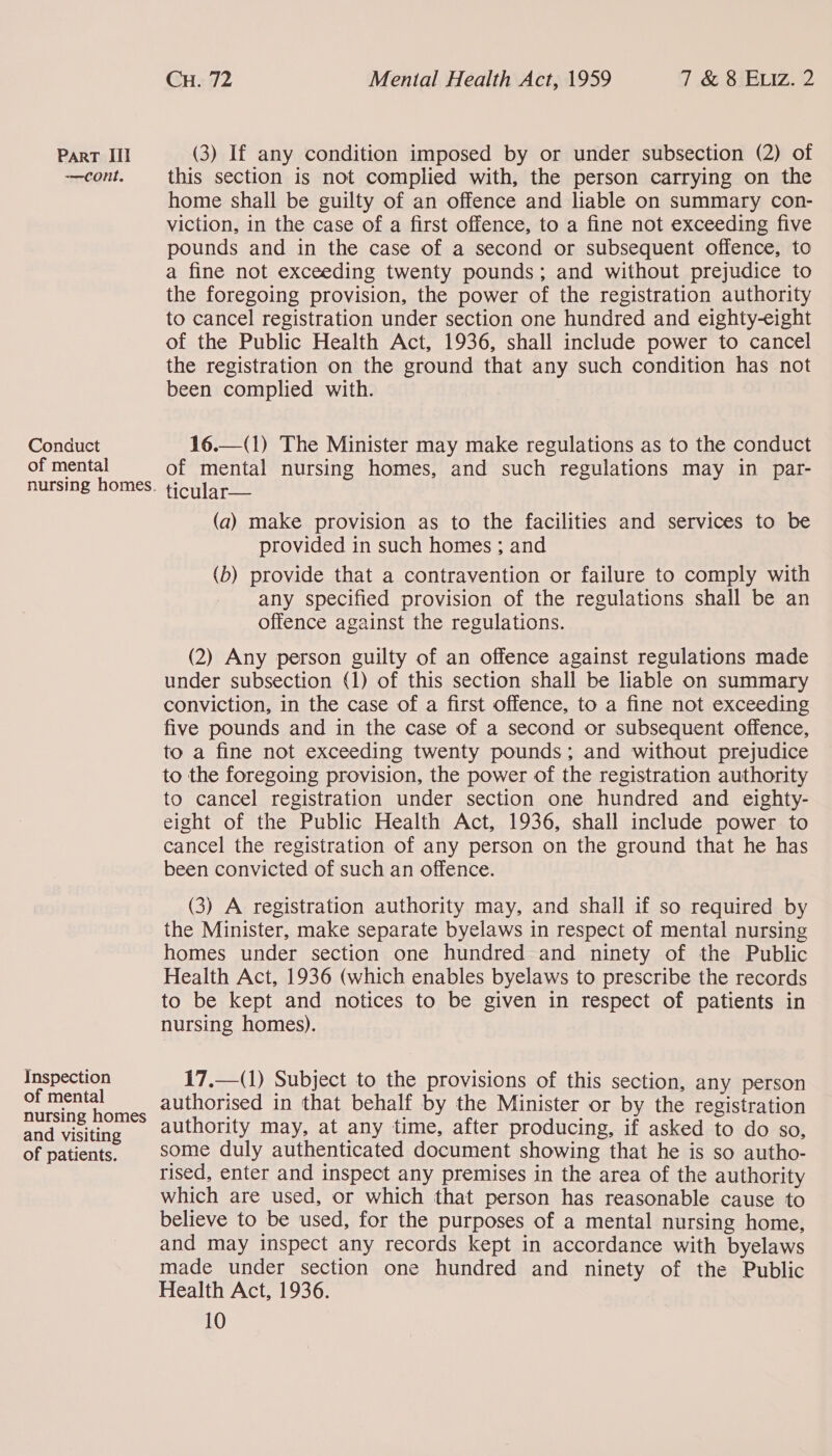 -—CONnt, Conduct of mental nursing homes. Inspection of mental nursing homes and visiting of patients. Cu. 72 Mental Health Act, 1959 7 &amp; 8 ELIz. 2 this section is not complied with, the person carrying on the home shall be guilty of an offence and liable on summary con- viction, in the case of a first offence, to a fine not exceeding five pounds and in the case of a second or subsequent offence, to a fine not exceeding twenty pounds; and without prejudice to the foregoing provision, the power of the registration authority to cancel registration under section one hundred and eighty-eight of the Public Health Act, 1936, shall include power to cancel the registration on the ground that any such condition has not been complied with. 16.—(1) The Minister may make regulations as to the conduct of mental nursing homes, and such regulations may in par- ticular— (a) make provision as to the facilities and services to be provided in such homes ; and (b) provide that a contravention or failure to comply with any specified provision of the regulations shall be an offence against the regulations. (2) Any person guilty of an offence against regulations made under subsection (1) of this section shall be liable on summary conviction, in the case of a first offence, to a fine not exceeding five pounds and in the case of a second or subsequent offence, to a fine not exceeding twenty pounds; and without prejudice to the foregoing provision, the power of the registration authority to cancel registration under section one hundred and eighty- eight of the Public Health Act, 1936, shall include power to cancel the registration of any person on the ground that he has been convicted of such an offence.  (3) A registration authority may, and shall if so required by the Minister, make separate byelaws in respect of mental nursing homes under section one hundred and ninety of the Public Health Act, 1936 (which enables byelaws to prescribe the records to be kept and notices to be given in respect of patients in nursing homes). 17,—(1) Subject to the provisions of this section, any person authorised in that behalf by the Minister or by the registration authority may, at any time, after producing, if asked to do so, some duly authenticated document showing that he is so autho- rised, enter and inspect any premises in the area of the authority which are used, or which that person has reasonable cause to believe to be used, for the purposes of a mental nursing home, and may inspect any records kept in accordance with byelaws made under section one hundred and ninety of the Public Health Act, 1936.