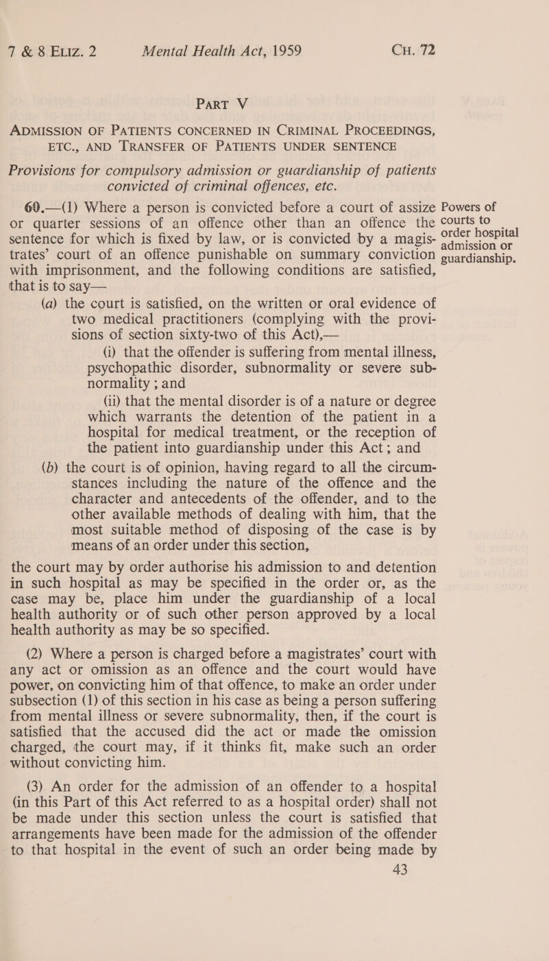 ParRT V ADMISSION OF PATIENTS CONCERNED IN CRIMINAL PROCEEDINGS, ETC., AND TRANSFER OF PATIENTS UNDER SENTENCE Provisions for compulsory admission or guardianship of patients convicted of criminal offences, etc. 69.—(1) Where a person is convicted before a court of assize Powers of or quarter sessions of an offence other than an offence the courts to | sentence for which is fixed by law, or is convicted by a magis- potency trates’ court of an offence punishable on summary conviction guardianship. with imprisonment, and the following conditions are satisfied, that is to say— (a) the court is satisfied, on the written or oral evidence of two medical practitioners (complying with the provi- sions of section sixty-two of this Act),— (i) that the offender is suffering from mental illness, psychopathic disorder, subnormality or severe sub- normality ; and (ii) that the mental disorder is of a nature or degree which warrants the detention of the patient in a hospital for medical treatment, or the reception of the patient into guardianship under this Act; and (b) the court is of opinion, having regard to all the circum- stances including the nature of the offence and the character and antecedents of the offender, and to the other available methods of dealing with him, that the most suitable method of disposing of the case is by means of an order under this section, the court may by order authorise his admission to and detention in such hospital as may be specified in the order or, as the case may be, place him under the guardianship of a local health authority or of such other person approved by a local health authority as may be so specified. (2) Where a person is charged before a magistrates’ court with any act or omission as an offence and the court would have power, on convicting him of that offence, to make an order under subsection (1) of this section in his case as being a person suffering from mental illness or severe subnormality, then, if the court is satisfied that the accused did the act or made the omission charged, the court may, if it thinks fit, make such an order without convicting him. (3) An order for the admission of an offender to a hospital (in this Part of this Act referred to as a hospital order) shall not be made under this section unless the court is satisfied that arrangements have been made for the admission of the offender to that hospital in the event of such an order being made by