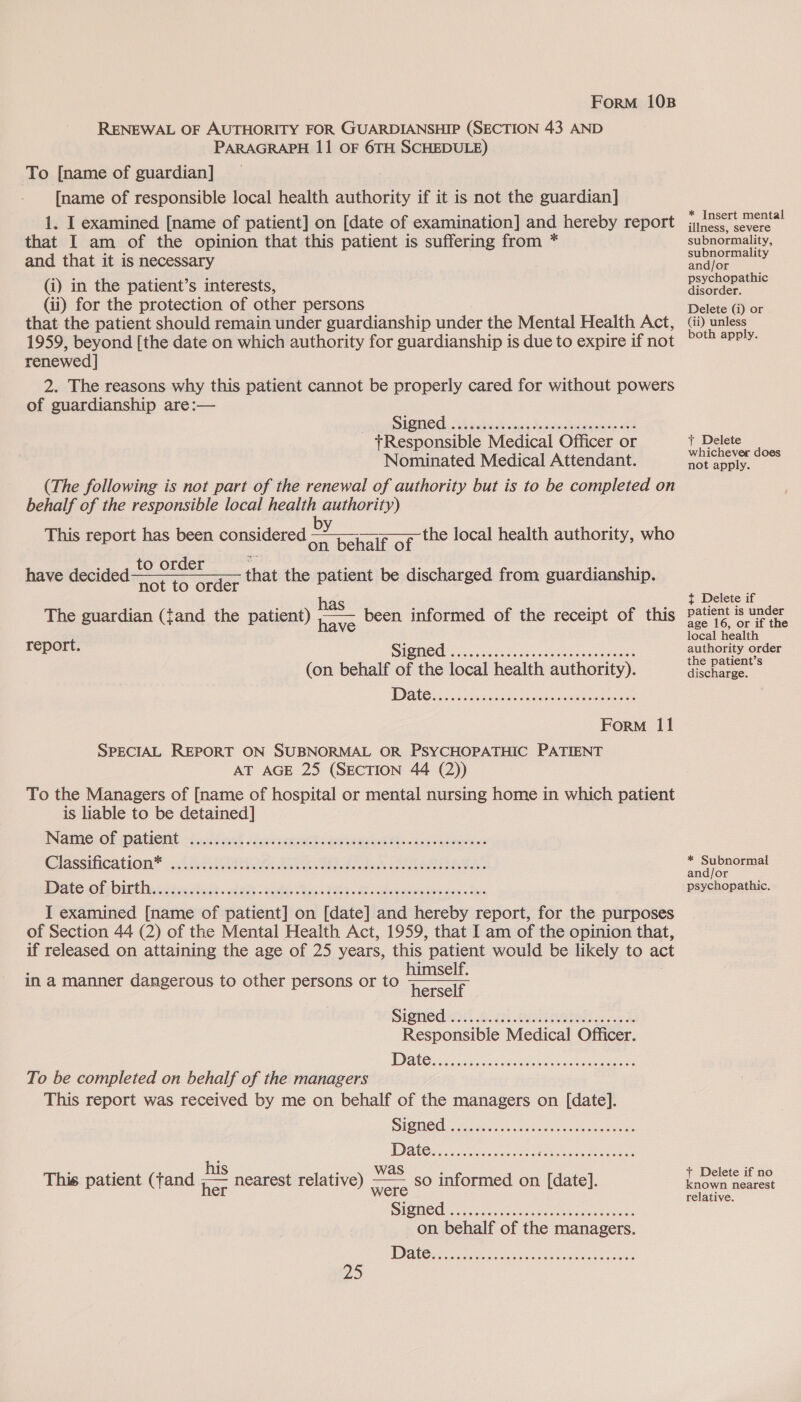 RENEWAL OF AUTHORITY FOR GUARDIANSHIP (SECTION 43 AND PARAGRAPH 11 OF 6TH SCHEDULE) To [name of guardian] [name of responsible local health authority if it is not the guardian] 1. I examined [name of patient] on [date of examination] and hereby report that I am of the opinion that this patient is suffering from * and that it is necessary (i) in the patient’s interests, Gi) for the protection of other persons that the patient should remain under guardianship under the Mental Health Act, 1959, beyond [the date on which authority for guardianship is due to expire if not renewed | 2. The reasons why this patient cannot be properly cared for without powers of guardianship are:— Signed tResponsible Medical Officer or Nominated Medical Attendant. (The following is not part of the renewal of authority but is to be completed on behalf of the responsible local health authority) ; ; Dyas This report has been considered + henelviot   the local health authority, who to order have decided otto order that the patient be discharged from guardianship. The guardian (fand the patient) oe been informed of the receipt of this have Signed. (on behalf of the local health authority). report. eeceoeoeeeeeoeresreeeeeeree es 2OK08 Form 11 SPECIAL REPORT ON SUBNORMAL OR PSYCHOPATHIC PATIENT AT AGE 25 (SECTION 44 (2)) To the Managers of [name of hospital or mental nursing home in which patient is liable to be detained] Name of patient Classification* 2 MN ore) da Sve nen, Oe ee SRP Fie Be eee Re Rn wn I examined [name of patient] on [date] and hereby report, for the purposes of Section 44 (2) of the Mental Health Act, 1959, that I am of the opinion that, if released on attaining the age of 25 years, this patient would be likely to ac himself. herself Signed Responsible Medical Officer. @eoeereerexseereesceeeoeereeooeeeFeeeseneereeseeeee0e008  in a manner dangerous to other persons or to e@eceeoeeeceeesereoreeeseeere eo ees To be completed on behalf of the managers This report was received by me on behalf of the managers on [date]. eeceeeeereeseeeeereereseserecs0ea0 : : his ; was : This patient (fand hee nearest relative) Ea informed on [date]. IGM O CHE Kau k dace xe eumacaswaes on behalf of the managers. * Insert mental illness, severe subnormality, subnormality and/or psychopathic disorder. Delete (i) or Gi) unless both apply. + Delete whichever does not apply. { Delete if patient is under age 16, or if the local health authority order the patient’s discharge. * Subnormal and/or psychopathic. + Delete if no known nearest relative.