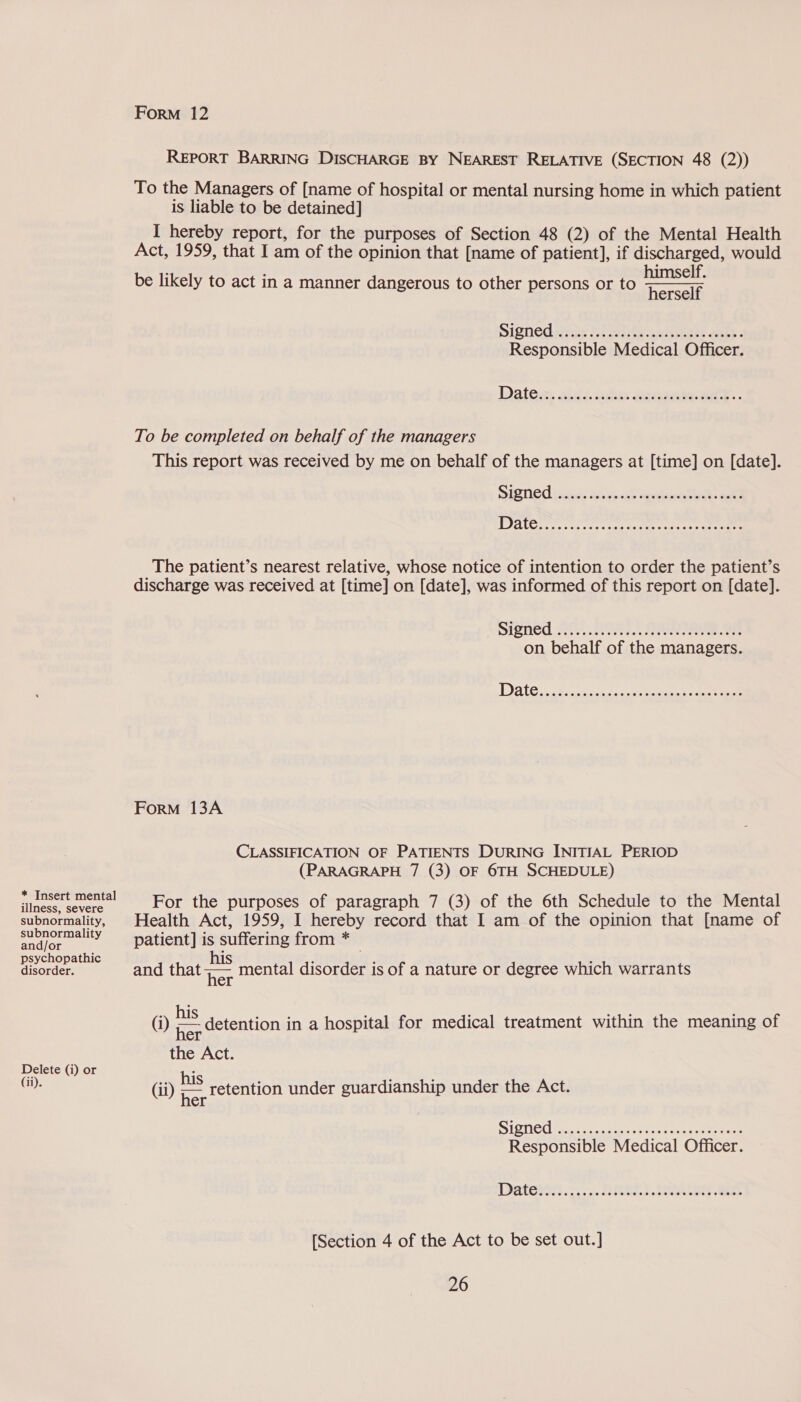 * Insert mental illness, severe subnormality, subnormality and/or psychopathic disorder. Delete (i) or (ii). Form 12 REPORT BARRING DISCHARGE BY NEAREST RELATIVE (SECTION 48 (2)) To the Managers of [name of hospital or mental nursing home in which patient is liable to be detained] I hereby report, for the purposes of Section 48 (2) of the Mental Health Act, 1959, that I am of the opinion that [name of patient], if discharged, would himself. be likely to act in a manner dangerous to other persons or to h we  Signed cise Elia ia ider eet 2 Responsible Medical Officer. To be completed on behalf of the managers This report was received by me on behalf of the managers at [time] on [date]. The patient’s nearest relative, whose notice of intention to order the patient’s discharge was received at [time] on [date], was informed of this report on [date]. Srenéd Sty, ROA SAAS on behalf of the managers. Form 13A CLASSIFICATION OF PATIENTS DURING INITIAL PERIOD (PARAGRAPH 7 (3) OF 6TH SCHEDULE) For the purposes of paragraph 7 (3) of the 6th Schedule to the Mental Health Act, 1959, I hereby record that I am of the opinion that [name of patient] is suffering from * and that 7s mental disorder is of a nature or degree which warrants (i) ps detention in a hospital for medical treatment within the meaning of the Act. (ii) P'S retention under guardianship under the Act. SiOTiGd keee tot aay te ere ee Responsible Medical Officer. [Section 4 of the Act to be set out.]