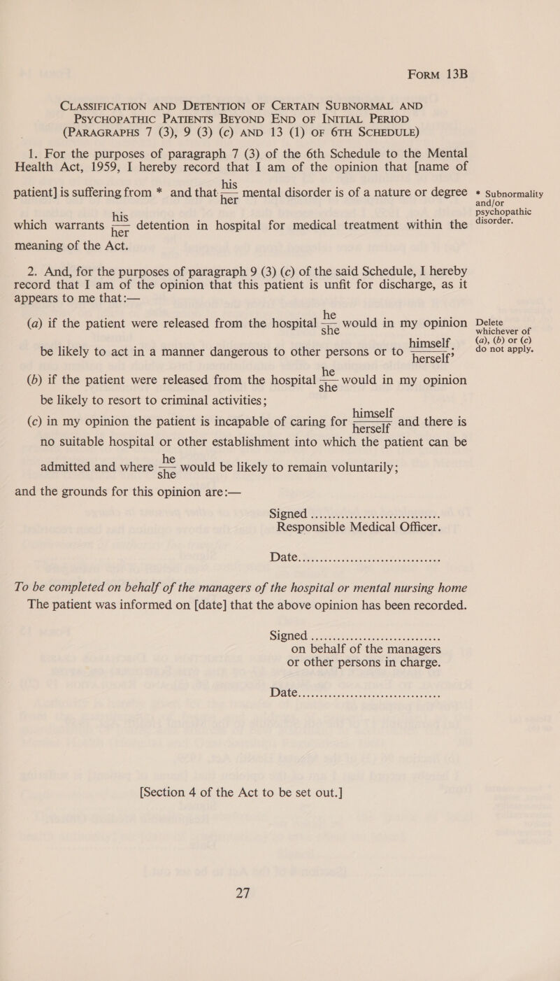 CLASSIFICATION AND DETENTION OF CERTAIN SUBNORMAL AND PsYCHOPATHIC PATIENTS BEYOND END OF INITIAL PERIOD (PARAGRAPHS 7 (3), 9 (3) (c) AND 13 (1) OF 6TH SCHEDULE) 1. For the purposes of paragraph 7 (3) of the 6th Schedule to the Mental Health Act, 1959, I hereby record that I am of the opinion that [name of patient] is suffering from * and that - mental disorder is of a nature or degree + Subnormality his oe paibs which warrants ;—~ detention in hospital for medical treatment within the Csoreer: meaning of the Act. 2. And, for the purposes of paragraph 9 (3) (c) of the said Schedule, I hereby record that I am of the opinion that this patient is unfit for discharge, as it appears to me that:— f wleche ; silat me Delet (a) if the patient were released from the hospital ae would in my opinion ae himself, (@- ©) or (o) be likely to act in a manner dangerous to other persons or to herself? do nowanpiys  he aS would in my opinion (b) if the patient were released from the hospital be likely to resort to criminal activities ; se. ae rank eas himself : (c) in my opinion the patient is incapable of caring for Raceie and there is no suitable hospital or other establishment into which the patient can be admitted and where os would be likely to remain voluntarily; and the grounds for this opinion are:— Sienea Gs. as FSS. Responsible Medical Officer. To be completed on behalf of the managers of the hospital or mental nursing home The patient was informed on [date] that the above opinion has been recorded. SISMOC ei lakes Atco een ea ees on behalf of the managers or other persons in charge. [Section 4 of the Act to be set out.] pa