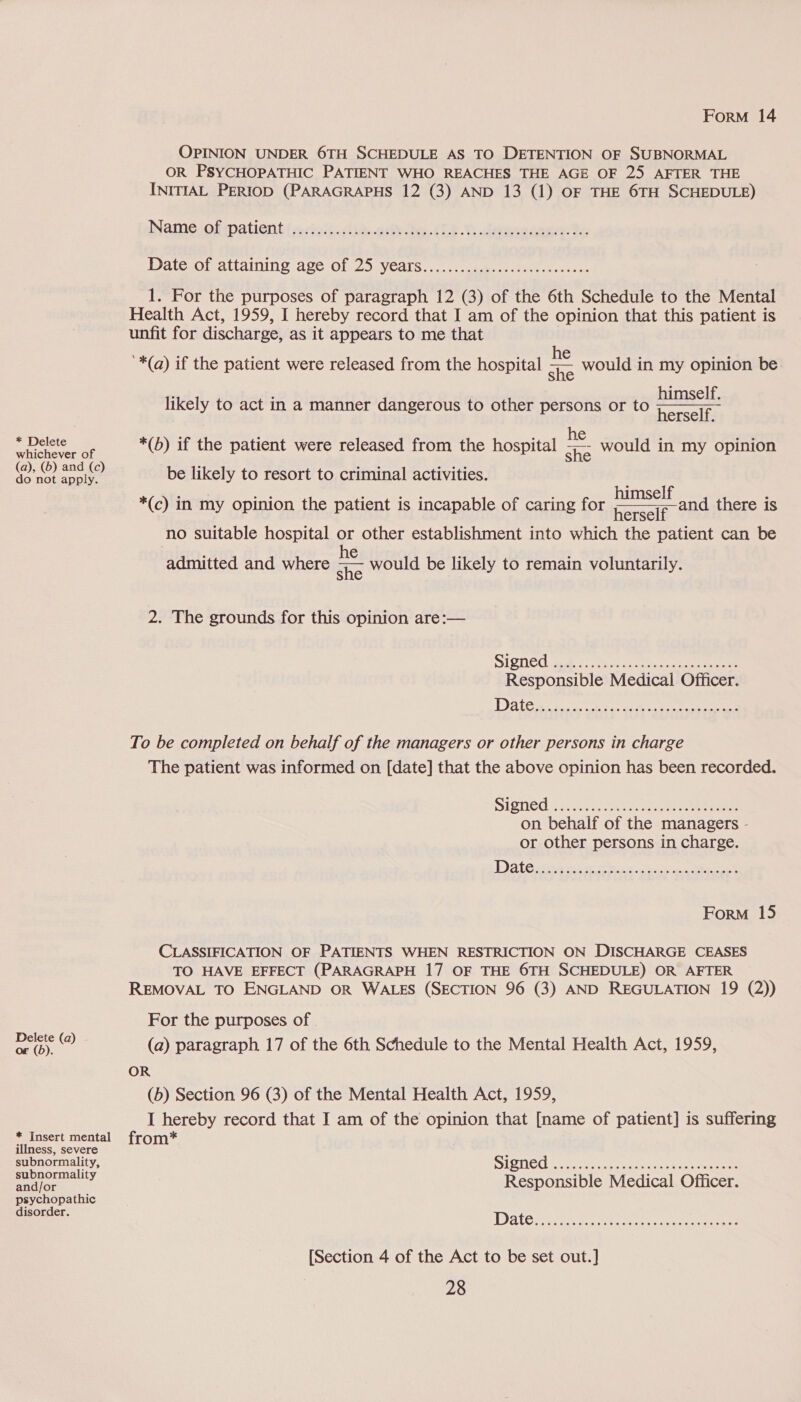 OPINION UNDER 6TH SCHEDULE AS TO DETENTION OF SUBNORMAL OR PSYCHOPATHIC PATIENT WHO REACHES THE AGE OF 25 AFTER THE INITIAL PERIOD (PARAGRAPHS 12 (3) AND 13 (1) OF THE 6TH SCHEDULE) Namesolipatient { acioi0i te eke es (LE Se dean te: Datecotattaining age: Ol. 25, veals...7 ea ere ee 1. For the purposes of paragraph 12 (3) of the 6th Schedule to the Mental Health Act, 1959, I hereby record that I am of the opinion that this patient is unfit for discharge, as it appears to me that ‘*(q) if the patient were released from the hospital = likely to act in a manner dangerous to other persons or to would in my opinion be himself. herself. he Ae: would in my opinion  Spatial de ee *(b) if the patient were released from the hospital (a), ©) ae be likely to resort to criminal activities. . himself herself no suitable hospital or other establishment into which the patient can be admitted and where ne. would be likely to remain voluntarily. *(c) in my opinion the patient is incapable of caring for and there is 2. The grounds for this opinion are:— SIQTEC ik fs once aac a eee Responsible Medical Officer. To be completed on behalf of the managers or other persons in charge The patient was informed on [date] that the above opinion has been recorded. Signed <5... a eee on behalf of the managers - or other persons in charge. Form 15 CLASSIFICATION OF PATIENTS WHEN RESTRICTION ON DISCHARGE CEASES TO HAVE EFFECT (PARAGRAPH 17 OF THE 6TH SCHEDULE) OR AFTER REMOVAL TO ENGLAND OR WALES (SECTION 96 (3) AND REGULATION 19 (2)) For the purposes of aint (@) (a) paragraph 17 of the 6th Schedule to the Mental Health Act, 1959, OR (b) Section 96 (3) of the Mental Health Act, 1959, I hereby record that I am of the opinion that [name of patient] is suffering * Insert mental from* illness, severe subnormality, Signed wcstenate. ae ae Bnalors x Responsible Medical Officer. psychopathic disorder. Date [Section 4 of the Act to be set out.]
