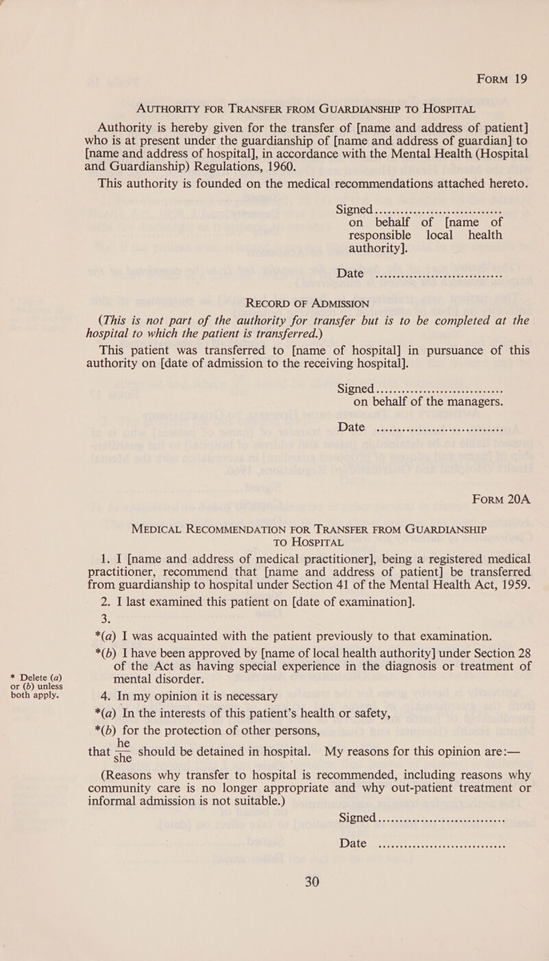AUTHORITY FOR TRANSFER FROM GUARDIANSHIP TO HOSPITAL Authority is hereby given for the transfer of [name and address of patient] who is at present under the guardianship of [name and address of guardian] to [name and address of hospital], in accordance with the Mental Health (Hospital and Guardianship) Regulations, 1960. This authority is founded on the medical recommendations attached hereto. SISNEU., accent ue ee a ee eee on behalf of [name of responsible local health authority]. RECORD OF ADMISSION (This is not part of the authority for transfer but is to be completed at the hospital to which the patient is transferred.) This patient was transferred to [name of hospital] in pursuance of this authority on [date of admission to the receiving hospital]. SUSE oct re sc corscereeeret eae on behalf of the managers. ForM 20A MEDICAL RECOMMENDATION FOR TRANSFER FROM GUARDIANSHIP TO HOSPITAL 1. I [name and address of medical practitioner], being a registered medical practitioner, recommend that [name and address of patient] be transferred from guardianship to hospital under Section 41 of the Mental Health Act, 1959. 2. I last examined this patient on [date of examination]. 2h *(a) I was acquainted with the patient previously to that examination. *(b) I have been approved by [name of local health authority] under Section 28 of the Act as having special experience in the diagnosis or treatment of * Delete (a) mental disorder. or (b) unless pee sfes both apply. 4. In my opinion it is necessary *(a) In the interests of this patient’s health or safety, *(b) for the protection of other persons, that a should be detained in hospital. My reasons for this opinion are:— (Reasons why transfer to hospital is recommended, including reasons why community care is no longer appropriate and why out-patient treatment or informal admission is not suitable.)