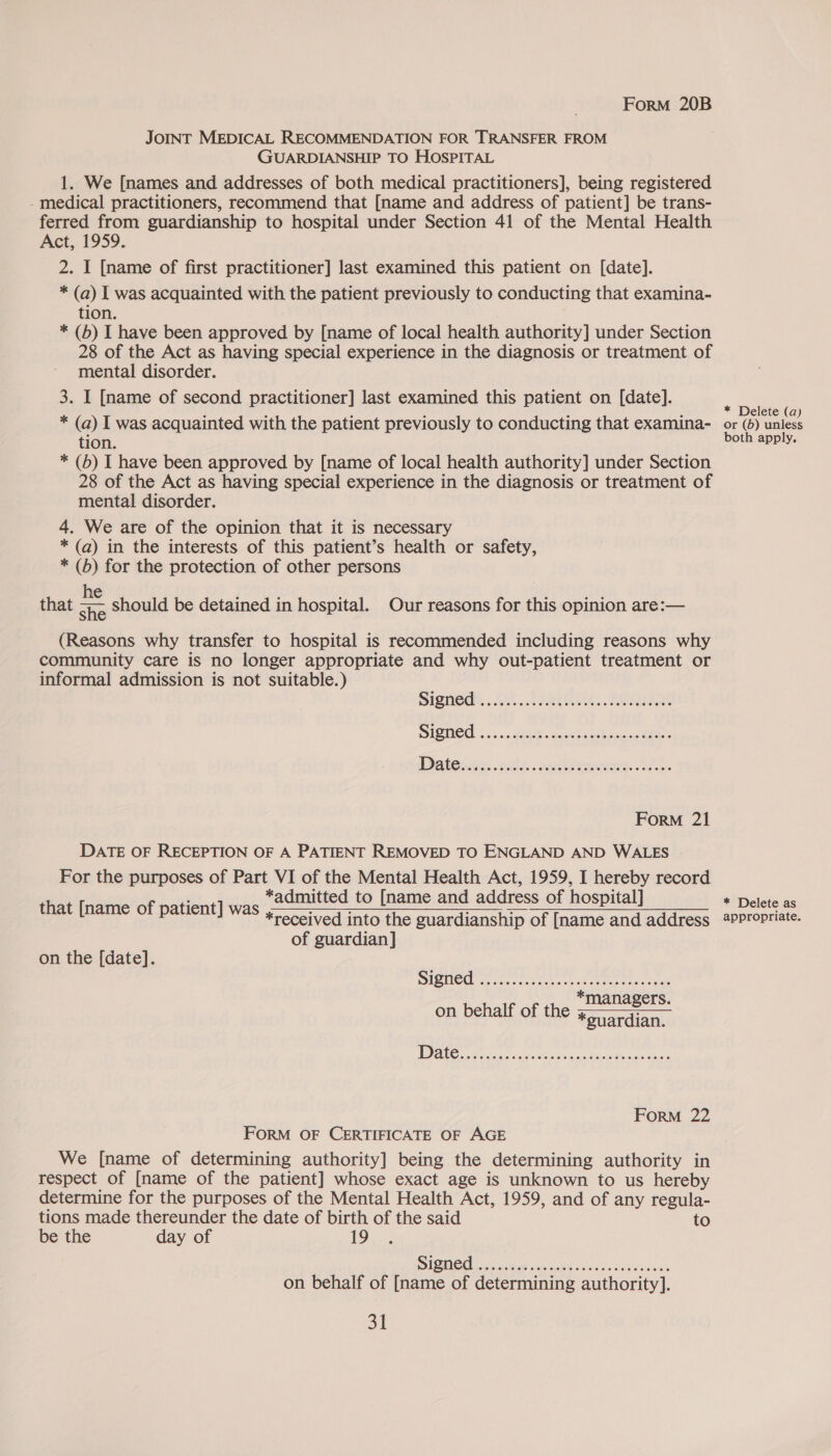 JOINT MEDICAL RECOMMENDATION FOR TRANSFER FROM GUARDIANSHIP TO HOSPITAL 1. We [names and addresses of both medical practitioners], being registered - medical practitioners, recommend that [name and address of patient] be trans- ferred from guardianship to hospital under Section 41 of the Mental Health Act, 1959. 2. I [name of first practitioner] last examined this patient on [date]. * (a) I was acquainted with the patient previously to conducting that examina- tion. * (b) I have been approved by [name of local health authority] under Section 28 of the Act as having special experience in the diagnosis or treatment of mental disorder. 3. I [name of second practitioner] last examined this patient on [date]. * (a) I was acquainted with the patient previously to conducting that examina- tion. * (6b) I have been approved by [name of local health authority] under Section 28 of the Act as having special experience in the diagnosis or treatment of mental disorder. 4. We are of the opinion that it is necessary * (a) in the interests of this patient’s health or safety, * (6) for the protection of other persons he } f , ; is that che should be detained in hospital. Our reasons for this opinion are:— (Reasons why transfer to hospital is recommended including reasons why community care is no longer appropriate and why out-patient treatment or informal admission is not suitable.) ForM 21 DATE OF RECEPTION OF A PATIENT REMOVED TO ENGLAND AND WALES For the purposes of Part VI of the Mental Health Act, 1959, I hereby record *admitted to [name and address of hospital] *received into the guardianship of [name and address  that [name of patient] was of guardian] on the [date]. PON aS © Hadi aan nA ER es AB ae en *managers. on behalf of the *suardian. 1D 22 TRE aR ae ei ar Heacen een ForM 22 FORM OF CERTIFICATE OF AGE We [name of determining authority] being the determining authority in respect of [name of the patient] whose exact age is unknown to us hereby determine for the purposes of the Mental Health Act, 1959, and of any regula- tions made thereunder the date of birth of the said to be the day of 19 SIQNEGG coat i Galt ce ion ek on behalf of [name of determining authority]. 31 * Delete (a) or (56) unless both apply. * Delete as appropriate.