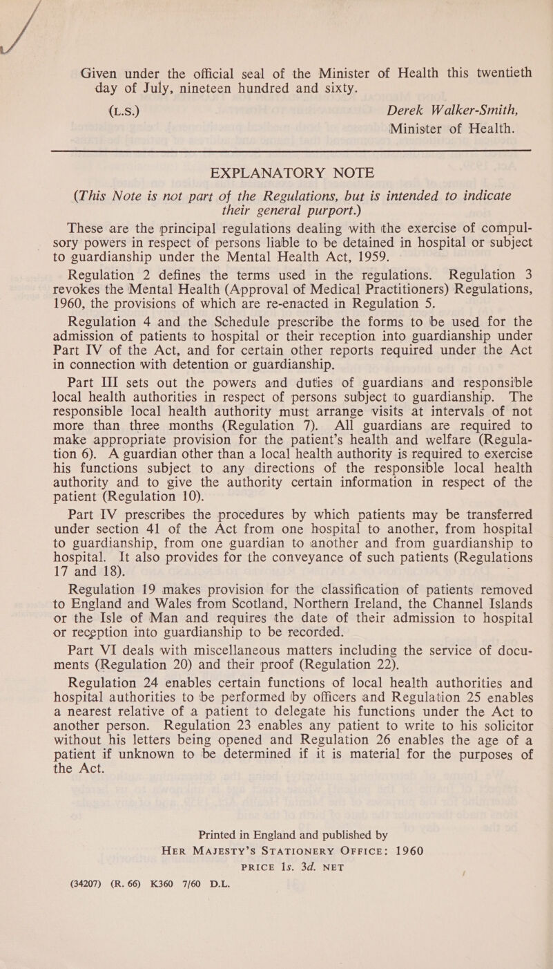 Given under the official seal of the Minister of Health this twentieth day of July, nineteen hundred and sixty. (L.S.) Derek Walker-Smith, Minister of Health.  EXPLANATORY NOTE (This Note is not part of the Regulations, but is intended to indicate their general purport.) These are the principal regulations dealing with the exercise of compul- sory powers in respect of persons liable to be detained in hospital or subject to guardianship under the Mental Health Act, 1959. Regulation 2 defines the terms used in the regulations. Regulation 3 revokes the Mental Health (Approval of Medical Practitioners) Regulations, 1960, the provisions of which are re-enacted in Regulation 5. Regulation 4 and the Schedule prescribe the forms to be used for the admission of patients to hospital or their reception into guardianship under Part IV of the Act, and for certain other reports required under the Act in connection with detention or guardianship. Part III sets out the powers and duties of guardians and responsible local health authorities in respect of persons subject to guardianship. The responsible local health authority must arrange visits at intervals of not more than three months (Regulation 7). All guardians are required to make appropriate provision for the patient’s health and welfare (Regula- tion 6). A guardian other than a local health authority is required to exercise his functions subject to any directions of the responsible local health authority and to give the authority certain information in respect of the patient (Regulation 10). Part IV prescribes the procedures by which patients may be transferred under section 41 of the Act from one hospital to another, from hospital to guardianship, from one guardian to another and from guardianship to hospital. It also provides for the conveyance of such patients (Regulations 17 and 18). Regulation 19 makes provision for the classification of patients removed to England and Wales from Scotland, Northern Ireland, the Channel Islands or the Isle of Man and requires the date of their admission to hospital or reception into guardianship to be recorded. Part VI deals with miscellaneous matters including the service of docu- ments (Regulation 20) and their proof (Regulation 22). Regulation 24 enables certain functions of local health authorities and hospital authorities to ‘be performed by officers and Regulation 25 enables a nearest relative of a patient to delegate his functions under the Act to another person. Regulation 23 enables any patient to write to his solicitor without his letters being opened and Regulation 26 enables the age of a patient if unknown to be determined if it is material for the purposes of the Act. Printed in England and published by HER MAJESTY’S STATIONERY OFFICE: 1960 PRICE ls. 3d. NET (34207) (R.66) K360 7/60 D.L.