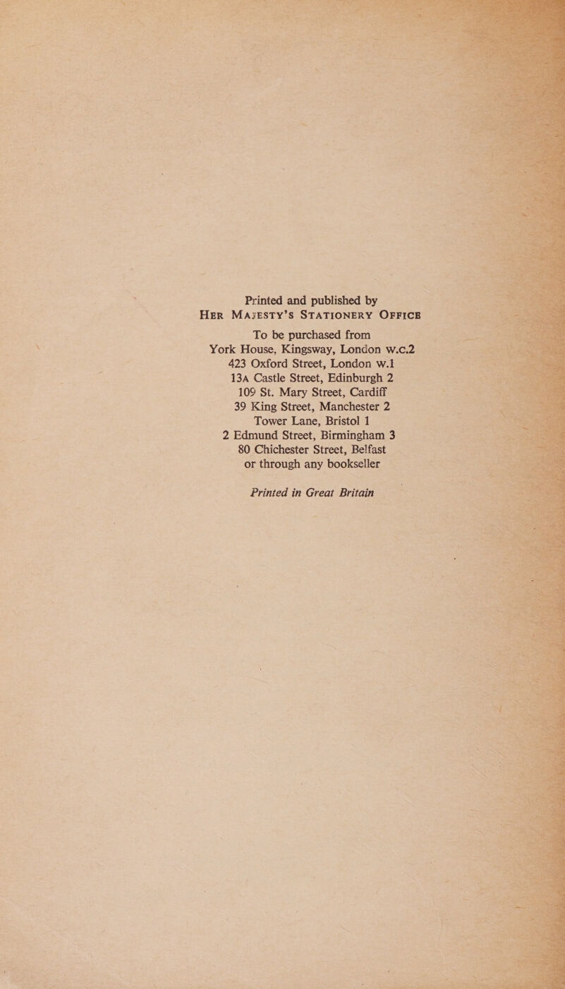  nt sg a = Me mire! ~ ; : ae ¢ w% “ “) a Y re \ ; =i by a ; ie Printed and published by Her MASESTY’S STATIONERY OFFICE ~ To be purchased from J \ York House, Kingsway, London w.c.2 | i: 423 Oxford Street, London w.l 13A Castle Street, Edinburgh 2 10° St. Mary Street, Cardiff 39 King Street, Manchester 2 Tower Lane, Bristol 1 B . 2 Edmund Street, Birmingham 3 80 Chichester Street, Belfast or through any bookseller _ Printed in Great Britain 