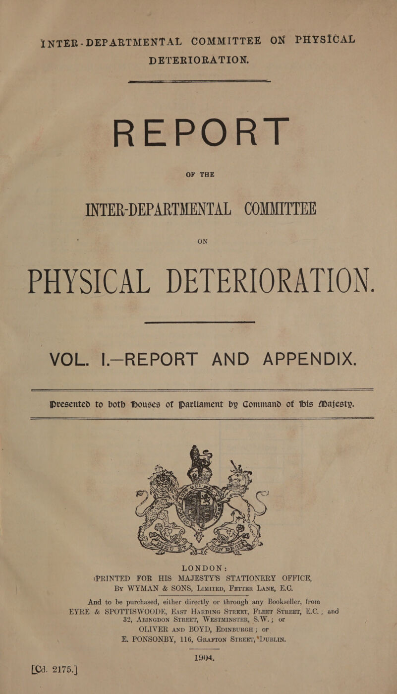 INTER-DEPARTMENTAL COMMITTEE ON PHYSICAL DETERIORATION.  REPORT OF THE INTER-DEPARTMENTAL COMMITTEE PHYSICAL DETERIORATION.  VOL. I—REPORT AND APPENDIX.   Presented to both thouses of Parliament by Command of his Majesty.     And to be purchased, either directly or through any Bookseller, from EYRE &amp; SPOTTISWOODK, East Harpine Street, Fieret Street, E.C.; and 32, ABINGDON STREET, WESTMINSTER, S.W.; or OLIVER anp BOYD, EDINBURGH ; or EK. PONSONBY, 116, Grarron Street, ‘DUBLIN. 190)4. [Cd. 2175.]