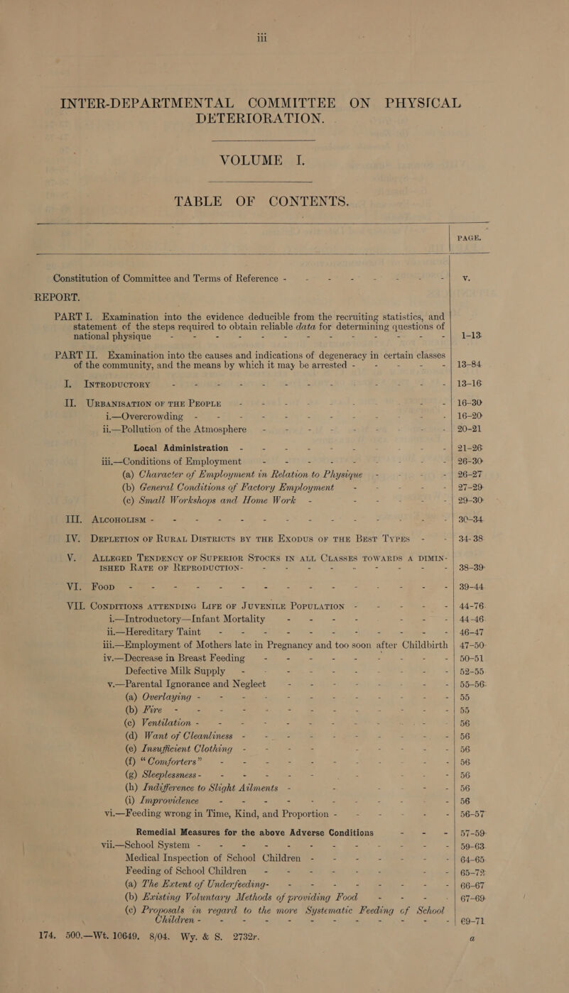 INTER-DEPARTMENTAL COMMITTEE ON PHYSICAL DETERIORATION.  VOLUME I.  TABLE OF CONTENTS.   PAGE. Constitution of Committee and Terms of Reference - : - - : - : ~ v. REPORT. PART I. Examination into the evidence deducible from the recruiting statistics, and statement of the steps required to obtain reliable data for determining questions of national physique - - - - - - - - - - - - -| 1-13 PART I. Examination into the causes and indications of degeneracy in certain classes of the community, and the means by which it may be arrested - - - - - | 13-84 J. InrRopuctory - - - - - - - - - . - | 13-16 II. URBANISATION OF THE PEOPLE ~ - - - ; : - - . : - | 16-380 i.—Overcrowding - - = : - : 2 . : : . - | 16-20 ii.—Pollution of the Atmosphere = - - - : : : - : - | 20-21 Local Administration - : 2 = - : : : : - | 21-26 ii.—Conditions of Employment - - - . . : : : - | 26-30 (a) Character of Employment in Relation to Physique - : : - | 26-27 (b) General Conditions of Factory Employment - - - . - | 27-29 (c) Small Workshops and Home Work - - - : - - | 29-30 III. ALcoHo.ism - - . . - - - - - 2 - - - - | 3-34 IV. Derpretion oF Rurat Districts By THE Exopus oF THE Best Types - - | 34-38 V. ALLEGED TENDENCY OF SUPERIOR STOCKS IN ALL — TOWARDS A DIMIN- ISHED RATE OF REPRODUCTION- - - - - = - . - | 38-39 VI. Foop - . - - . - - - - - - - - - - | 39-44 VIL Conprrions aTrenDING Lire oF JUVENILE PopuLATION - - - - - | 44-76. i—Introductory—Infant Mortality - - - - - : - | 44-46 ii.—Hereditary Taint = - - - - - - - - - - - | 46-47 iiii—Employment of Mothers late in Pregnancy and too soon after Childbirth | 47-50: iv.—Decrease in Breast Feeding . - - - - - - . - | 50-51 Defective Milk Supply — - - - - - - : . - - | 52-55. v.—Parental Ignorance and Neglect - E - - - : - - | 55-56 (a) Overlaying - - - - - - : : 2 : = - | 55 (b) Fire - - - - - - - - : : : - - | 55 (c) Ventilation - - - - - : - - - eee a 56 (d) Want of Cleanliness - : : : aes : 2 &lt; &lt;1 56 (e) Insufficient Clothing - - - - &lt; : = - - | 56 (f) “ Comforters” = : 2 - : - . : = - | 56 (g) Sleeplessness - “ re = 3 ea oe 2 : - | 56 (h) Indifference to Slight Ailments - - - : 3 - | 56 (i) Improvidence : é - - . 2 3 z : - | 56 vi.—Feeding wrong in Time, Kind, and Proportion - - . - : - | 56-57 Remedial Measures for the above Adverse Conditions ~ - - | 57-59 viii—School System - - - - - - - - : - . - | 59-63 Medical Inspection of School Children - - - - . . - | 64-65 Feeding of School Children — - - - 2 5 : 2 - | 65-72 (a) The Extent of Underfeeding- - - . - = = ; - | 66-67 (b) Lxwsting Voluntary Methods of providing Food - - - - | 67-69 (c) PH ens: in regard to the more Systematic Feeding cf School hildren - = “ = - a &gt; . 3 - z me re ays  174, 500.—Wt. 10649. 8/04. Wy. &amp; S. 2732r,