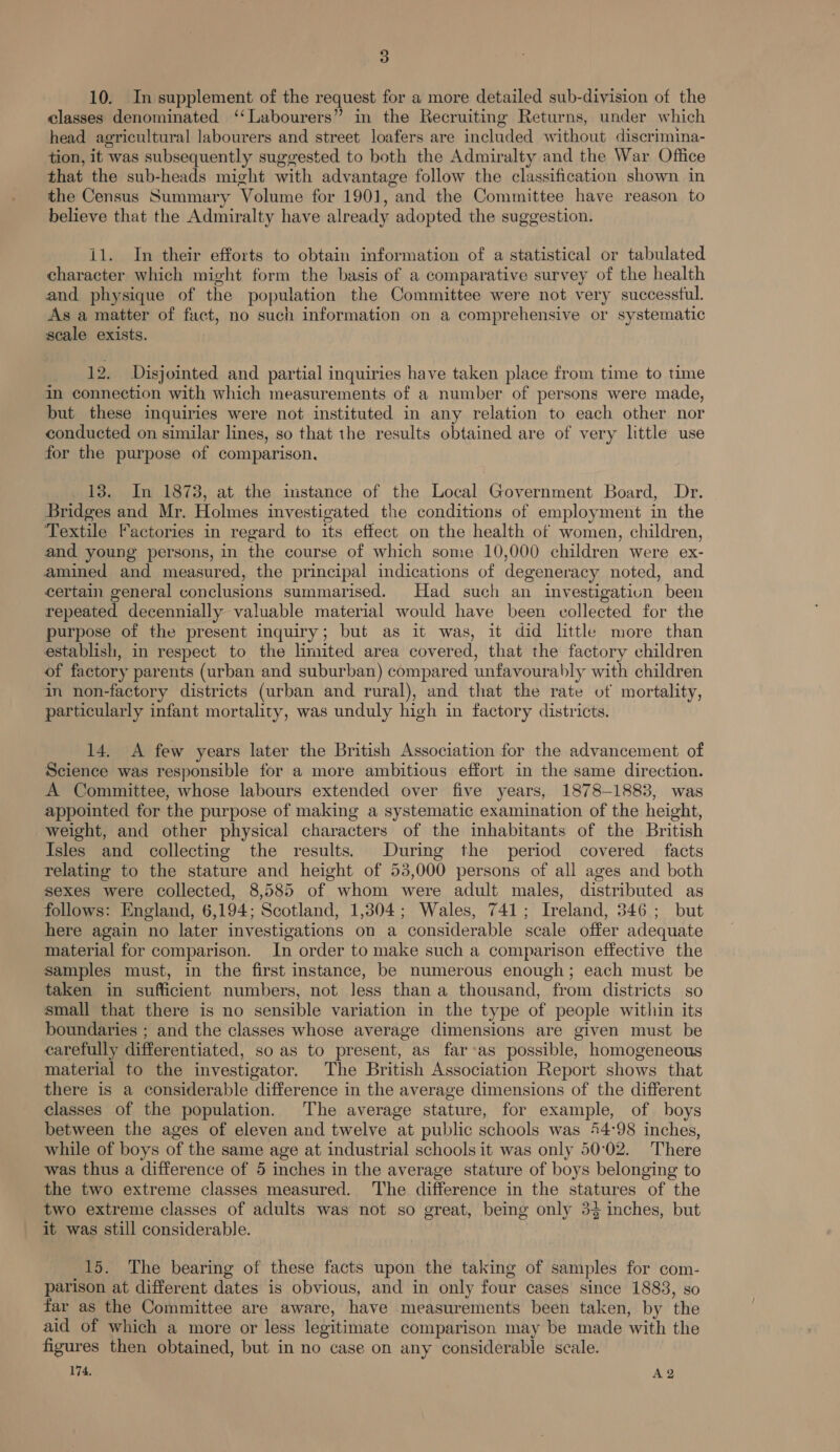 10. In supplement of the request for a more detailed sub-division of the classes denominated ‘‘Labourers” in the Recruiting Returns, under which head agricultural labourers and street loafers are included without discrimina- tion, it was subsequently suggested to both the Admiralty and the War Office that the sub-heads might with advantage follow the classification shown in the Census Summary Volume for 1901, and the Committee have reason to believe that the Admiralty have already adopted the suggestion. 11. In their efforts to obtain information of a statistical or tabulated character which might form the basis of a comparative survey of the health and physique of the population the Committee were not very successful. As a matter of fact, no such information on a comprehensive or systematic scale exists. 12. Disjointed and partial inquiries have taken place from time to time in connection with which measurements of a number of persons were made, but these inquiries were not instituted in any relation to each other nor conducted on similar lines, so that the results obtained are of very little use for the purpose of comparison, 13. In 1873, at the imstance of the Local Government Board, Dr. Bridges and Mr. Holmes investigated the conditions of employment in the Textile Factories in regard to its effect on the health of women, children, and young persons, in the course of which some 10,000 children were ex- amined and measured, the principal indications of degeneracy noted, and certain general conclusions summarised. Had such an investigation been repeated decennially valuable material would have been collected for the purpose of the present inquiry; but as it was, it did little more than establish, in respect to the limited area covered, that the factory children of factory parents (urban and suburban) compared unfavourably with children in non-factory districts (urban and rural), and that the rate of mortality, particularly infant mortality, was unduly high in factory districts. 14. A few years later the British Association for the advancement of Science was responsible for a more ambitious effort in the same direction. A Committee, whose labours extended over five years, 1878-1883, was appointed tor the purpose of making a systematic examination of the height, weight, and other physical characters of the inhabitants of the British Isles and collecting the results. During the period covered facts relating to the stature and height of 53,000 persons of all ages and both sexes were collected, 8,585 of whom were adult males, distributed as follows: England, 6,194; Scotland, 1,304; Wales, 741; Ireland, 346; but here again no later investigations on a considerable scale offer adequate material for comparison. In order to make such a comparison effective the samples must, in the first instance, be numerous enough; each must be taken in sufficient numbers, not less than a thousand, from districts so small that there is no sensible variation in the type of people within its boundaries ; and the classes whose average dimensions are given must be carefully differentiated, so as to present, as far-as possible, homogeneous material to the investigator. The British Association Report shows that there is a considerable difference in the average dimensions of the different classes of the population. The average stature, for example, of boys between the ages of eleven and twelve at public schools was 44:98 inches, while of boys of the same age at industrial schools it was only 50°02. There was thus a difference of 5 inches in the average stature of boys belonging to the two extreme classes measured. The difference in the statures of the two extreme classes of adults was not so great, being only 33 inches, but it was still considerable. 15. The bearing of these facts upon the taking of samples for com- parison at different dates is obvious, and in only four cases since 1883, so far as the Committee are aware, have measurements been taken, by the aid of which a more or less legitimate comparison may be made with the figures then obtained, but in no case on any considerable scale.