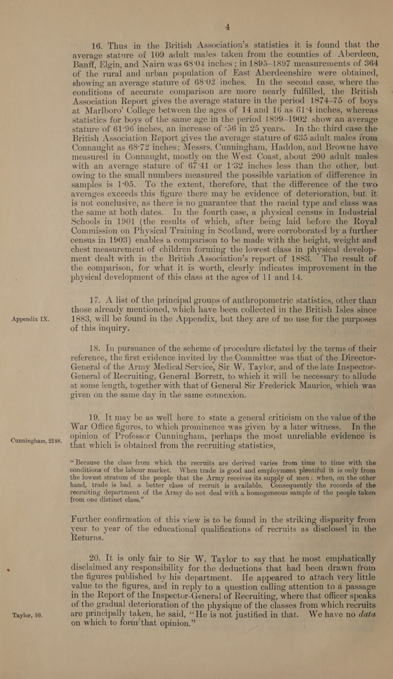 Cunningham, 2188. Taylor, 10. + 16. Thus in the British Association’s statistics it is found that the average stature of 109 adult males taken from the counties of Aberdeen, Banff, Elgin, and Nairn was 68°04 inches ; in 1895-1897 measurements of 364 of the rural and urban population of East Aberdeenshire were obtained, showing an average stature of 68°02 inches. In the second case, where the conditions of accurate comparison are more nearly fulfilled, the British Association Report gives the average stature in the period 1874-75 of boys at Marlboro’ College between the ages of 14 and 16 as 61°4 inches, whereas statistics for boys of the same age in the period 1899-1902 show an average stature of 61°96 inches, an increase of ‘56 in 25 years. In the third case the British Association Report gives the average stature of 635 adult males from Connaught as 68°72 inches; Messrs. Cunningham, Haddon, and Browne have measured in Connaught, mostly on the West Coast, about 200 adult males with an average stature of 67°41 or 1°32 inches less than the other, but. owing to the small numbers measured the possible variation of difference in samples is 1:05. To the extent, therefore, that the difference of the two averages exceeds this figure there may be evidence of deterioration, but it is not conclusive, as there is no guarantee that the racial type and class was. the same at both dates. In the fourth case, a physical census in Industrial Schools in 1901 (the results of which, after being laid before the Royal Commission on Physical Training in Scotland, were corroborated by a further census In 1903) enables « comparison to be made with the height, weight and chest measurement of children forming the lowest class in physical develop- ment dealt with in the British Association’s report of 1883. The result of the comparison, for what it 1s worth, clearly indicates improvement in the physical development of this class at the ages of 11 and 14. 17. A list of the principal groups of anthropometric statistics, other than those already mentioned, which have been collected in the British Isles since of this inquiry. 18. In pursuance of the scheme of procedure dictated by the terms of their reference, the first evidence invited by the Committee was that of the Director- General of the Army Medical Service, Sir W. Taylor, and of the late Inspector- General of Recruiting, General Borrett, to which it will be necessary to allude at some length, together with that of General Sir Frederick Maurice, which was given on the same day in the same connexion. 19. It may be as well here to state a general criticism on the value of the War Office figures, to which prominence was given by a later witness. In the opinion of Professor Cunningham, perhaps the most unreliable evidence is that which is obtained from the recruiting statistics, “Because the class from which the recruits are derived varies from time to time with the conditions of the labour market. When trade is good and employment plentiful it is only from the lowest stratum of the people that the Army receives its supply of men: when, on the other hand, trade is pad, a better class of recruit is available. Consequently the records of the — recruiting department of the Army do not deal with a homogeneous sample of the people taken from one distinct class.” Further confirmation of this view is to be found in the striking disparity from year to year of the educational qualifications of recruits as disclosed in the Returns. 20. It is only fair to Sir W. Taylor to say that he most emphatically disclaimed any responsibility for the deductions that had been drawn from the figures published by his department. He appeared to attach very little value to the figures, and in reply to a question calling attention to a passage in the Report of the Inspector-General of Recruiting, where that officer speaks of the gradual deterioration of the physique of the classes from which recruits are principally taken, he said, “He is not justified in that. We have no data on which to form that opinion.”