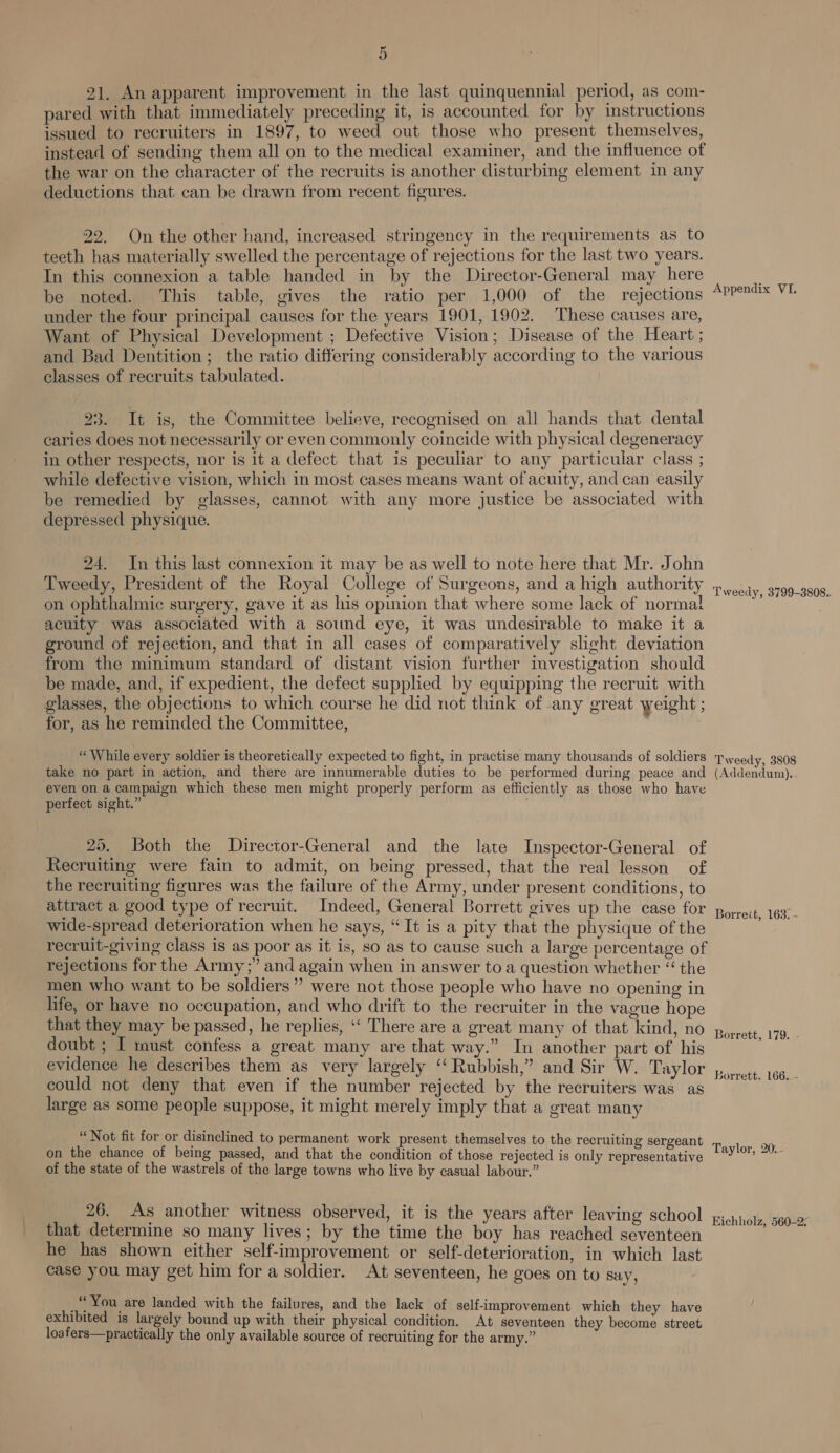 ~ o 21, An apparent improvement in the last quinquennial period, as com- pared with that immediately preceding it, is accounted for by instructions issued to recruiters in 1897, to weed out those who present themselves, instead of sending them all on to the medical examiner, and the influence of the war on the character of the recruits is another disturbing element in any deductions that. can be drawn from recent figures. 22. On the other hand, increased stringency in the requirements as to teeth has materially swelled the percentage of rejections for the last two years. In this connexion a table handed in by the Director-General may here be noted. This table, gives the ratio per 1,000 of the rejections under the four principal causes for the years 1901, 1902. These causes are, Want of Physical Development ; Defective Vision; Disease of the Heart ; and Bad Dentition; the ratio differing considerably according to the various classes of recruits tabulated. 23. It is, the Committee believe, recognised on all hands that dental caries does not necessarily or even commonly coincide with physical degeneracy in other respects, nor is it a defect that 1s peculiar to any particular class ; while defective vision, which in most cases means want of acuity, and can easily be remedied by glasses, cannot with any more justice be associated with depressed physique. 24. In this last connexion it may be as well to note here that Mr. John Tweedy, President of the Royal College of Surgeons, and a high authority on ophthalmic surgery, gave it as his opinion that where some lack of normal acuity was associated with a sound eye, it was undesirable to make it a ground of rejection, and that in all cases of comparatively slight deviation from the minimum standard of distant vision further investigation should be made, and, if expedient, the defect supplied by equipping the recruit with glasses, the objections to which course he did not think of any great weight ; for, as he reminded the Committee, “While every soldier is theoretically expected to fight, in practise many thousands of soldiers take no part in action, and there are innumerable duties to be performed during peace and even on a campaign which these men might properly perform as efficiently as those who have perfect sight.” | 25. Both the Director-General and the late Inspector-General of Recruiting were fain to admit, on being pressed, that the real lesson of the recruiting figures was the failure of the Army, under present conditions, to attract a good type of recruit. Indeed, General Borrett gives up the case for wide-spread deterioration when he says, “It is a pity that the physique of the recruit-giving class is as poor as it is, so as to cause such a large percentage of rejections for the Army;” and again when in answer to a question whether “ the men who want to be soldiers” were not those people who have no opening in life, or have no occupation, and who drift to the recruiter in the vague hope that they may be passed, he replies, ‘‘ There are a great many of that kind, no doubt ; I must confess a great many are that way.” In another part of his evidence he describes them as very largely “ Rubbish,” and Sir W. Taylor could not deny that even if the number rejected by the recruiters was as large as some people suppose, it might merely imply that a great many “Not fit for or disinclined to permanent work present themselves to the recruiting sergeant on the chance of being passed, and that the condition of those rejected is only representative of the state of the wastrels of the large towns who live by casual labour.” 26. As another witness observed, it is the years after leaving school that determine so many lives; by the time the boy has reached seventeen he has shown either self-improvement or self-deterioration, in which last case you may get him for a soldier. At seventeen, he goes on to say, ‘You are landed with the failures, and the lack of self-improvement which they have exhibited is largely bound up with their physical condition. At seventeen they become street loafers—practically the only available source of recruiting for the army.” Appendix VI. Tweedy, 3799-3808.. Tweedy, 3808 (Addendum)... Borreit, 163. - Borrett, 179. - Borrett. 166..- Taylor, 20... Eichholz, 560-2;