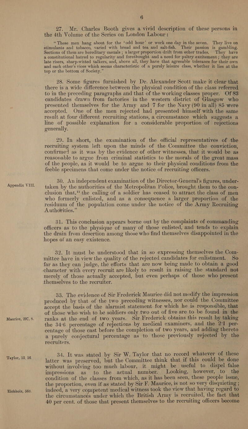 ' Maurice, 297, 8. Taylor, 15, 16 Ejichholz, 563. 6 27. Mr. Charles Booth gives a vivid description of these persons in the 4th Volume of the Series on London Labour : “These men hang about for the ‘odd hour’ or work one day in the seven. They live on stimulants and tobacco, varied with bread and tea and salt-fish. Their passion is gambling. Sections of them are hereditary casuals ; a larger proportion drift from other trades. They have a constitutional hatred to regularity and forethought and a need for paltry excitement; they are late risers, sharp-witted talkers, and, above all, they have that agreeable tolerance for their own and each other’s vices which seems characteristic of a purely leisure class, whether it lies at the top or the bottom of Society.” 28. Some figures furnished by Dr. Alexander Scott make it clear that there is a wide difference between the physical condition of the class referred to in the preceding paragraphs and that of the working classes proper. Of 83 candidates drawn from factories in the western district of Glasgow who presented themselves for the Army and 7 for the Navy (90 in all) 85 were accepted. One of the men rejected had presented himself with the same result at four different recruiting stations, a circumstance which suggests a line of possible explanation for a considerable proportion of rejections generally. 29. In short, the examination of the official representatives of the recruiting system left upon the minds of the Committee the conviction, confirmed as it was by the evidence of other witnesses, that it would be as reasonable to argue from criminal statistics to the morals of the great mass of the people, as it would be to argue to their physical conditions from the feeble specimens that come under the notice of recruiting officers. 30. An independent examination of the Director-General’s figures, under- taken by the authorities of the Metropolitan Police, brought them to the con- clusion that.‘ the calling of a soldier has ceased to attract the class of men who formerly enlisted, and as a consequence a larger proportion of the residuum of the population come under the notice of the Army Recruiting Authorities.” 31. This conclusion appears borne out by the complaints of commanding officers as to the physique of many of those enlisted, and tends to explain the drain from desertion among those who find themselves disappointed in the hopes of an easy existence. | 32. It must be understood that in so expressing themselves the Com- mittee have in view the quality of the rejected candidates for enlistment. So far as they can judge, the efforts that are now being made to obtain a good merely of those actually accepted, but even perhaps of those who present themselves to the recruiter. 33. The evidence of Sir Frederick Maurice did not medify the impression produced by that of the two preceding witnesses, nor could the Committee accept the basis of the alarmist statement for which he is responsible, that of those who wish to be soldiers only two out of five are to be found in the ranks at the end of two years. Suir Frederick obtains this result by taking the 34:6 percentage of rejections by medical examiners, and the 2-1 per- centage of those cast before the completion of two years, and adding thereto a purely conjectural percentage as to those previously rejected by the recruiters. | 34. It was stated by Sir W. Taylor that no record whatever of these latter was preserved, but the Committee think that if this could be done without involving too much labour, it might be useful to dispel false impressions as to the actual number. Looking, however, to the condition of the classes from which, as it has been seen, these people issue, the proportion, even if as stated by Sir F. Maurice, is not so very disquieting ; indeed, a very competent medical witness took the view that having regard to the circumstancés under which the British Army is recruited, the fact that 40 per cent. of those that present themselves to the recruiting officers become