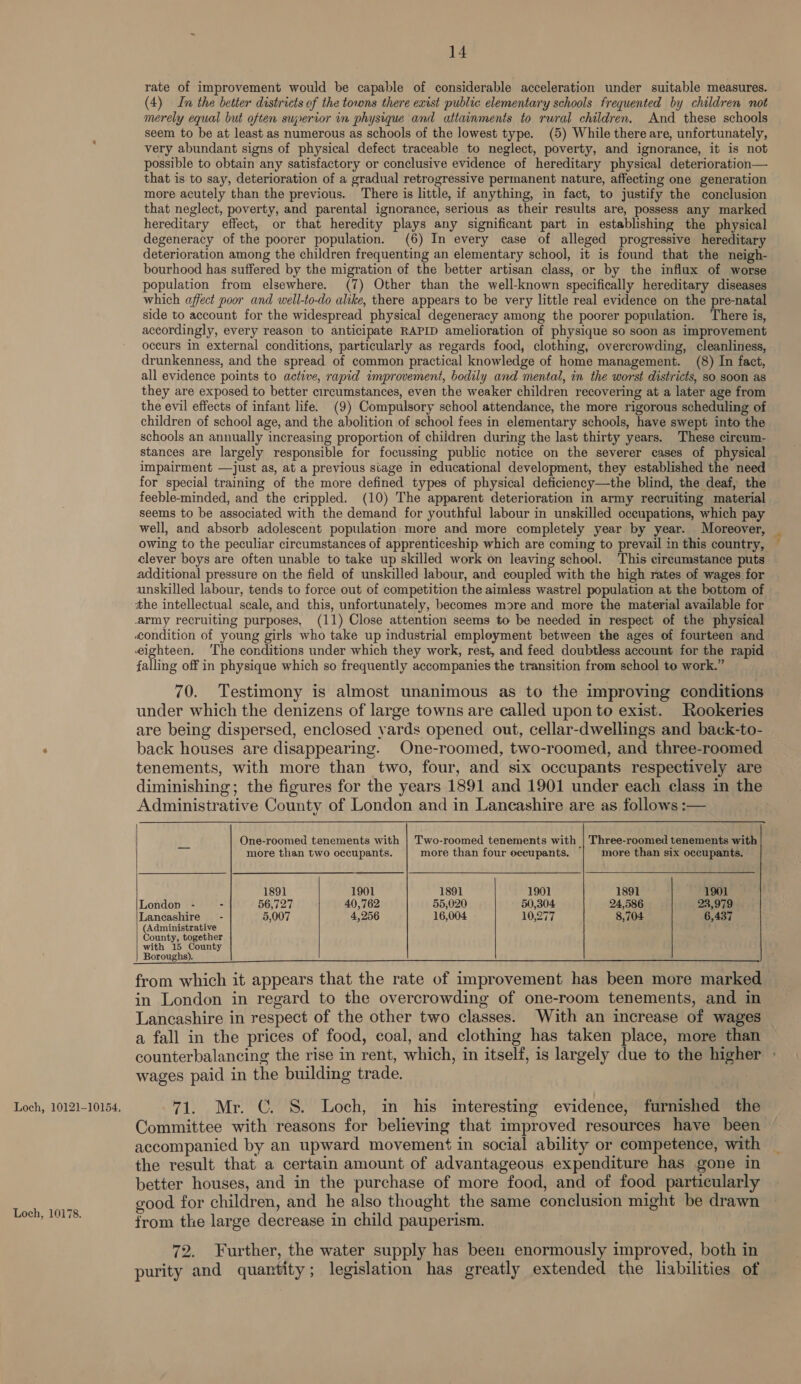 Loch, 10121-10154, Loch, 10178. 14 rate of improvement would be capable of considerable acceleration under suitable measures. (4) In the better districts of the towns there exist public elementary schools frequented by children not merely equal but often superior in physique and attainments to rural children. And these schools seem to be at least as numerous as schools of the lowest type. (5) While there are, unfortunately, very abundant signs of physical defect traceable to neglect, poverty, and ignorance, it is not possible to obtain any satisfactory or conclusive evidence of hereditary physical deterioration— that is to say, deterioration of a gradual retrogressive permanent nature, affecting one generation more acutely than the previous. There is little, if anything, in fact, to justify the conclusion that neglect, poverty, and parental ignorance, serious as their results are, possess any marked hereditary effect, or that heredity plays any significant part in establishing the physical degeneracy of the poorer population. (6) In every case of alleged progressive hereditary deterioration among the children frequenting an elementary school, it is found that the neigh- bourhood has suffered by the migration of the better artisan class, or by the influx of worse population from elsewhere. (7) Other than the well-known specifically hereditary diseases which affect poor and well-to-do alike, there appears to be very little real evidence on the pre-natal side to account for the widespread physical degeneracy among the poorer population. There is, accordingly, every reason to anticipate RAPID amelioration of physique so soon as improvement occurs in external conditions, particularly as regards food, clothing, overcrowding, cleanliness, drunkenness, and the spread of common practical knowledge of home management. (8) In fact, all evidence points to active, rapid improvement, bodily and mental, in the worst districts, so soon as they are exposed to better circumstances, even the weaker children recovering at a later age from the evil effects of infant life. (9) Compulsory school attendance, the more rigorous scheduling of children of school age, and the abolition of school fees in elementary schools, have swept into the schools an annually increasing proportion of children during the last thirty years. These cireum- stances are largely responsible for focussing public notice on the severer cases of physical impairment —just as, at a previous siage in educational development, they established the need for special training of the more defined types of physical deficiency—the blind, the deaf, the feeble-minded, and the crippled. (10) The apparent deterioration in army recruiting material seems to be associated with the demand for youthful labour in unskilled occupations, which pay well, and absorb adolescent population more and more completely year by year. Moreover, owing to the peculiar circumstances of apprenticeship which are coming to prevail in this country, clever boys are often unable to take up skilled work on leaving school. This cireumstance puts additional pressure on the field of unskilled labour, and coupled with the high rates of wages for unskilled labour, tends to force out of competition the aimless wastrel population at the bottom of falling off in physique which so frequently accompanies the transition from school to work.” 70. Testimony is almost unanimous as to the improving conditions under which the denizens of large towns are called upon to exist. Rookeries are being dispersed, enclosed yards opened out, cellar-dwellings and back-to- back houses are disappearing. One-roomed, two-roomed, and three-roomed tenements, with more than two, four, and six occupants respectively are diminishing; the figures for the years 1891 and 1901 under each class in the Administrative County of London and in Lancashire are as follows :— One-roomed tenements with | Two-roomed tenements with | 'Three-roomed tenements with  Ms more than two occupants. more than four occupants. more than six occupants. 1891 1901 1891 1901 1891 1901 London - 2 56,727 40,762 55,020 50,304 24,586 23,979 Lancashire - 5,007 4,256 16,004 10,27 8,704 6,437 (Administrative County, together with 15 County Boroughs). from which it appears that the rate of improvement has been more marked in London in regard to the overcrowding of one-room tenements, and in Lancashire in respect of the other two classes. With an increase of wages a fall in the prices of food, coal, and clothing has taken place, more than counterbalancing the rise in rent, which, in itself, is largely due to the higher wages paid in the building trade.   71. Mr. C. S. Loch, in his interesting evidence, furnished the Committee with reasons for believing that improved resources have been accompanied by an upward movement in social ability or competence, with the result that a certain amount of advantageous expenditure has gone in better houses, and in the purchase of more food, and of food particularly good for children, and he also thought the same conclusion might be drawn from the large decrease in child pauperism. 72. Further, the water supply has been enormously improved, both in purity and quantity; legislation has greatly extended the liabilities of