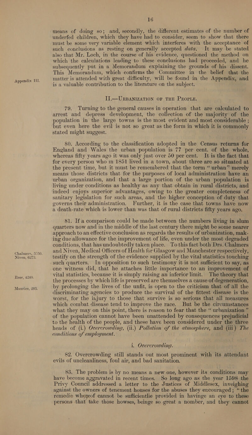 Niven, 6273. Rees, 4240. Maurice, 293. 16 means of doing so; and, secondly, the different estimates of the number of underfed children, which they have had to consider, seem to show that there must be some very variable element which interferes with the acceptance of such conclusions as resting on generally accepted data. It may be stated also that Mr. Loch, in the course of his evidence, questioned the method on which the calculations leading to these conclusions had proceeded, and he subsequently put in a Memorandum explaining the grounds of his dissent. This Memorandum, which confirms the Committee in the belief that the matter is attended with great difficulty, will be found in the Appendix, and is a valuable contribution to the literature on the subject. II. —URBANIZATION OF THE PEOPLE. 79. Turning to the general causes in operation that are calculated to arrest and depress development, the collection of the majority of the population in the large towns is the most evident and most considerable ; but even here the evil is not so great as the form in which it is commonly stated might suggest. 80. According to the classification adopted in the Census returns for England and Wales the urban population is 77 per cent. of the whole, whereas fifty years ago it was only just over 50 per cent. It is the fact that for every person who 1n 1851 lived in a town, about three are so situated at the present time, but it must be remembered that the term “ urban” merely means those districts that for the purposes of local administration have an urban organization, and that a large portion of the urban population is living under conditions as healthy as any that obtain in rural districts, and indeed enjoys superior advantages, owing to the greater completeness of sanitary legislation for such areas, and the higher conception of duty that governs their administration. Further, it is the case that towns have now a death-rate which is lower than was that of rural districts fifty years ago, $1. If a comparison could be made between the numbers living in slum quarters now and in the middle of the last century there might be some nearer approach to an effective conclusion as regards the results of urbanization, mak- ing due allowance for the improvement of life, even under the most degraded conditions, that has undoubtedly taken place. To this fact both Drs. Chalmers and Niven, Medical Officers of Health for Glasgow and Manchester respectively, testify on the strength of the evidence supplied by the vital statistics touching such quarters. In opposition to such testimony it is not sufficient to say, as one witness did, that he attaches little importance to an improvement of vital statistics, because it is simply raising an inferior limit. The theory that the processes by which life is preserved are themselves a cause of degeneration, by prolonging the lives of the unfit, is open to the criticism that of all the discriminating agencies to produce the survival of the fittest disease is the worst, for the injury to those that survive is so serious that all measures which combat disease tend to improve the race. But be the circumstances what they may on this point, there is reason to fear that the ‘ urbanization ” of the population cannot have been unattended by consequences prejudicial to the health of the people, and these have been considered under the three heads of (i) Overcrowding, (11.) Pollution of the atmosphere, and (11) The conditions of employment. | 1. Overcrowding. 82. Overcrowding still stands out most prominent with its attendant evils of uncleanliness, foul air, and bad sanitation. 83. The problem is by no means a new one, however its conditions may have become aggravated in recent times. So long ago as the year 1598 the Privy Council addressed a letter to the Justices of Middlesex, inveighing against the owners of tenement houses for the abuses they encouraged ; “ the remedie wheyeof cannot be sufficientlie provided in havinge an eye to these persons that take those howses, beinge so great a nomber, and they cannot