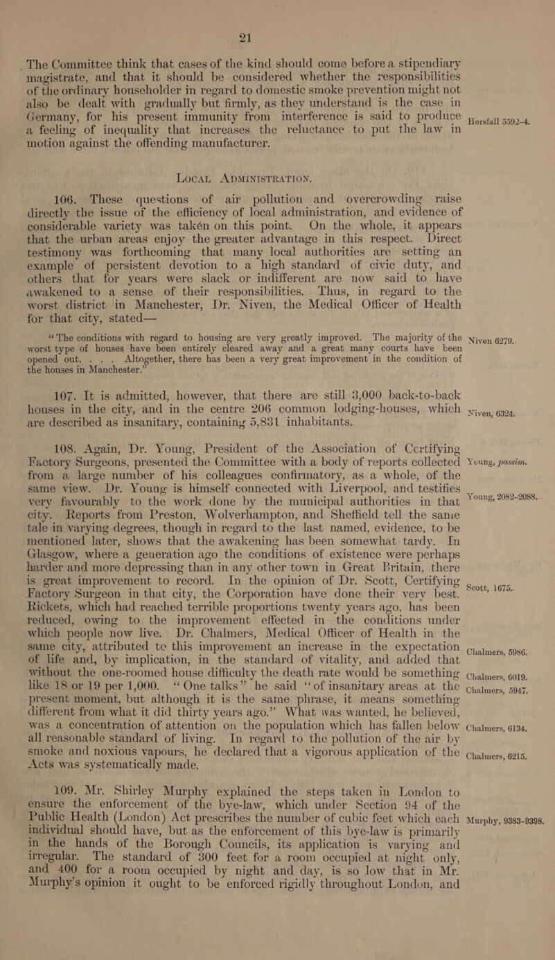 _The Committee think that cases of the kind should come before a stipendiary magistrate, and that it should be considered whether the responsibilities of the ordinary householder in regard to domestic smoke prevention might not also be dealt with gradually but firmly, as they understand is the case in Germany, for his present immunity from interference is said to produce a feeling of inequality that increases the reluctance to put the law in motion against the offending manufacturer. LocaL ADMINISTRATION. 106. These questions of air pollution and overcrowding raise directly the issue of the efficiency of local administration, and evidence of considerable variety was takén on this point. On the whole, it appears that the urban areas enjoy the greater advantage in this respect. Direct testimony was forthcoming that many local authorities are setting an example of persistent devotion to a high standard of civic duty, and others that for years were slack or indifferent are now said to have awakened to a sense of their responsibilities. Thus, in regard to the worst district in Manchester, Dr. Niven, the Medical Officer of Health for that city, stated— “The conditions with regard to housing are very yreatly improved. The majority of the worst type of houses have been entirely cleared away and a great many courts have been opened out. . . . Altogether, there has been a very great improvement in the condition of the houses in Manchester.” 107. It is admitted, however, that there are still 3,000 back-to-back houses in the city, and in the centre 206 common lodging-houses, which are described as insanitary, containiny 5,831 inhabitants. 108. Again, Dr. Young, President of the Association of Certifying Factory Surgeons, presented the Committee with a body of reports collected from a large number of his colleagues confirmatory, as a whole, of the same view. Dr. Young is himself connected with Liverpool, and testifies very favourably to the work done by the municipal authorities in that city. Reports from Preston, Wolverhampton, and Sheffield tell the sanie tale in varying degrees, though in regard to the last named, evidence, to be mentioned later, shows that the awakening has been somewhat tardy. In Glasgow, where a generation ago the conditions of existence were perhaps harder and more depressing than in any other town in Great Britain, there is great improvement to record. In the opinion of Dr. Scott, Certifying Factory Surgeon in that city, the Corporation have done their verv best. htickets, which had reached terrible proportions twenty years ago, has been reduced, owing to the improvement effected in the conditions under which people now live. Dr. Chalmers, Medical Officer of Health in the same city, attributed te this improvement an increase in the expectation of life and, by implication, in the standard of vitality, and added that without the one-roomed house difficulty the death rate would be something like 18 or 19 per 1,000. ‘One talks” he said ‘‘of insanitary areas at the present moment, but although it is the same phrase, it means something different from what it did thirty years ago.” What was wanted, he believed, was a concentration of attention on the population which has fallen below all reasonable standard of living. In regard to the pollution of the air by smoke and noxious vapours, he declared that a vigorous application of the Acts was systematically made. 109. Mr. Shirley Murphy explained the steps taken in London to ensure the enforcement of the bye-law, which under Section 94 of the Public Health (London) Act prescribes the number of cubic feet which each individual should have, but as the enforcement of this bye-law is primarily in the hands of the Borough Councils, its application is varying and irregular, The standard of 300 feet for a room occupied at night only, and 400 for a room occupied by night and day, is so low that in Mr. Murphy’s opinion it ought to be enforced rigidly throughout London, and Horsfall 5592-4. Niven 6279..- Niven, 6324. Young, passim. Young, 2082-2088... Scott, 1675.- Chalmers, 5986. Chalmers, 6019. Chalmers, 5947. Chalmers, 6134. Chalmers, 6215. Murphy, 9383-9398.
