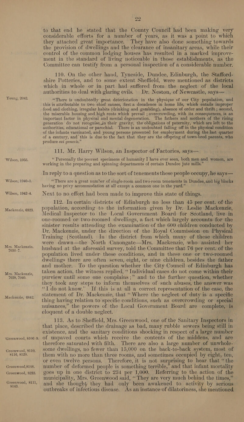 Young, 20382. Wilson, 1935. Wilson, 1940-1. Wilson, 1942-4. Mackenzie, 6923. Mrs. Mackenzie, 7036-7. Mrs. Mackenzie, 7038, 7040. Mackenzie, 6842. Greenwood, 8110, 8116, $120. Greenwood,818&amp;. Greenwood, 8233. Greenwood, 8111, 8143. to 22 to that end he stated that the County Council had been making very considerable efforts for a number of years, as it was a point to “which they attached great importance. They have also done something towards the provision of dwellings and the clearance of insanitary areas, while their control of the common lodging houses has resulted in a marked improve- ment in the standard of living noticeable in those establishments, as the Committee can testify from a personal inspection of a considerable number. 110. On the other hand, Tyneside, Dundee, Edinburgh, the Stafford- shire Potteries, and to some extent Sheffield, were mentioned as districts which in whole or in part had suffered from the neglect of the local authorities to deal with glaring evils. Dr. Neston, of Newcastle, says-— “There is undoubtedly great deterioration in the physique of our City population, and this is attributable to two chief causes, first a decadence in home life, which entails improper food and clothing, irregular habits (drinking and gambling), absence of order and thrift ; second, the miserable housing and high rents which prevail ; overcrowding, with its consequences, is an important factor in physical and mental degeneration. The fathers and mothers of the rising generation do not recognise, in their gravity, the obligations of paternity, which are left to the authorities, educational or parochial. There is an undoubted falling off in the physical condition of the infants vaccinated, and young persons presented for employment during the last quarter of a century, and this is due to the fact that they are the eiepaae of town-bred parents, who produce sui generis,’ 111. Mr. Harry Wilson, an Inspector of Factories, says— “‘ Personally the poorest specimens of humanity I have ever seen, both men and women, are working in the preparing and spinning departments of certain Dundee jute mills.” In reply to a question as to the sort of tenements these people occupy, he says— “There are a great number of single-room and two-room tenements in Dundee, and big blocks having no privy accommodation at all except a common one in the yard.” Next to no effort had been made to improve this state of things. 112. In certain districts of Edinburgh no less than 45 per cent. of the population, according to the information given by Dr. Leslie Mackenzie, Medical Inspector to the Local Government Board for Scotland, live in one-roomed or two-roomed dwellings, a fact which largely accounts for ‘the sinister results attending the examination of the 600 children conducted by Dr. Mackenzie, under the direction of the Royal Commission on Physical Training (Scotland). In the district from which many of these children were drawn—the North Canongate—Mrs. Mackenzie, who assisted her husband at the aforesaid survey, told the Committee that 76 per cent. of the population lived under these conditions, and in these one or two-roomed dwellings there are often seven, eight, or nine children, besides the father and mother. To the question whether the City Council of Edinburgh has taken action, the witness replied, ‘‘ Individual cases do not come within ‘their purview until some one complains ;” and to the further question, whether they took any steps to inform themselves of such abuses, the answer was ‘TI do not know.’ If this is at all a correct representation of the case, the statement of Dr. Mackenzie, that “Where the neglect of duty is a specific thing having relation to specific conditions, such as overcrowding or special nuisances,” the powers of the Local Government Board are complete, is eloquent of a double neglect. 113. As to Sheffield, Mrs. Greenwood, one of the Sanitary Inspectors in that place, described the drainage as bad, many rubble sewers being still in existence, and the sanitary conditions shocking in respect of a large number of unpaved courts which receive. the contents of the middens, and are therefore saturated with filth. There are also a large number of unwhole- some dweilings, no fewer than 15,000 on the back-to-back system, most of them with no more than three rooms, and sometimes occupied by eight, ten, or even twelve persons. Therefore, it is not surprising to hear that ‘the number of deformed people is something terrible,” and that infant mortality goes up in one district to 234 per 1 000. Referring to the action of the municipality, Mrs. Greenwood said, “‘ They are very much behind the times,” and she thought they had only been awakened to activity by serious outbreaks of infectious disease. As an instance of dilatoriness, she mentioned