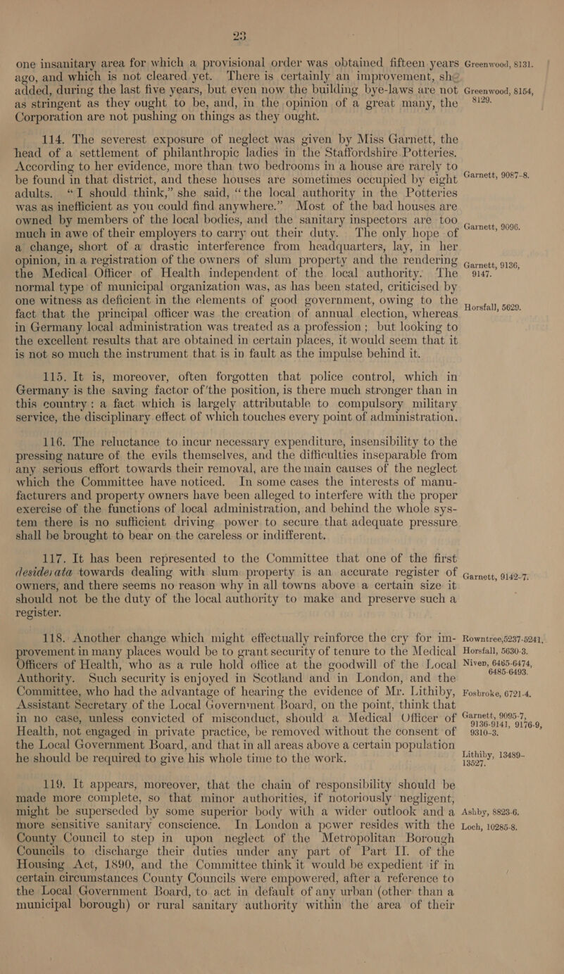 one insanitary area for which a provisional order was obtained fifteen years ago, and which is not cleared yet. There is certainly an improvement, sh: added, during the last five years, but even now the building bye-laws are not as stringent as they ought to be, and, in the opinion of a great many, the Corporation are not pushing on things as they ought. 114. The severest exposure of neglect was given by Miss Garnett, the head of a settlement of philanthropic ladies in the Staffordshire Potteries. According to her evidence, more than two bedroonis in a house are rarely to be found in that district, and these houses are sometimes occupied by eight adults. “I should think,” she said, “the local authority in the Potteries was as inefficient as you could find anywhere.” Most of the bad houses are owned by members of the local bodies, and the sanitary inspectors are too much in awe of their employers to carry out their duty. The only hope of a change, short of a drastic interference from headquarters, lay, in her opinion, in a registration of the owners of slum property and the rendering the Medical Officer of Health independent of the local authority. The normal type of municipal organization was, as has been stated, criticised by one witness as deficient in the elements of good government, owing to the fact that the principal officer was the creation of annual election, whereas in Germany local administration was treated as a profession ; but looking to the excellent results that are obtained in certain places, it would seem that it is not so much the instrument that is in fault as the impulse behind it. 115. It is, moreover, often forgotten that police control, which in Germany is the saving factor of ‘the position, is there much stronger than in this country: a fact which is largely attributable to compulsory military service, the disciplinary effect of which touches every point of administration. 116. The reluctance to incur necessary expenditure, insensibility to the pressing nature of the evils themselves, and the difficulties inseparable from any serious effort towards their removal, are the main causes of the neglect which the Committee have noticed. In some cases the interests of manu- facturers and property owners have been alleged to interfere with the proper exercise of the functions of local administration, and behind the whole sys- tem there is no sufficient driving power to secure that adequate pressure shall be brought to bear on the careless or indifferent. 117. It has been represented to the Committee that one of the first desiderata towards dealing with slum: property is an accurate register of owners, and there seems no reason why in all towns above a certain size: it should not be the duty of the local authority to make and preserve such a register. 118. Another change which might effectually reinforce the cry for im- provement in many places would be to grant security of tenure to the Medical Officers of Health, who as a rule hold office at the goodwill of the Local Authority. Such security is enjoyed in Scotland and in London, and the Committee, who had the advantage of hearing the evidence of Mr. Lithiby, Assistant Secretary of the Local Government ‘Board, on the point, think that in no case, unless convicted of misconduct, should a Medical Officer of Health, not engaged in private practice, be removed without the consent of the Local Government Board, and that in all areas above a certain population he should be required to give his whole time to the work. 119. It appears, moreover, that the chain of responsibility should be made more complete, so that minor authorities, if notoriously negligent, might be superseded by some superior body with a wider outlook anda more sensitive sanitary conscience. In London a power resides with the County Council to step in upon neglect of the Metropolitan Borough Councils to discharge their duties under any part of Part IL. of the Housing Act, 1890, and the Committee think it would be expedient if in certain circumstances County Councils were empowered, after a reference to the Local Government Board, to act in default of any urban (other than a municipal borough) or rural sanitary authority within the area of their Greenwood, 8131. Greenwood, 8154, 8129, Garnett, 9087-8 Garnett, 9096. Garnett, 9136, 9147. Horsfall, 5629. Garnett, 9142-7: Rowntree,5237-5241, . Horsfall, 5630-3. Niven, 6485-6474, 6485-6493. Fosbroke, 6721-4. Garnett, 9095-7, 9136-9141, 9176-9, 9310-3. Lithiby, 13489- 13627. Ashby, 8823-6, Loch, 10285-8,