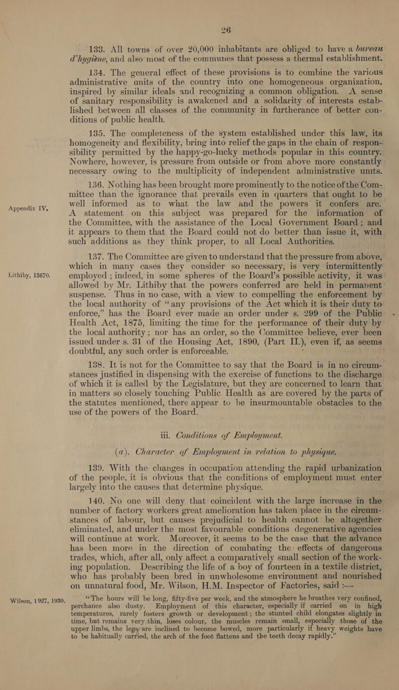 Appendix IV, Lithiby, 13670. Wilson, 1927, 1930. 26 133. All towns of over 20,000 inhabitants are obliged to have a bureau DVhygiene, and also most of the communes that possess a thermal establishment. 134. The general effect of these provisions is to combine the various administrative units of the country into one homogeneous organization, inspired by similar ideals and recognizing a common obligation. A sense of sanitary responsibility is awakened and a solidarity of interests estab- lished between all classes of the community in furtherance of better con- ditions of public health. 135. The completeness of the system established under this law, its homogeneity and flexibility, bring into relief the gaps in the chain of respon- sibility permitted by the happy-go-lucky methods popular in this country. Nowhere, however, is pressure from outside or from above more constantly necessary owing to the multiplicity of independent administrative units. 136. Nothing has been brought more prominently to the notice of the Com- mittee than the ignorance that prevails even in quarters that ought to be well informed as to what the law and the powers it confers are. A statement on this subject was prepared for the information of the Committee, with the assistance of the Local Government Board; and it appears to them that the Board could not do better than issue it, with such additions as they think proper, to all Local Authorities. 137. The Committee are given to understand that the pressure from above, which in many cases they consider so necessary, is very intermittently employed ; indeed, in some spheres of the Board’s possible activity, it was’ allowed by Mr. Lithiby that the powers conferred are held in permanent’ suspense. Thus in no case, with a view to compelling the enforcement by the local authority of “any provisions of the Act which it is their duty to enforce,” has the Board ever made an order under s. 299 of the Public Health Act, 1875, limiting the time for the performance of their duty by the local authority ; nor has an order, so the Committee believe, ever been issued under s. 31 of the Housing Act, 1890, (Part II.), even if, as seems doubtful, any such order is enforceable. 138. It is not for the Committee to say that the Board is in no circum- stances justified in dispensing with the exercise of functions to the discharge of which it is called by the Legislature, but they are concerned to learn that in matters so closely touching Public Health as are covered by the parts of the statutes mentioned, there appear to be insurmountable obstacles to the use of the powers of the Board. il. Conditions of Employment. (a). Character of Employment in relation to physique. 139. With the changes in occupation attending the rapid urbanization of the people, it is obvious that the conditions of employment must enter largely into the causes that determine physique. 140. No one will deny that coincident with the large increase in the number of factory workers great amelioration has taken place in the cireum- stances of labour, but causes prejudicial to health cannot be altogether eliminated, and under the most favourable conditions degenerative agencies will continue at work. Moreover, it seems to be the case that the advance has been more in the direction of combating the: effects of dangerous trades, which, after all, only affect a comparatively small section of the work- ing population. Describing the life of a boy of fourteen in a textile district, who has probably been bred in unwholesome environment and nourished on unnatural food, Mr. Wilson, H.M. Inspector of Factories, said :— “The hours will be long, fifty-five per week, and the atmosphere he breathes very confined, perchance also dusty. Employment of this character, especially if carried on in high temperatures, rarely fosters growth or development; the stunted child elongates slightly in time, but remains very thin, loses colour, the muscles remain small, especially those of the upper limbs, the legs are inclined to become bowed, more particularly if heavy weights have to be habitually carried, the arch of the foot flattens and the teeth decay rapidly.”: