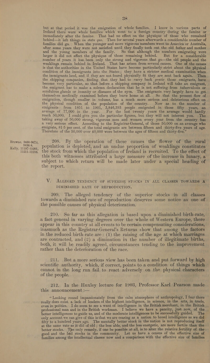 but at that period it was the emigration of whole ‘families. I know in various parts of Ireland there were whole families which went to a foreign country during the famine or immediately after the famine. That had no effect on the physique of those who remained behind—it left things in statu quo. Then for several years afterwards a considerable number of families did go. When the younger and more vigorous members went to America or Australia, after some years they were not satisfied until they finally took out the old father and mother and the young members of the family. So that although the numbers emigrating were larger it did not affect the physique of those remaining behind. But for a considerable number of years it has, been only the strong and vigorous that go—the old people and the weaklings remain behind in Ireland. That has arisen from several causes. One of the causes is that the authorities in the United States have become particularly strict about the physical condition of the immigrants into the States; they have a stricter medical examination when the immigrants land, and if they are not found physically fit they are sent back again. Then the shipping companies, finding that they had to carry back gratis those emigrants, have become very particular, so that before a shipping company in Ireland will take an emigrant, | the emigrant has to make a solemn declaration that he is not suffering from tuberculosis or scrofulous glands or insanity or diseases: of the eyes. The emigrants very largely have to get themselves medically examined before they leave home at all. So that the present flow of emigration, though smaller in volume, has a much more serious and deleterious effect on the physical condition of the population of the country. Now as to the number of emigrants: from 1851 to 1901, 3,846,393 people emigrated in those fifty years, an average of 77,000 in the year. For the last twenty years the average would hardly reach 50,000. I could give you the particular figures, but they will not interest you. The taking away of 50,000 strong, vigorous men and women every year from the country has a very serious effect. According to the Registrar-General, of those 50,000 on an average who emigrate, 81:5 per cent. of the total emigrants are between fifteen and thirty-five years of age. Therefore of the 50,000 over 40,000 were between the ages of fifteen and thirty-five.” Browne, 9660-9673, 208. By the operation of these causes the flower of the rural Kelly. Hisy io, Population is depleted, and an undue proportion of weaklings constitutes ‘11211-11216. the stock from which the population of Ireland is recruited. To the effect of this both witnesses attributed a large measure of the increase in lunacy, a subject to which return will be made later under a special heading of the report. V. ALLEGED TENDENCY OF SUPERIOR STOCKS IN ALL CLASSES TOWARDS A DIMINISHED RATE OF REPRODUCTION. 209. The alleged tendency of the superior stocks in all classes towards a diminished rate of reproduction deserves some notice as one of the possible causes of physical deterioration. | 210. So far as this allegation is based upon a diminished birth-rate, a fact general in varying degrees over the whole of Western Europe, there appear in this country at all events to be certain compensating considerations, inasmuch as the Registrar-General’s Returns show that among the factors in the reduced birth-rate are: (1) the raising of the age at which marriages are contracted, and (2) a diminution in the number of illegitimate births, both, it will be readily agreed, circumstances tending to the improvement rather than the deterioration of the race. 211, Bunt amore serious view has been taken and put forward by high scientific authority, which, if correct, points to a condition of things which cannot in the long run fail to react adversely on the physical characters of the people. 212. In the Huxley lecture for 1903, Professor Karl Pearson made this announcement :— | | “Looking round impassionately from the calm atmosphere of anthropology, I fear there really does exist a lack of leaders of the highest intelligence, in science, in the arts, in trade, even in politics. I do seem to see a want of intelligence in the British merchant, in the British .. professional man and in the British workman. I believe we have a paucity, just now, of the | better intelligences to guide us, and of the moderate intelligences to be successfully guided. The only account we can give of this is that we are ceasing as a nation to breed intelligence as we did fifty to a hundred years ago. The mentally better stock in the nation is not reproducing itself at the same rate as it did of old ; the less able, and the less energetic, are more fertile than the better stocks. The only remedy, if one be possible at all, is to alter the relative fertility of the good and the bad stocks in the community. Let us have a census of the effective size of families among the intellectual classes now and a comparison with the effective size of families