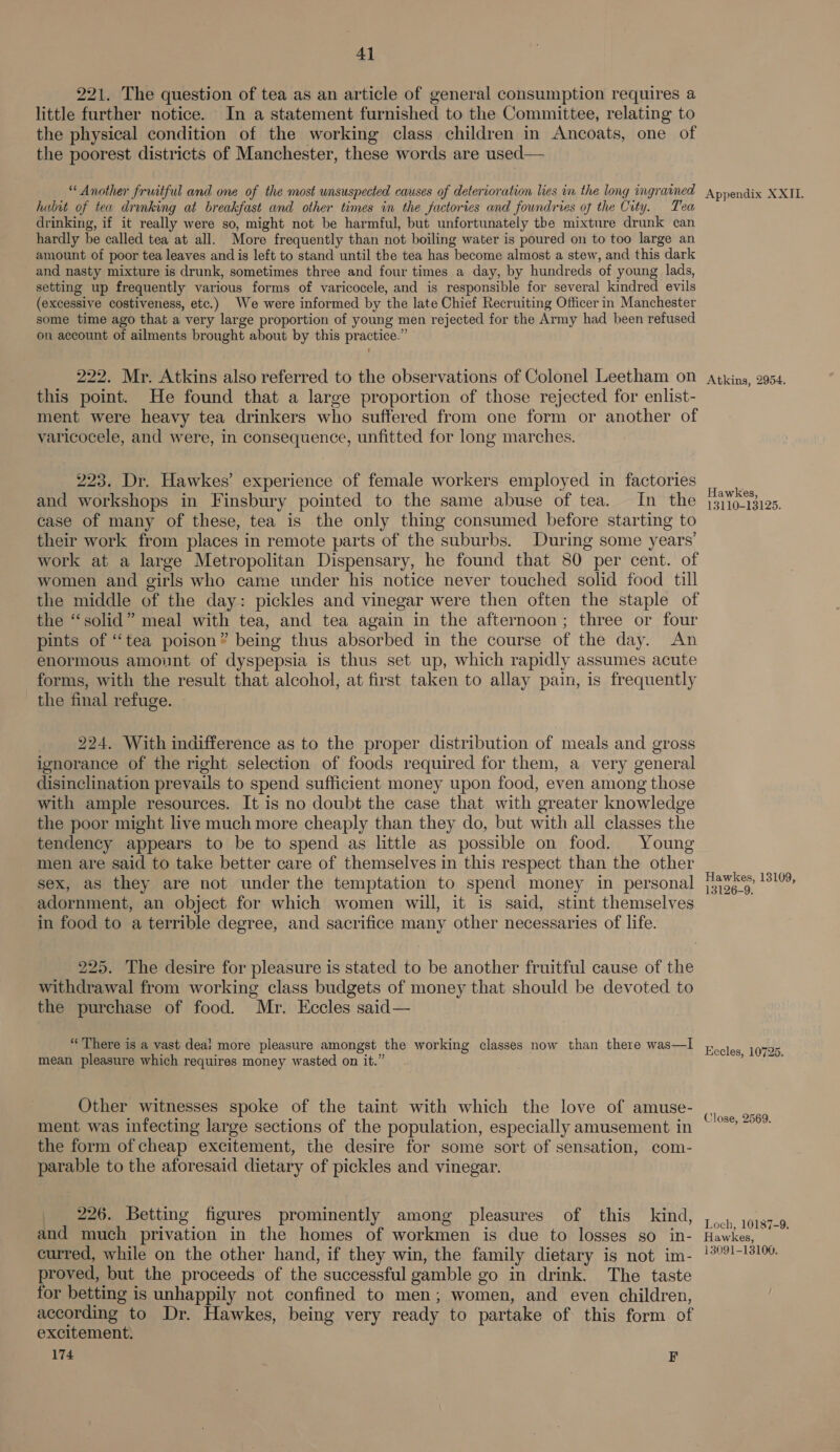 221. The question of tea as an article of general consumption requires a little further notice. In a statement furnished to the Committee, relating to the physical condition of the working class children in Ancoats, one of the poorest districts of Manchester, these words are used— “Another fruitful and one of the most unsuspected causes of deterioration lies in the long ingrained hubit of tea drinking at breakfast and other times in the factories and foundries of the City. Tea drinking, if it really were so, might not be harmful, but unfortunately the mixture drunk can hardly be called tea at all. More frequently than not boiling water is poured on to too large an amount of poor tea leaves and is left to stand until the tea has become almost a stew, and this dark and nasty mixture is drunk, sometimes three and four times a day, by hundreds of young lads, setting up frequently various forms of varicocele, and is responsible for several kindred evils (excessive costiveness, etc.) We were informed by the late Chief Recruiting Officer in Manchester some time ago that a very large proportion of young men rejected for the Army had been refused on account of ailments brought about by this practice.” 222. Mr. Atkins also referred to the observations of Colonel Leetham on this point. He found that a large proportion of those rejected for enlist- ment were heavy tea drinkers who suffered from one form or another of varicocele, and were, in consequence, unfitted for long marches. 223. Dr. Hawkes’ experience of female workers employed in factories and workshops in Finsbury pointed to the same abuse of tea. In the case of many of these, tea is the only thing consumed before starting to their work from places in remote parts of the suburbs. During some years’ work at a large Metropolitan Dispensary, he found that 80 per cent. of women and girls who came under his notice never touched solid food till the middle of the day: pickles and vinegar were then often the staple of the “solid” meal with tea, and tea again in the afternoon; three or four pints of “tea poison” being thus absorbed in the course of the day. An enormous amount of dyspepsia is thus set up, which rapidly assumes acute forms, with the result that alcohol, at first taken to allay pain, is frequently the final refuge. 224. With indifference as to the proper distribution of meals and gross ignorance of the right selection of foods required for them, a very general disinclination prevails to spend sufficient money upon food, even among those with ample resources. It is no doubt the case that with greater knowledge the poor might live much more cheaply than they do, but with all classes the tendency appears to be to spend as little as possible on food. Young men are said to take better care of themselves in this respect than the other sex, as they are not under the temptation to spend money in personal adornment, an object for which women will, it is said, stint themselves in food to a terrible degree, and sacrifice many other necessaries of life. 225. The desire for pleasure is stated to be another fruitful cause of the withdrawal from working class budgets of money that should be devoted to the purchase of food. Mr. Eccles said— “There is a vast deai more pleasure amongst the working classes now than there was—I mean pleasure which requires money wasted on it.” Other witnesses spoke of the taint with which the love of amuse- ment was infecting large sections of the population, especially amusement in the form of cheap excitement, the desire for some sort of sensation, com- parable to the aforesaid dietary of pickles and vinegar. 226. Betting figures prominently among pleasures of this kind, and much privation in the homes of workmen is due to losses so in- curred, while on the other hand, if they win, the family dietary is not im- proved, but the proceeds of the successful gamble go in drink. The taste for betting is unhappily not confined to men; women, and even children, according to Dr. Hawkes, being very ready to partake of this form of excitement. 174 F Appendix XXII. Atkins, 2954, Hawkes, 13110-13125. Hawkes, 13109, 13126-9. Kecles, 10725, Close, 2569. Loch, 10187-9, Hawkes, 13091-13100.
