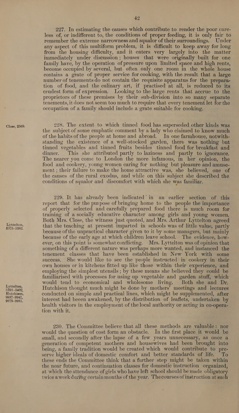 Close, 2569. Lyttelton, §375-5382. Lyttelton, 5391-5402, Hutchison, 9937-9941, 9979-9981. 42 227. In estimating the causes which contribute to render the poor care- less of, or indifferent to, the conditions of proper feeding, it is only fair to remember the extreme narrowness and squalor of their surroundings. Under any aspect of this multiform problem, it is difficult to keep away for long from the housing difficulty, and it enters very largely into the matter immediately under discussion; houses that were originally built for one family have, by the operation of pressure upon limited space and high rents, become occupied by several, but often only one room in the whole house contains a grate of proper service for cooking, with the result that a large number of tenements do not contain the requisite apparatus for the prepara- tion of food, and the culinary art, if practised at all, is reduced to its crudest form of expression. Looking to the large rents that accrue to the proprietors of these premises by their sub-division into so many separate tenements, it does not seem too much to require that every tenement let for the occupation of a family should include a grate suitable for cooking. 228. The extent to which tinned food has superseded other kinds was the subject of some emphatic comment by a lady who claimed to know much of the habits of the people at home and abroad. In one farmhouse, notwith- standing the existence of a well-stocked garden, there was nothing but tinned vegetables and tinned fruits besides tinned food for breakfast and dinner. This she attributed partly to laziness and partly to ignorance. The nearer you come to London the more infamous, in her opinion, the food and cookery, young women caring for nothing but pleasure and amuse- ment ; their failure to make the home attractive was, she believed, one of the causes of the rural exodus, and while on this subject she described the conditions of squalor and discomfort with which she was familiar. 229. It has already been indicated in an earlier section of this report that for the pupose of bringing home to the people the importance of properly selected and carefully prepared food there is much room for training of a socially educative character among girls and young women. Both Mrs. Close, the witness just quoted, and Mrs. Arthur Lyttelton agreed that the teaching at present imparted in schools was of little value, partly because of the unpractical character given to it by some managers, but mainly because of the early age at which children leave school. The evidence, how- ever, on this point is somewhat conflicting. Mrs. Lyttelton was of opinion that something of a different nature was perhaps more wanted, and instanced the tenement classes that have been established in New York with some success. She would like to see the people instructed ' in cookery in their own houses or in kitchens fitted up like those within their experience, and employing the simplest utensils ; by these means she believed they could be familiarised with processes for using up vegetable and garden stuff, which would tend to economical and wholesome living. Both she and Dr. Hutchison thought much might be done by mothers’ meetings and lectures conducted on simple and practical lines, which might be supplemented, after interest had beeen awakened, by the distribution of leaflets, undertaken by health visitors in the employment of the local authority or acting in co-opera- tion with it. 230. The Committee believe that all these methods are valuable: nor would the question of cost form an obstacle. In the first place it would be small, and secondly after the lapse of a few years unnecessary, aS once a generation of competent mothers and housewives had been brought into being, a family tradition would be created which would contribute to pre- serve higher ideals of domestic comfort and better standards of life. To these ends the Committee think that a further step might be taken within the near future, and continuation classes for domestic instruction organized, at which the attendance of girls who have left school should be made obligatory twice a week during certain months of the year. Thecourses of instruction at such