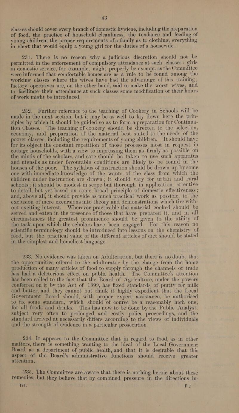 classes should cover every branch of domestic hygiene, including the preparation of food, the practice of household cleanliness, the tendance and feeding of young children, the proper requirements ofa family as to clothing, everything in short that would equip a young girl for the duties of a housewife. 231. There is no reason why a judicious discretion should not be permitted in the enforcement of compulsory attendance at such classes: girls in domestic service, for example, might properly be exempt, as the Committee were informed that comfortable homes are as a rule to be found among the working classes where the wives have had the advantage of this training ; factory operatives are, on the other hand, said to make the worst wives, and to facilitate their attendance at such classes some modification of their hours of work might be introduced. 232. Further reference to the teaching of Cookery in Schools will be made in the next section, but it may be as well to lay down here the prin- ciples by which it should be guided so as to form a preparation for Continua- tion Classes. The teaching of cookery should be directed to the selection, economy, and preparation of the material best suited to the needs of the poorer classes, including the requirements of young children. It should have for its object the constant repetition of those processes most in request in cottage households, with a view to impressing them as firmly as possible on the minds of the scholars, and care should be taken to use such apparatus and utensils as under favourable conditions are likely to be found in the houses of the poor. The syllabus of instruction should be drawn up by some one with immediate knowledge of the wants of the class from which the children under instruction are drawn; it should vary for urban and rural schools ; it should be modest in scope but thorough in application, attentive to detail, but yet based on some broad principle of domestic effectiveness ; and, above all, it should provide as much practical work as possible, to the exclusion of mere excursions into theory and demonstrations which tire with- out exciting interest. Wherever practicable the material cooked should be served and eaten in the presence of those that have prepared it, and in all circumstances the greatest prominence should be given to the utility of the task upon which the scholars have been engaged. For this reason no scientific terminology should be introduced into lessons on the chemistry of food, but the practical value of the different articles of diet should be stated in the simplest and homeliest language. 233. No evidence was taken on Adulteration, but there is no doubt that the opportunities offered to the adulterator by the change from the home production of many articles of food to supply through the channels of trade has had a deleterious effect on public health. The Committee’s attention has been called to the fact that the Board of Agriculture, under the powers conferred on it by the Act of 1899, has fixed standards of purity for milk and butter, and they cannot but think it highly expedient that the Local Government Board should, with proper expert assistance, be authorised to fix some standard, which should of course be a reasonably high one, for all foods and drinks. This has now to be done by the Public Analyst, subject very often to prolonged and costly police proceedings, and the standard arrived at necessarily differs according to the views of individuals and the strength of evidence in a particular prosecution. 234. It appears to the Committee that in regard to food, as in other matters, there is something wanting to the ideal of the Local Government Board as a department of public health, and that it is desirable that this aspect of the Board’s administrative functions should receive greater attention. 235, The Committee are aware that there is nothing heroic about these remedies, but they believe that by combined pressure in the directions in- 174, if F 2
