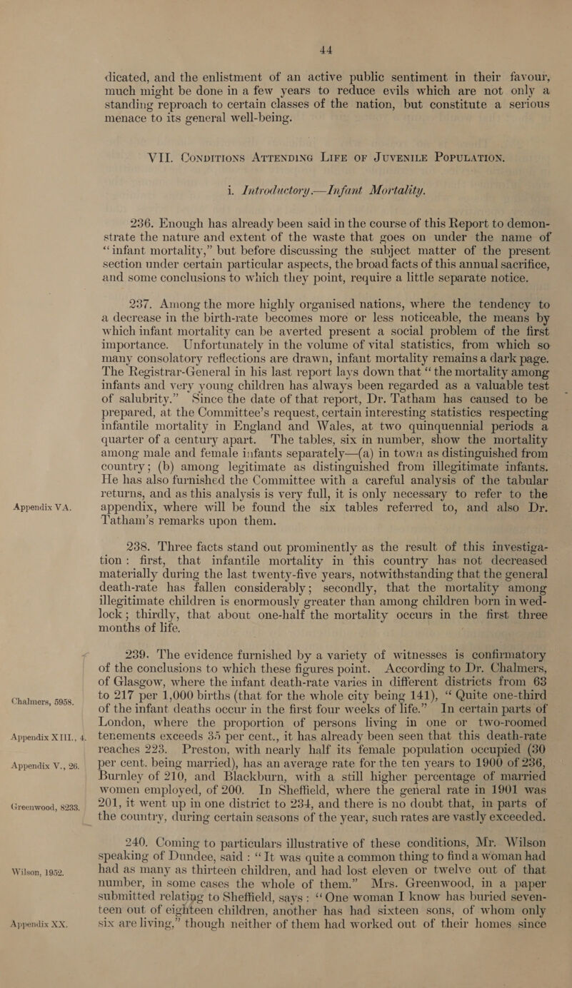 Appendix VA. Chalmers, 5958. Appendix XTII., 4. Appendix V., 26. Greenwood, 8233. Wilson, 1952. Appendix XX. d4 dicated, and the enlistment of an active public sentiment in their favour, much might be done in a few years to reduce evils which are not only a standing reproach to certain classes of the nation, but constitute a serious menace to its general well-being. VII. Conpitrions ATTENDING LIFE OF JUVENILE POPULATION. i. Introductory —Infant Mortality. 236. Enough has already been said in the course of this Report to demon- strate the nature and extent of the waste that goes on under the name of “infant mortality,” but before discussmg the subject matter of the present section under certain particular aspects, the broad facts of this annual sacrifice, and some conclusions to which they point, require a little separate notice. 237. Among the more highly organised nations, where the tendency to a decrease in the birth-rate becomes more or less noticeable, the means by which infant mortality can be averted present a social problem of the first importance. Unfortunately in the volume of vital statistics, from which so many consolatory reflections are drawn, infant mortality remains a dark page. The Registrar-General in his last report lays down that “ the mortality among infants and very young children has always been regarded as a valuable test of salubrity.” Since the date of that report, Dr. Tatham has caused to be prepared, at the Committee’s request, certain interesting statistics respecting infantile mortality in England and Wales, at two quinquennial periods a quarter of a century apart. ‘The tables, six in number, show the mortality among male and female infants separately—(a) in town as distinguished from country; (b) among legitimate as distinguished from illegitimate infants. He has also furnished the Committee with a careful analysis of the tabular returns, and as this analysis is very full, it is only necessary to refer to the appendix, where will be found the six tables referred to, and also Dr. Tatham’s remarks upon them. 238. Three facts stand out prominently as the result of this investiga- tion: first, that infantile mortality in this country has not decreased materially during the last twenty-five years, notwithstanding that the general death-rate has fallen considerably; secondly, that the mortality among illegitimate children is enormously greater than among children born in wed- lock ; thirdly, that about one-half the mortality occurs in the first three months of life. 239. The evidence furnished by a variety of witnesses is confirmatory of the conclusions to which these figures point. According to Dr. Chalmers, of Glasgow, where the infant death-rate varies in different districts from 63 to 217 per 1,000 births (that for the whole city being 141), “ Quite one-third of the infant deaths occur in the first four weeks of life.” In certain parts of London, where the proportion of persons living in one or two-roomed tenements exceeds 3. per cent., it has already been seen that this death-rate reaches 223. Preston, with nearly half its female population occupied (30 per cent. being married), has an average rate for the ten years to 1900 of 236, Burnley of 210, and Blackburn, with a still higher percentage of married women employed, of 200. In Sheffield, where the general rate in 1901 was 201, it went up in one district to 234, and there is no doubt that, in parts of 240, Coming to particulars illustrative of these conditions, Mr. Wilson speaking of Dundee, said : “It was quite a common thing to find a woman had had as many as thirteen children, and had lost eleven or twelve out of that number, in some cases the whole of them.” Mrs. Greenwood, in a paper submitted relating to Sheffield, says : ‘‘One woman I know has buried seven- teen out of eighteen children, another has had sixteen sons, of whom only six are living,” though neither of them had worked out of their homes since