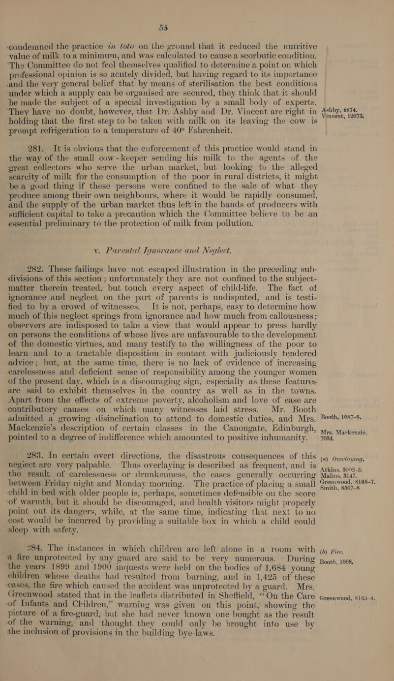 condemned the practice 77 toto on the ground that it reduced the nutritive ‘value of milk to a minimum, and was calculated to cause a scorbutic condition. ‘The Committee do not feel themselves qualified to determine a point on which professional opinion is so acutely divided, but having regard to its importance -and the very general belief that by means of sterilisation the best conditions under which a supply can be organised are secured, they think that it should be made the subject of a special investigation by a small body of experts. ‘They have no doubt, however, that Dr. Ashby and Dr. Vincent are right in holding that the first step to be taken with milk on its leaving the cow is prompt refrigeration to a temperature of 40° Fahrenheit. 281. It is obvious that the enforcement of this practice would stand in the way of the small cow-keeper sending his milk to the agents of the great collectors who serve the urban market, but looking to the alleged searcity of milk for the consumption of the poor in rural districts, 1t might be a good thing if these persons were confined to the sale of what they produce among their own neighbours, where it would be rapidly consumed, and the supply of the urban market thus left in the hands of producers with sufficient capital to take a precaution which the Committee believe to be an essential preliminary to the protection of milk from pollution. v. Parental Ignorance and Neglect. 282. These failings have not escaped illustration in the preceding sub- divisions of this section ; unfortunately they are not confined to the subject- matter therein treated, but touch every aspect of child-life. The fact of ignorance and neglect on the part of parents is undisputed, and is testi- fied to by a crowd of witnesses. It is not, perhaps, easy to determine how much of this neglect springs from ignorance and how much from callousness ; observers are indisposed to take a view that would appear to press hardly on persons the conditions of whose lives are unfavourable to the development of the domestic virtues, and many testify to the willingness of the poor to learn and to a tractable disposition in contact with judiciously tendered advice; but, at the same time, there is no lack of evidence of increasing carelessness and deficient sense of responsibility among the younger women of the present day, which is a discouraging sign, especially as these features are said to exhibit themselves in the country as well as in the towns. Apart from the effects of extreme poverty, alcoholism and love of ease are contributory causes on which many witnesses laid stress. Mr. Booth admitted a growing disinclination to attend to domestic duties, and Mrs. Mackenzie’s description of certain classes in the Canongate, Edinburgh, pointed to a degree of indifference which amounted to positive inhumanity. 283. In certain overt directions, the disastrous consequences of this negiect are very palpable. Thus overlaying is described as frequent, and is the result of carelessness or drunkenness, the cases generally occurring between Friday night and Monday morning. The practice of placing a small ‘child in bed with older people is, perhaps, sometimes defensible on the score ‘of warmth, but it should be discouraged, and health visitors might properly point out its dangers, while, at the same time, indicating that next to no cost would be incurred by providing a suitable box in which a child could sleep with safety. 284. The instances in which children are left alone in a room with a fire unprotected by any guard are said to be very numerous. During the years 1899 and 1900 inquests were held on the bodies of 1,684 young children whose deaths had resulted from burning, and in 1,425 of these ‘cases, the fire which caused the aecident was unprotected by a guard. Mrs. Greenwood stated that in the leaflets distributed in Sheffield, “On the Care of Infants and Children,” warning was given on this point, showing the picture of a fire-guard, but she had never known one bought as the result of the warning, and ‘thought they could only be brought into use by the inclusion of provisions in the building bye-laws. Ashby, 8874. Vincent, 12073. Booth, 1087-8. Mrs. Mackenzie, 7034. (a) Overlaying. Atkins. 3002-5. Malins, 3147. Greenwood, 8165-7. Smith, 8507-8 (6) Fire. Booth, 1008. Greenwood, §163-4.