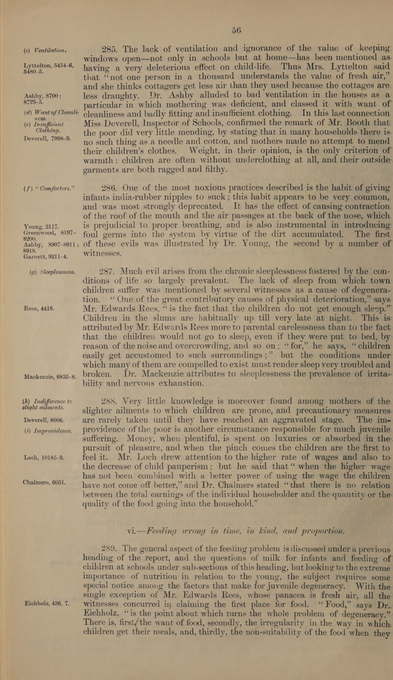 (c) Ventilation. Lyttelton, 5454-6, 5480-5. Ashby, 8700; 8723-5. (d) Want of Cleanti- MESS. (e) Insufficient Clothing. Deverell, 7998-9. (f) “ Comforters.” Young, 2117. Greenwood, 8197- 8200. Ashby, 8907-8911 ; 8918. Garnett, 9211-4. (g) Sleeplessness. Rees, 4418. Mackenzie, 6835-8. (h) Indifference to slight ailments. Deverell, 8006. (t) Improvidence. Loch, 10185-9. Chalmers, 6051. Eichholz, 436, 7. 56 285. The lack of ventilation and ignorance of the value of keeping windows open—not only in schools but at home—has been mentioned as. that “not one person in a thousand understands the value of fresh air,” and she thinks cottagers get less air than they used because the cottages are. less draughty. Dr. Ashby alluded to bad ventilation in the houses as a articular in which mothering was deficient, and classed it with want of cleanliness and badly fitting and insufficient clothing. In this last connection Miss Deverell, Inspector of Schools, confirmed the remark of Mr. Booth that the poor did very little mending, by stating that in many households there is. no such thing as a needle and cotton, and mothers made no attempt to mend their children’s clothes. Weight, in their opinion, is the only criterion of warmth: children are often without underclothing at all, and their outside: garments are both ragged and filthy. 286. One of the most noxious practices described is the habit of giving infants india-rubber nipples to suck; this habit appears to be very common, and was most strongly deprecated. It has the effect of causing contraction. of the roof of the mouth and the air passages at the back of the nose, which is prejudicial to proper breathing, and is also instrumental in introducing foul germs into the system by virtue of the dirt accumulated. The first of these evils was illustrated by Dr. Young, the second by a number of witnesses. 287. Much evil arises from the chronic sleeplessness fostered by the con- ditions of life so largely prevalent. The lack of sleep from which town children suffer was mentioned by several witnesses as a cause of degenera- tion. ‘One of the great contributory causes of physical deterioration,” says Mr. Edwards Rees, “is the fact that the children do not get enough sleep.” Children in the slums are habitually up till very late at night. This is: attributed by Mr. Edwards Rees more to parental carelessness than to the fact that the children would not go to sleep, even if they were put to bed, by reason of the noise and overcrowding, and so on; ‘for,’ he says, ‘ children easily get accustomed to such surroundings;” but the conditions under which many of them are compelled to exist must render sleep very troubled and broken. Dr. Mackenzie attributes to sleeplessness the prevalence of irrita- bility and nervous exhaustion. | 288. Very little knowledge is moreover found among mothers of the slighter ailments to which children are prone, and precautionary measures. are rarely taken until they have reached an aggravated stage. The im- providence of the poor is another circumstance responsible for much juvenile suffering. Money, when plentiful, is spent on luxuries or absorbed in the: pursuit of pleasure, and when the pinch comes the children are the first to feel it. Mr. Loch drew attention to the higher rate of wages and also to: the decrease of child pauperism; but he said that‘ when the higher wage has not been combined with a better power of using the wage the children have not come off better,’ and Dr. Chalmers stated “that there is no relation between the total earnings of the individual householder and the quantity or the: S quality of the food going into the household.” vi.—Freeding wrong in time, in kind, and proportion. 289. The general aspect of the feeding problem is discussed under a previous heading of the report, and the questions of milk for infants and feeding of children at schools under sub-sections of this heading, but looking to the extreme importance of nutrition in relation to the young, the subject requires some special notice among the factors that make for juvenile degeneracy. With the single exception of Mr. Edwards Rees, whose panacea is fresh air, all the witnesses concurred in claiming the first place for food. ‘ Food,” says Dr. Kichholz, ‘is the point about which turns the whole problem of degeneracy.” There is, first the want of food, secondly, the irregularity in the’ way in which: children get their meals, and, thirdly, the non-suitability of the food ‘when they