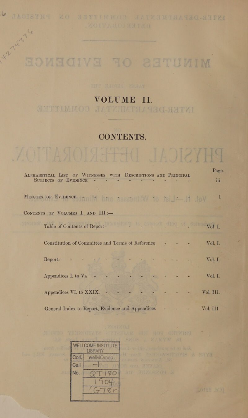 VOLUME IL. CONTENTS. ALPHABETICAL List OF WITNESSES WITH DESCRIPTIONS AND FRING a SUBJECTS OF EVIDENCE - j = = : = Z = Minutes oF. EVIDENCE - F . ea $ ‘ a . c j ConTENTS oF VotuMES I. anp III :— Table of Contents of Report - - - : : 2 E = Constitution of Committee and Terms of Reference - - - Report- - - - 5 - - : z Hog oes : Appendices I. to Va. - - s ; ¢ : : “ Appendices VI. to XXIX. - - - - - e Z s General Index to Report, Evidence and Appendices — - - -    I WELLCOME INSTITUTE : LIBRARY SIR A ii welVOmec Page. ill Vol I. Vol. I. Vol. 1. Yoru Vol. III. Vol. IIL.