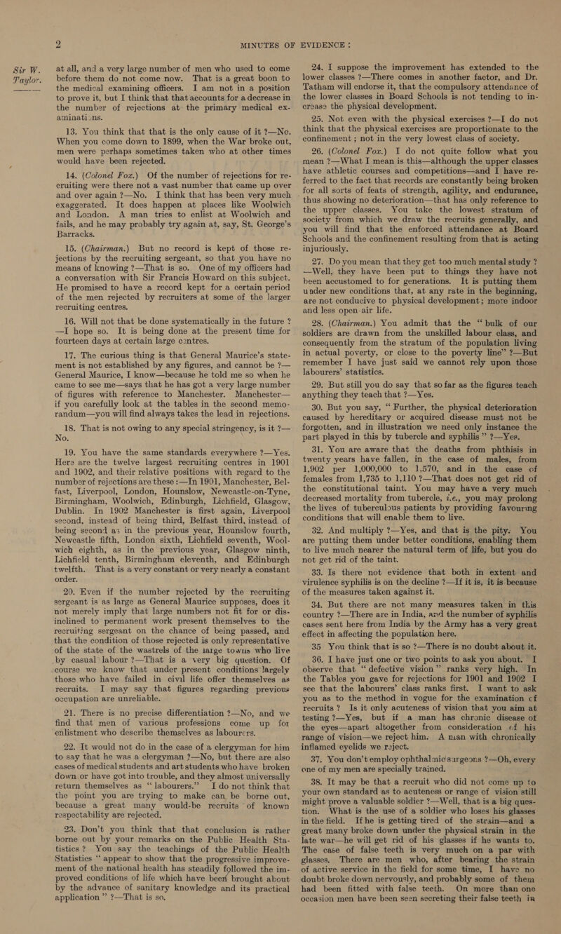 at all, and a very large number of men who used to come before them do not come now. That is a great boon to the medical examining officers. I am not in a position to prove it, but I think that that accounts for a decrease in the number of rejections at the primary medical ex- aminaticons. 13. You think that that is the only cause of it ?—No. When you come down to 1899, when the War broke out, men were perhaps sometimes taken who at other times would have been rejected. 14. (Colonel Fox.) Of the number of rejections for re- cruiting were there not a vast number that came up over and over again ?—No. exaggerated. It does happen at places like Woolwich and London. A man tries to enlist at Woolwich and fails, and he may probably try again at, say, St. George’s Barracks. 15. (Chairman.) But no record is kept of those re- jections by the recruiting sergeant, so that you have no means of knowing ?—That is so. One of my officers had a conversation with Sir Francis Howard on this subject. He promised to have a record kept for a certain period of the men rejected by recruiters at some of the larger recruiting centres. 16. Will not that be done systematically in the future ? —I hope so. It is being done at the present time for fourteen days at certain large centres. 17. The curious thing is that General Maurice’s state- ment is not established by any figures, and cannot be ?— General Maurice, I know—because he told me so when he came to see me—says that he has got a very large number of figures with reference to Manchester. Manchester— if you carefully look at the tables in the second memo- randum—you will find always takes the lead in rejections. 18. That is not owing to any special stringency, is it ?— No. 19. You have the same standards everywhere ?—Yes. Here are the twelve largest recruiting centres in 1901 and 1902, and their relative positions with regard to the number of rejections are these :—In 1901, Manchester, Bel- fast, Liverpool, London, Hounslow, Newcastle-on-Tyne, Birmingham, Woolwich, Edinburgh, Lichfield, Glasgow, Dublin. In 1902 Manchester is first again, Liverpool second, instead of being third, Belfast third, instead of being second a3 in the previous year, Hounslow fourth, Newcastle fifth, London sixth, Lichfield seventh, Wool- wich eighth, as in the previous year, Glasgow ninth, Lichfield tenth, Birmingham eleventh, and Edinburgh twelfth. That is a very constant or very nearly a constant order. 20. Even if the number rejected by the recruiting sergeant is as large as General Maurice supposes, does it not merely imply that large numbers not fit for or dis- inclined to permanent work present themselves to the recruiting sergeant on the chance of being passed, and that the condition of those rejected is only representative of the state of the wastrels of the la1ge towus who live by casual labour ?—That is a very big question. Of course we know that under present conditions largely those who have failed in civil life offer themselves as recruits. I may say that figures regarding previour occupation are unreliable. 21. There is no precise differentiation 7?—No, and we find that men of various professions come up for enlistment who describe themselves as labourers. 22. It would not do in the case of a clergyman for him to say that he was a clergyman ?—No, but there are also cases of medical students and art students who have broken down or have got into trouble, and they almost universally return themselves as “labourers.” I do not think that the point you are trying to make can be borne out, because a great many would-be recruits ‘of known respectability are rejected. 23. Don’t you think that that conclusion is rather borne out by your remarks on the Public Health Sta- tistics ? You say the teachings of the Public Health Statistics “ appear to show that the progressive improve- ment of the national health has steadily followed the im- proved conditions of life which have beert brought about by the advance of sanitary knowledge and its practical application ” ?—That is so. 24. I suppose the improvement has extended to the lower classes ?—There comes in another factor, and Dr. Tatham will endorse it, that the compulsory attendance of the lower classes in Board Schools is not tending to in- crease the physical development. 25. Not even with the physical exercises ?—I do not think that the physical exercises are proportionate to the confinement ; not in the very lowest class of society. 26. (Colonel Fox.) I do not quite follow what you mean ?—What I mean is this—although the upper classes have athletic courses and competitions—and I have re- ferred to the fact that records are constantly being broken for all sorts of feats of strength, agility, and endurance, thus showing no deterioration—that has only reference to the upper classes. You take the lowest stratum of society from which we draw the recruits generally, and you will find that the enforced attendance at Board Schools and the confinement resulting from that is acting injuriously. 27. Do you mean that they get too much mental study ? —Well, they have been put to things they have not been accustomed to for generations. It is putting them under new conditions that, at any rate in the beginning, are not conducive to physical development; more indoor and less open-air life. 28. (Chairman.) You admit that the “bulk of our soldiers are drawn from the unskilled labour class, and consequently from the stratum of the population living in actual poverty, or close to the poverty line” ?—But remember I have just said we cannot rely upon those labourers’ statistics. 29. But still you do say that so far as the figures teach anything they teach that ?—Yes. 30. But you say, “ Further, the physical deterioration caused by hereditary or acquired disease must not be forgotten, and in illustration we need only instance the part played in this by tubercle and syphilis ” ?—Yes. 31. You are aware that the deaths from phthisis in twenty years have fallen, in the case of males, from 1,902 per 1,000,000 to 1,570, and in the case of females from 1,735 to 1,110 ?—That does not get rid of the constitutional taint. You may have a very much decreased mortality from tubercle, 7.e., you may prolong the lives of tuberculous patients by providing favourmg conditions that will enable them to live. 32. And multiply ?—Yes, and that is the pity. You are putting them under better conditions, enabling them to live much nearer the natural term of life, but you do not get rid of the taint. 33. Is there not evidence that both in extent and virulence syphilis is on the decline ?—If it is, it is because of the measures taken against it. 34. But there are not many measures taken in this country ?—There are in India, apd the number of syphilis cases sent here from India by the Army has a very great effect in affecting the population here. 85. You think that is so ?—There is no doubt about it. 36. I have just one or two points to ask you about. I observe that “defective vision”’ ranks very high. In the Tables you gave for rejections for 1901 and 1902 I see that the labourers’ class ranks first. I want to ask you as to the method in vogue for the examination cf recruits ? Is it only acuteness of vision that you aim at testing 7—Yes, but if a man has chronic disease of the eyes—apart altogether from consideration cf his range of vision—we reject him. A man with chronically inflamed eyelids we reject. 37. You don’t employ ophthalmic surgeons ?—Oh, we: one of my men are specially trained. 38. It may be that a recruit who did not come up to your own standard as to acuteness or range of vision still might prove a valuable soldier ?—Well, that is a big ques- tion. What is the use of a soldier who loses his glasses in the field. Ifhe is getting tired of the strain—and a great many broke down under the physical strain in the late war—he will get rid of his glasses if he wants to. The case of false teeth is very much on a par with glasses, There are men who, after bearing the strain of active service in the field for some time, I have no doubt broke down nervously, and probably some of them - had been fitted with false teeth. On more than one occasion men have been seen secreting their false teeth in