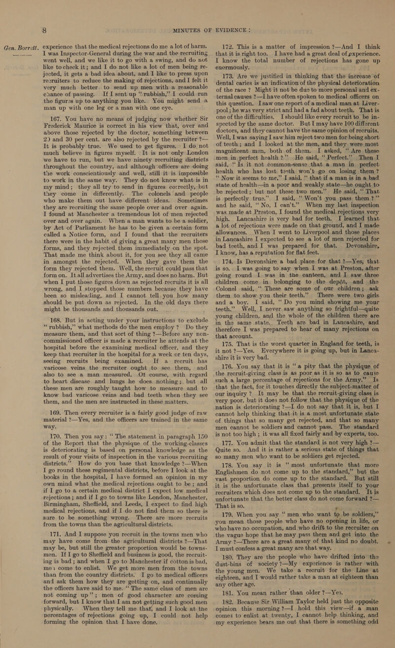 I was Inspector-General during the war and tbe recruiting went well, and we like it to go with a swing, and do not like to check it; and I do not like a lot of men being re- jected, it gets a bad idea about, and I like to press upon resruiters to reduce the making of rejections, and I felt it very much better to send up men with a reasonable chance of passing. IfI sent up “rubbish,” I could run the figures up to anything you like. You might send a man up with one leg or a man with one eye. 167. You have no means of judging now whether Sir Frederick Maurice is correct in his view that, over and above those rejected by the doctor, something between 2) and 30 per cent. are also rejected by the recruiter ?— It is probably true. We used to get figures. I do, not much believe in figures myself. It is not only London we have to run, but we have ninety recruiting districts throughout the country, and although ‘officers: are doing the work conscientiously and well, still it is impossible to work in the same way. They do not know what is in my mind; they all try to send in figures correctly, but they come in differently. The colonels and people who make them out have different ideas. Sometimes they are recruiting the same people over and over again. I found at Manchester a tremendous lot of men rejected over and over again. When a man wants to be a soldier, by Act of Parliament he has to be given a certain form called a Notice form, and I found that the recruiters there were in the habit of giving a great many men those forms, and they rejected them immediately on the spot. That made me think about it, for you see they all came in amongst the rejected. When they gave them the form they rejected them. Well, the recruit could pass that form on. It all advertises the Army, and does no harm. But when I put those figures down as rejected recruits it is all wrong, and I stopped those numbers because they have been so misleading, and I cannot tell- you how many should be put down as rejected.. In the old days there might be thousands and thousands out. 168. But in acting under your instructions to exclude “ rubbish,” what methods do the men employ ? Do they measure them, and that sort of thing ?—Before any non- commissioned officer is made a recruiter he attends at the hospital before the examining medical officer, and they keep that recruiter in the hospital fora week or ten days, seeing recruits being examined. If a recruit has varicose veins the recruiter ought to see them, and also to see a man measured. Ot course, with regard to heart disease. and lungs he does nothing; but all these men are roughly taught how to measure and to know bad varicose veins and bad teeth when they see them, and the men are instructed in these matters. 169. Then every recruiter is a fairly good judge of raw material ?—Yes, and the officers are trained in the same way. 170. Then you say: “ The statement in paragraph 150 of the Report that the physique of the working-classes is deteriorating is based on personal knowledge as the result of your visits of inspection in the various recruiting districts.” How do you base that knowledge ?—When I go round these regimental districts, before I look at the books in the hospital, I have formed an opinion in my own mind what the medical rejections ought to be; and if I go to a certain medical district I expect low medical rejections ; and if I go to towns like London, Manchester, Birmingham, Sheffield, and Leeds, I expect to find high medical rejections, and if I do not find them so there is sure to be something wrong. There are more recruits from the towns than the agricultural districts. 171. And I suppose you recruit in the towns men who may have come from-the agricultural districts ?—That may be, but still the greater proportion would be towns- men. If I go to Sheffield and business is good, the recruit- ing is bad ; and when I go to Manchester if cotton is bad, mei come to enlist. We get more men from the towns than from the country districts. I go to medical officers and ask them how they are getting on, and continually the officers have said to me. ‘‘ The same class of men are not coming up”; men of good character are coming forward, but I know that I am not getting such good men physically. When they tell me that, and I look at the percentages of rejections going up, I could not help forming the opinion that I have done. 17zZ. This is a matter of impression 7—And I think that it is right too. I have had a great deal of experience. I know the total number of rejections has gone up enermously. 173. Are we justified in thinking that the increase of dental caries is an indication of the physical deterioration of the race ? Might it not be due to more personai and ex- ternal causes ?—I have often spoken to medical officers on this question. Isaw one report of a medical man at Liver- pool; he was very strict and had a fad about teeth. That is one of the difficulties. I should like every recruit to be in- spected by the same doctor. But I may have 100 different doctors, and they cannot have the same opinion of recruits. Well, I was saying I saw him reject two men for being short of teeth; and I looked at the men, and they were most magnificent men, both of them. I asked, “ Are these He said, ‘“‘ Perfect.”? Then I said, ‘‘Js it not common-sense that a man in perfect health who has lost teeth won’t go on losing them ? state of health—in a poor and weakly state—he ought to be rejected ; but not these two men.” He said, “ That. is perfectly true.” I said, “ Won’t you pass them ?” and he said, “‘ No, I can’t.” When my last inspection high. Lancashire is very bad for teeth. I learned that. a lot of rejections were made on that ground, and I made allowances. _When I went to Liverpool and those places in Lancashire I expected to see a lot of men rejected for bad teeth, and I was prepared for that. . Devonshire, I know, has a reputation for flat feet. 174..Is Devonshire a bad place for that ?—Yes;, that is so.. I was going to say when I was at. Preston, after going round I was in the canteen, and I. saw three children come in. belonging to the dept, and the Colonel said, ‘“‘ These are some of our children; ask them to show you their teeth.” There were two girls and a boy. I said, “Do you mind showing me your teeth.”’? Well, I never saw anything so frightful—quite young children, and the whole of the children there are in the same state. Teeth are bad in Lancashire, and therefore I was prepared to hear of many rejections on that account. ’ 175. That is the worst quarter in England for teeth, is it not ?—Yes. Everywhere it is going up, but in Lanca- shire it is very bad. 176. You say that it is “a pity that the physique of the recruit-giving class is as poor as it is so as to cause such a large percentage of rejections for the Army.” Is that the fact, for it touches directly the subject-matter of our inquiry ? It may be that the recruit-giving class is very poor, but it does not follow that the physique of the nation is deteriorating ?—I do not say that it is, but I cannot help thinking that it is'a most unfortunate state of things that so many get rejected, and that so many men cannot be soldiers and cannot pass. The standard is not too high ; it was all fixed fairly and by experts, too. 177. You admit that the standard is not very high ?— Quite so. And it is rather a serious state of things that so many men who want to be soldiers get rejected. 178. You say it is “most unfortunate that more Englishmen do not come up to the standard,” but the vast. proportion do come up to the standard. But still it is the unfortunate class that presents itself to your recruiters which does not come up to the standard. It is unfortunate that the better class do not come forward ?— That is so. $3 179. When you say ‘“‘ men who want tobe soldiers,” you mean those people who have no opening in life, or who have no occupation, and who drift to the recruiter on the vague hope that he may pass them and get into the Army ?—There are a great many of that kind no doubt. I must confess a great many are that way. 180. They are the people who have drifted into the dust-bins of society ?—My experience is rather with the young men. We take a recruit for the Line at eighteen, and I would rather take a man at eighteen than any other age. 181. You mean rather than older ?—Yes. 182. Because Sir William Taylor held just the opposite opinion this morning ?!—I hold this view—if a man comes to enlist at twenty, I cannot help thinking, and my experience bears me out that there is something odd