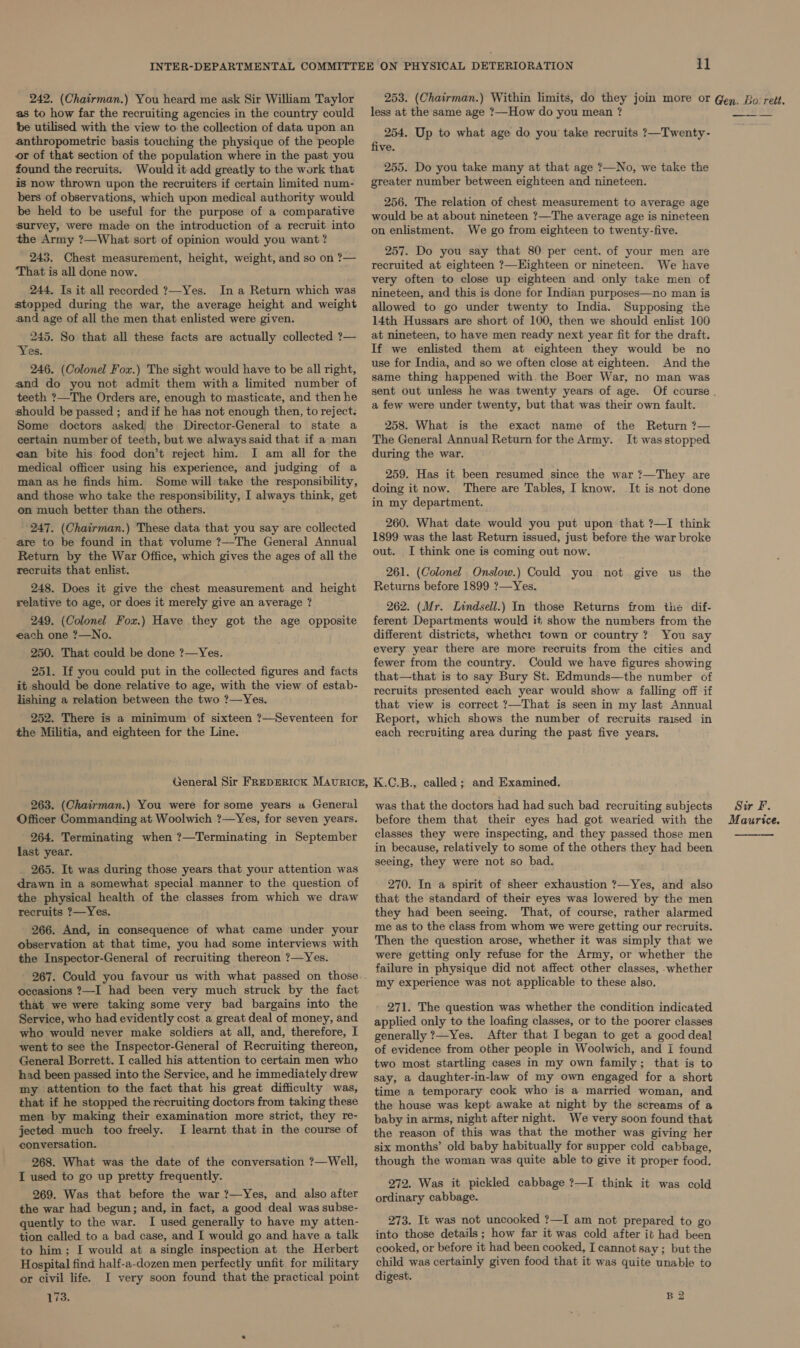 242. (Chairman.) You heard me ask Sir William Taylor as to how far the recruiting agencies in the country could be utilised with the view to the collection of data upon an anthropometric basis touching the physique of the people or of that section of the population where in the past you found the recruits. Would it add greatly to the work that is now thrown upon the recruiters if certain limited num- bers of observations, which upon medical authority would be held to be useful for the purpose of a comparative survey, were made on the introduction of a recruit into the Army ?—What sort of opinion would you want ? 243. Chest measurement, height, weight, and so on ?— ‘That is all done now. 244. Is it all recorded ?—Yes. In a Return which was stopped during the war, the average height and weight and age of all the men that enlisted were given. 245. So that all these facts are actually collected ?— “Yes. 246. (Colonel Fox.) The sight would have to be all right, and do you not admit them witha limited number of teeth ?—The Orders are, enough to masticate, and then he should be passed; andif he has not enough then, to reject. Some doctors asked the Director-General to state a certain number of teeth, but we always said that if a man can bite his food don’t reject him. I am all for the medical officer using his experience, and judging of a man as he finds him. Some will take the responsibility, and those who take the responsibility, I aaways think, get on much better than the others. 247. (Chairman.) These data that you say are collected are to be found in that volume ?—The General Annual Return by the War Office, which gives the ages of all the recruits that enlist. 248. Does it give the chest measurement and height relative to age, or does it merely give an average ? 249. (Colonel Fox.) Have they got the age opposite each one ?—No. 250. That could be done ?—Yes. 251. If you could put in the collected figures and facts it should be done relative to age, with the view of estab- lishing a relation between the two ?—Yes. 252. There is a minimum of sixteen ?—Seventeen for the Militia, and eighteen for the Line. 263. (Chairman.) You were for some years a General Officer Commanding at Woolwich ?—Yes, for seven years. 264. Terminating when ?—Terminating in September last year. 265. It was during those years that your attention was drawn in a somewhat special.manner to the question of the physical health of the classes from which we draw recruits ?—Yes. 266. And, in consequence of what came under your Observation at that time, you had some interviews with the Inspector-General of recruiting thereon ?—Yes. occasions ?—I had been very much struck by the fact that we were taking some very bad bargains into the Service, who had evidently cost a great deal of money, and who would never make soldiers at all, and, therefore, I went to see the Inspector-General of Recruiting thereon, General Borrett. I called his attention to certain men who had been passed into the Service, and he immediately drew my attention to the fact that his great difficulty was, that if he stopped the recruiting doctors from taking these men by making their examination more strict, they re- jected much too freely. I learnt that in the course of conversation. 268. What was the date of the conversation ?—Well, I used to go up pretty frequently. 269. Was that before the war ?—Yes, and also after the war had begun; and, in fact, a good deal was subse- quently to the war. I used generally to have my atten- tion called to a bad case, and I would go and have a talk to him; I would at a single inspection at the Herbert Hospital find half-a-dozen men perfectly unfit for military or civil life. I very soon found that the practical point 173. 11 less at the same age ?—How do you mean ? 254. Up to what age do you take recruits ?—Twenty- five. 255. Do you take many at that age ?—No, we take the greater number between eighteen and nineteen. 256. The relation of chest measurement to average age would be at about nineteen ?—The average age is nineteen on enlistment. We go from eighteen to twenty-five. 257. Do you say that 80 per cent. of your men are recruited at eighteen ?—Highteen or nineteen. We have very often to close up eighteen and only take men of nineteen, and this is done for Indian purposes—no man is allowed to go under twenty to India. Supposing the 14th Hussars are short of 100, then we should enlist 100 at nineteen, to have men ready next year fit for the draft. If we enlisted them at eighteen they would be no use for India, and so we often close at eighteen. And the same thing happened with. the Boer War, no man was sent out unless he was twenty years of age. a few were under twenty, but that was their own fault. 258. What is the exact name of the Return ?— The General Annual Return for the Army. It wasstopped during the war. 259. Has it been resumed since the war ?—They are doing it now. There are Tables, I know. It is not done in my department. 260. What date would you put upon that ?—I think 1899 was the last Return issued, just before the war broke out. I think one is coming out now. 261. (Colonel Onslow.) Could you not give us the Returns before 1899 ?—Yes. 262. (Mr. Lindsell.) In those Returns from the dif- ferent Departments would it show the numbers from the different districts, whethe: town or country? You say every year there are more recruits from the cities and fewer from the country. Could we have figures showing that—that is to say Bury St. Edmunds—the number of recruits presented each year would show a falling off if that view is correct ?—That is seen in my last Annual Report, which shows the number of recruits raised in each recruiting area during the past five years. K.C.B., called ; and Examined. was that the doctors had had such bad recruiting subjects before them that their eyes had got wearied with the classes they were inspecting, and they passed those men in because, relatively to some of the others they had been seeing, they were not so bad. 270. In a spirit of sheer exhaustion ?—Yes, and also that the standard of their eyes was lowered by the men they had been seeing. That, of course, rather alarmed me as to the class from whom we were getting our recruits. Then the question arose, whether it was simply that we were getting only refuse for the Army, or whether the failure in physique did not affect other classes, whether my experience was not applicable to these also. 271. The question was whether the condition indicated applied only to the loafing classes, or to the poorer classes generally ?—Yes. After that I began to get a good deal of evidence from other people in Woolwich, and I found two most startling cases in my own family; that is to say, a daughter-in-law of my own engaged for a short time a temporary cook who is a married woman, and the house was kept awake at night by the screams of a baby in arms, night after night. We very soon found that the reason of this was that the mother was giving her six months’ old baby habitually for supper cold cabbage, though the woman was quite able to give it proper food. 272. Was it pickled cabbage ?—I think it was cold ordinary cabbage. 273. It was not uncooked ?—I am not prepared to go into those details; how far it was cold after it had been cooked, or before it had been cooked, I cannot say; but the child was certainly given food that it was quite BEd to digest. B2 Sir Ff. Maurice. 