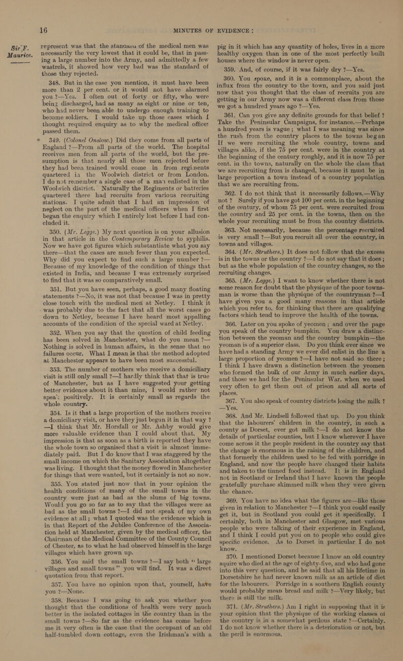  af 16 represent was that the stanaa:u of the medical men was necessarily the very lowest that it could be, that in pass- ing a large number into the Army, and admittedly a few wastrels, it showed how very bad was the standard of those they rejected. 348. But in the case you mention, it must have been more than 2 per cent. or it would not have alarmed you ?—Yes. I often out of forty or fifty, who were being discharged, had as many as eight or nine or ten, who had never been able to undergo enough training to become soldiers. I would take up those cases which I thought required enquiry as to why the medical office: passed them. 349. (Colonel Onslow.) Did they come from all parts of England ?—From all parts of the world. The hospital receives men from all parts of the world, but the pre- sumption is that nearly all those men rejected before they had been trained would come in from regiments quartered ia the Woolwich district or from London. I do not remember a single case of a man enlisted in the Woolwich district. Naturally the Regiments or batteries quartered there had recruits from various recruiting stations. I quite admit that I had an impression of neglect on the part of the medical officers when I first began the enquiry which I entirely lost before I had con- cluded it. 350. (Mr. Legge.) My next question is on your allusion in that article in the Contemporary Review to syphilis. Now we have got figures which substantiate what you say there—that the cases are much fewer than you expected. Why did you expect to find such a large number ?— Because of my knowledge of the condition of things that existed in India, and because I was extremely surprised to find that it was so comparatively small. 351. But you have seen, perhaps, a good many floating statements ?—No, it was not that because I was in pretty close touch with the medical men at Netley. I think it was probably due to the fact that all the worst cases go down to Netley, because I have heard most appalling accounts of the condition of the special ward at Netley. 352. When you say that the question of child feeding has been solved in Manchester, what do you mean ?— Nothing is solved in human affairs, in the sense that no failures occur. What I mean is that the method adopted at Manchester appears to have been most successful. 353. The number of mothers who receive a domiciliary visit is still only small ?—I hardly think that that is true of Manchester, but as I have suggested your getting better evidence about it than mine, I would rather not spea: positively. It is certainly small as regards the whole country. 354. Is it that a large proportion of the mothers receive a domiciliary visit, or have they just begun it in that way ? —I think that Mr. Horsfall or Mr. Ashby would give more valuable evidence than I could about that. My impression is that as soon as a birth is reported they have the whole town so organised that a visit is almost imme- diately paid. But I do know that I was staggered by the small income on which the Sanitary Association altogether was living. I thought that the money flowed in Manchester for things that were wanted, but it certainly is not so now. 355. You stated just now that in your opinion the health conditions of many of the small towns in the country were just as bad as the slums of big towns. Would you go so far as to say that the villages were as bad as the small towns ?—I did not speak of my own evidence at all; what I quoted was the evidence which is in that Report of the Jubilee Conference of the Associa- tion held at Manchester, given by the medical officer, the Chairman of the Medical Committee of the County Council of Chester, as to what he had observed himself in the large villages which have grown up. 356. You said the small towns ?—I say both * large villages and small towns” you will find. It was a direct quotation from that report. 357. You have no opinion upon that, yourself, have you ?—None. 358. Because I was going to ask you whether you thought that the conditions of health were very much better in the isolated cottages in the country than in the small towns ?7—So far as the evidence has come before me it very often is the case that the occupant of an old half-tumbled down cottage, even the Irishman’s with a healthy oxygen than in one of the most perfectly built houses where the window is never open. 359. And, of course, if it was fairly dry ?—Yes. 360. You spoke, and it is a commonplace, about the influx from the country to the town, and you said just now that you thought that the class of recruits you are getting in our Army now was a different class from those we got a hundred years ago ?—Yes. 361. Can you give any definite grounds for that belief ? Take the Peninsular Campaigns, for instance.—Perhaps a hundred years is vague ; what I was meaning was since the rush from the country places to the towns began If we were recruiting the whole country, towns and villages alike, if the 75 per cent. were in the country at the beginning of the century roughly, and it is now 75 per cent. in the towns, naturally on the whole the class that we are recruiting from is changed, because it must be in large proportion a town instead of a country population that we are recruiting from. 362. I do not think that it necessarily follows. —Why not? Surely if you have got 100 per cent. in the beginning of the century, of whom 75 per cent. were recruited from the country and 25 per cent. in the towns, then on the whole your recruiting must be from the country districts. 363. Not necessarily, because the percentage recruited is very small ?—But you recruit all over the country, in towns and villages. 364. (Mr. Struthers.) It does not follow that the excess is in the towns or the country ?—I do not say that it does ; but as the whole population of the country changes, so the recruiting changes. 365. (Mr. Legge.) I want to know whether there is not some reason for doubt that the physique of the poor towns- man is worse than the physique of the countryman ?—I have given you a good many reasons in that article which you refer to, for thinking that there are qualifying factors which tend to improve the health of the towns. 366. Later on you spoke of yeomen ; and over the page you speak of the country bumpkin. You draw a distinc- tion between the yeoman and the country bumpkin—the yeoman is of a superior class. Do you think ever since we have had a standing Army we ever did enlist in the line a large proportion of yeomen ?—I have not said so there ; I think I have drawn a distinction between the yeomen who formed the bulk of our Army in much earlier days, and those we had for the Peninsular War, when we used very often to get them out of prison and all sorts of places. 367. You also speak of country districts losing the milk ? —Yes. 368. And Mr. Lindsell followed that up. Do you think that the labourers’ children in the country, in such a county as Dorset, ever got milk ?—I do not know the details of particular counties, but I know wherever I have come across it the people resident in the country say that the change is enormous in the raising of the children, and that formerly the children used to be fed with porridge in England, and now the people have changed their habits and taken to the tinned food instead. It is in England not in Scotland or Ireland that I have known the people gratefully purchase skimmed milk when they were given the chance. 369. You have no idea what the figures are—like those given in relation to Manchester ?—I think you could easily get it, but in Scotland you could get it specifically. I certainly, both in Manchester and Glasgow, met various people who were talking of their experience in England, and I think I could put you on to people who could give specific evidence. As to Dorset in particular I do not know. 370. I mentioned Dorset because I know an old country squire who died at the age of eighty-five, and who had gone into this very question, and he said that all his lifetime in Dorsetshire he had never known milk as an article of diet for the labourers. Porridge in a southern English county would probably mean bread and milk ?—Very likely, but there is still the milk. 371. (Mr. Struthers.) Am I right in supposing that it is your opinion that the physique of the working classes oi the country is int a somewhat perilous state ?—Certainly. I do not know whether there is a deterioration or not, but the peril is enormous.