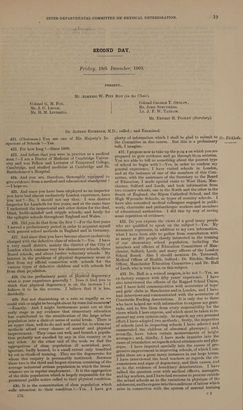 = Sip Btesepiest re  Colonel G. M. Fox. Mr. J. G. Lecan. Mr. H. M. LInDsELu. Colonel GrorGeE T. ONSLOY.. Mr. Jonn STRUTHERs. Dr. J. F. W: TatHaM. Mr. Ernest H. Poorry (Secrefary). 421. (Chairman.) You are one of His Majesty’s In- spectors of Schools ?—Yes. ; 422. For how long ?—Since 1898. 423. And before that you were in practice as a medical man ?—I am a Doctor of Medicine of Cambridge Univer- sity and was Fellow and Lecturer of Emmanuel College, Cambridge, and studied medicine at Cambridge and St. Bartholomew’s Hospital. 20M 424. And you are, therefore, thoroughly equipped to give evidence from a medical and educational standpoint ? ' —I hope so. 425. And since you have been employed as an inspector you have had almost exclusively London experience, have you not ?—No, I should not say that. I was. district inspector for Lambeth for five years, and at the same time T undertook the inspectorial and other duties for the deaf, blind, feeble-minded and cripple schools, and lately for the epileptic schools throughout England and Wales. 426. Did you do that from the first ?—For the first years I served a probationary period in order to acquaint myself with general school methods in England and in Germany. 427. And since then you have become almost exclusively charged with the defective class of schools ?—Yes. I have a very small district, mainly the district of the City of London which contains very few elementary schools, three Board schools, and about twelve voluntary schools. My interest in the problems of physical degeneracy ‘arose at first from my official connection with schools for the various types of defective children and with schools fed from slum population. eee: Ashea the 428. On the preliminary point of. physical degeneracy what is your experience generally ?_ Does it lead you to think that physical degeneracy is on the increase ?—I believe it to be the reverse. I believe that it is less, decidedly. 429. But not diminishing at a rate so rapidly as we could wish or might be brought about by remedial measures? —Exactly. And I might furthermore point out at this early ‘stage in my evidence that elementary education has contributed to the stratification of the large urban population into a distiact series of social levels. There is an upper class, well-to-do and well cared for, to whom our methods afford every chance of mental and physical improvement. They come out well, and furnish a popula- tion probably not excelled by any in this country or in any other. At the other end of the scale we find the aggregations of slum. population ill. nourished, poor, ignorant, badly housed, to a small extent only benefited by our m2thods of training. They are'the degenerates for a ee ‘these two is the third and largest stratum consisting of the average industrial artisan population in which the bread- winners are in regular employment. of the slim population which is largely responsible for the prominent public notice called to their physical condition. 430. It is the concentration of slum population which calls attention to their condition ?—Yes. I have got 178. the Committee in due course. talk, I imagine. But this is a preliminary 431. I propose now to take up the poin's on which you are prepared to give evidence and go through them seriatim. You are able to tell us something about the poorest type of school to begin with ?—Yes, in order to confirm my general experience, I have visited schools in London, and at the instance of one of the members of this Com- mittee, with the assistance of the Secretary to the Board of Education, I made special visits to West Ham, Man- chester, Salford and Leeds, and took information from two country schools, one in the North and the other in the South of England, the Ripon Cathedral School, and the High Wycombe Schools, as types of country schools. I have also consulted medical colleagues engaged in public work, charitable and philanthropic workers and members of educational authorities. I did this by way of saving some repetition of evidence. 432. Do you express the views of a good many people who are qualified to speak on the subject ?—Yes. My statement represents, in addition to my own information, what I have been able to gather from consultation with as many as 200 people closely interested in the training of our elementary school population, including the members and officers of Education Committees of Man- chester, Salford, Leeds, and many officers of the London School Board. Also I should mention Dr. Tattersall, Medical Officer of Health, Salford; Dr. Ritchie, Medical Officer, Manchester Education Committee ; and Dr. Hall of Leeds who is very keen on this subject. 433. Dr. Hall is a retired surgeon, ishe not ?—Yes, an ex-factory surgeon with fifty years’ experience. I have also interviewed the officers of the Ragged School Union, and I have-held communication with secretaries of boys’ and girls’ clubs in Manchester and in London, and I have had interviews and communicated with the secretaries of Charitable Feeding Associations. It is only due to those who have helped me with information to express my grati- tude, and to free them from every responsibility for the views which I here express, and which must be taken to re- present my own opinion only. As regards my own personal effort I have adopted two methods ; firstly, the inspection of schools (and. in inspecting schools I have selected and enumerated the children of abnormal physique) ; and, secondly, have taken certain measurements of height averages; and, thirdly, I have made inquiries into the cause of retardation as regards school attainments and phy- sique. I have inquired specially into the causes of pro- gressive improvement in improving schools, of which I con- sider there are a great many instances in our large towns. I have interviewed the head teachers as regards the cir- cumstances and signs of degeneracy, and their causes, and as to. the evidence of hereditary deterioration. I have talked the question over with medical officers, managers, and lay workers, and I have had recourse to persons outside the actual schools as to the variations in physique of the adolescent, andhavegone into theconditions of labour which arise in connection with the system of manual training c2
