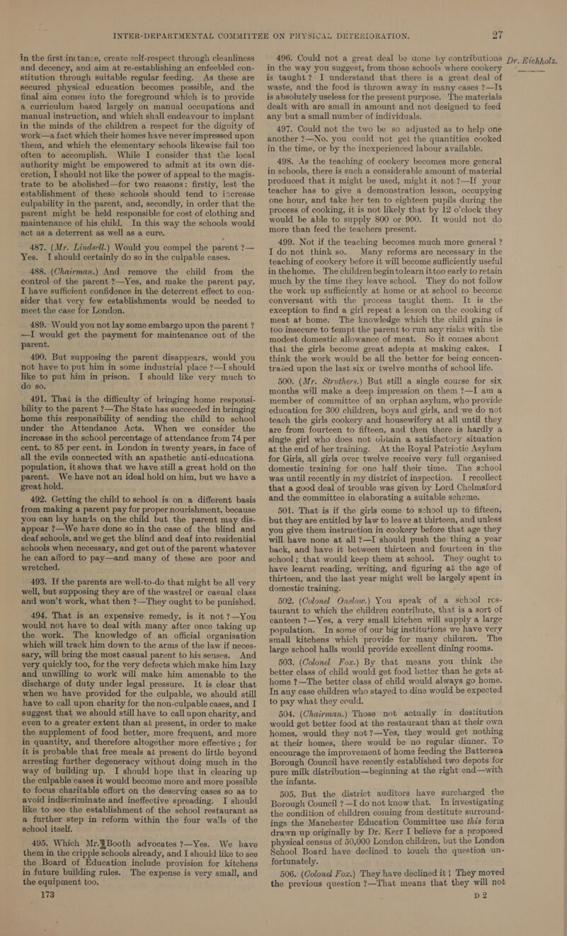 in the first instance, create self-respect through cleanliness and decency, and aim at re-establishing an enfeebled con- stitution through suitable regular feeding. As these are secured physical education becomes possible, and the final aim comes into the foreground which is to provide a curriculum based largely on manual occupations and manual instruction, and which shall endeavour to implant work—a fact which their homes have never impressed upon them, and which the elementary schools likewise fail too often to accomplish. While I consider that the local authority might be empowered to admit at its own dis- cretion, I should not like the power of appeal to the magis- trate to be abolished—for two reasons: firstiy, lest the establishment of these schools should tend to iacrease culpability in the parent, and, secondly, in order that the parent might be held responsible for cost of clothing and maintenance of his child. In this way the schools would act as a deterrent as well as a cure. 487. (Mr. Lindsell.) Would you compel the parent ?— Yes. [should certainly do so in the culpable cases. 488. (Chairman.) And remove the child from the control of the parent ?—Yes, and make the parent pay. I have sufficient confidence in the deterrent effect to con- sider that very few establishments would be needed to meet the case for London. 489. Would you not lay some embargo upon the parent ? —I would get the payment for maintenance out of the parent. 490. But supposing the parent disappears, would you not have to put him in some industrial place ?—I should like to put him in prison. I should like very much to do so. 491. That is the difficulty of bringing home responsi- bility to the parent ?—The State has succeeded in bringing home this responsibility of sending the child to school under the Attendance Acts. When we consider the increase in the school percentage of attendance from 74 per cent. to 85 per cent. in London in twenty years, in face of all the evils connected with an apathetic anti-educationa population, it shows that we have still a great hold on the parent. We have not an ideal hold on him, but we have a great hold. 492. Getting the child to school is on a different basis from making a parent pay for proper nourishment, because you can lay hands on the child but the parent may dis- appear ?—We have done so in the case of the blind and deaf schools, and we get the blind and deaf into residential schools when necessary, and get out of the parent whatever he can afford to pay—and many of these are poor and wretched. 493. If the parents are well-to-do that might be all very well, but supposing they are of the wastrel or casual class and won’t work, what then ?—They ought to be punished. 494, That is an expensive remedy, is it not ?—You would not have to deal with many after once taking up the work. The knowledge of an official organisation which will track him down to the arms of the law if neces- sary, will bring the most casual parent to his senses. And very quickly too, for the very defects which make him lazy and unwilling to work will make him amenable to the discharge of duty under legal pressure. It is clear that when we have provided for the culpable, we should still have to call upon charity for the non-culpable cases, and I suggest that we should still have to call upon charity, and even to a greater extent than at present, in order to make the supplement of food better, more frequent, and more in quantity, and therefore altogether more effective ; for it is probable that free meals at present do little beyond arresting further degeneracy without doing much in the way of building up. I should hope that in clearing up the culpable cases it would become more and more possible to focus charitable effort on the deserving cases so as to avoid indiscriminate and ineffective spreading. I should like to see the establishment of the school restaurant as a further step in reform within the four walls of the school itself. 495. Which Mr.&amp;Booth advocates ?—Yes. We have them in the cripple schools already, and I should like to see the Board of Education include provision for kitchens in future building rules. The expense is very small, and the equipment too. 173 496. Could not a great deal be done by contributions in the way you suggest, from those schools where cookery is taught? I understand that there is a great deal of waste, and the food is thrown away in many cases ?—It is absolutely useless for the present purpose. The materials dealt with are small in amount and not designed to feed any but a small number of individuals. 497. Could not the two be so adjusted as to help one another ?—No. you could not get the quantities cooked in the time, or by the inexperienced labour available. 498. As the teaching of cookery becomes more general in schools, there is such a considerable amount of material produced that it might be used, might it not ?—I{ your teacher has to give a demonstration lesson, occupying one hour, and take her ten to eighteen pupils during the process of cooking, it is not likely that by 12 o’clock they would be able to supply 800 or 900. It would not do more than feed the teachers present. 499. Not if the teaching becomes much more general ? I do not think so. Many reforms are necessary in the teaching of cookery before it will become sufficiently useful inthehome. The children begin tolearn ittoo early to retain much by the time they Jeave school. They do not follow the work up sufficiently at home or at school to become conversant with the process taught them. It is the exception to find a girl repeat a lesson on the cooking of meat at home. The knowledge which the child gains is too insecure to tempt the parent to run any risks with the modest domestic allowance of meat. So it comes about that the girls become great adepts at making cakes. I think the work would be all the better for being concen- trated upon the last six or twelve months of school life. 500. (Mr. Struthers.) But still a single course for six months will make a deep impression on them ?—I am a member of committee of an orphan asylum, who provide education for 300 children, boys and girls, and we do not teach the girls cookery and housewifery at all until they are from fourteen to fifteen, and then there is hardly a single girl who does not obtain a satisfactory situation at the end of her training. At the Royal Patriotic Asylum for Girls, all girls over twelve receive very fu!l organised domestic training for one half their time. The school was until recently in my district of inspection. I recollect that a good deal of trouble was given by Lord Chelmsford and the committee in elaborating a suitable scheme. 501. That is if the girls come to school up to fifteen, but they are entitled by law to leave at thirteen, and unless you give them instruction in cookery before that age they will have none at all ?—I should push the thing a year back, and have it between thirteen and fourteen in the school ; that would keep them at school. They ought to have learnt reading, writing, and figuring at the age of thirteen, and the last year might well be largely spent in domestic training. 502. (Colonel Onslow.) You speak of a school res- taurant to which the children contribute, that is a sort of canteen ?—Yes, a very small kitchen will supply a large population. In some of our big institutions we have very small kitchens which provide for many chilaren. The large school halls would provide excellent dining rooms. 503. (Colona Fox.) By that means you think the better class of child would get food better than he gets at home ?—The better class of child would always go home. In any case children who stayed to dine would be expected to pay what they could. 504. (Chairman.) Those not actually in destitution would get better food at the restaurant than at their own homes, would they not ?—Yes, they would get nothing at their homes, there would be no regular dinner. To encourage the improvement of home feeding the Battersea Borough Council have recently established two depots for pure milk distribution—beginning at the right end—with the infants. 505. But the district auditors have surcharged the Borough Council ?—I do not know that. In investigating the condition of children coming from destitute surround- ings the Manchester Education Committee use ¢his form physical census of 50,000 London children, but the London School Board have declined to touch the question un- fortunately. 506. (Colonel Fou.) They have declined it ! They moved the previous question ?—That means that they will not D2