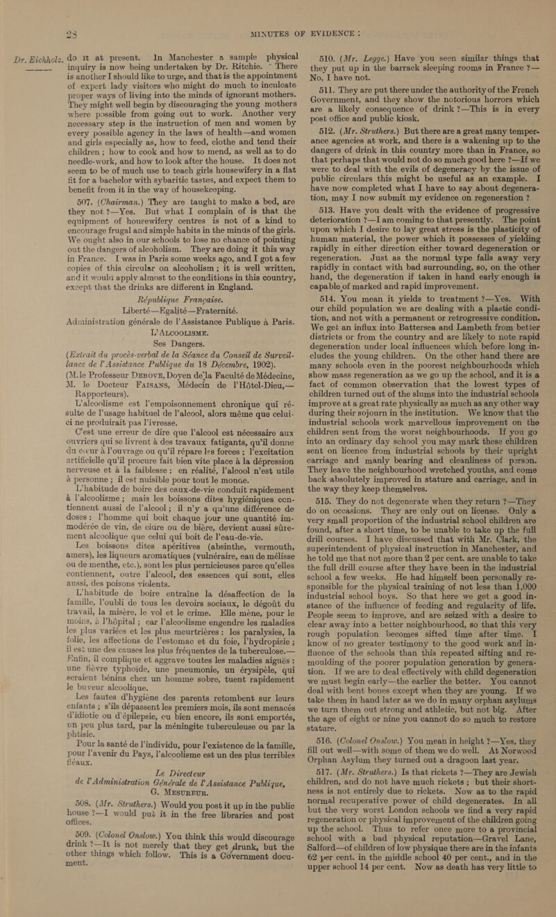 are) i) do it at present. In Manchester a sampie physical inquiry is now being undertaken by Dr. Ritchie. ~ There is another I should like to urge, and that is the appointment of expert lady visitors who might do much to inculcate proper ways of living into the minds of ignorant mothers. They might well begin by discouraging the young mothers where possible from going out to work. Another very necessary step is the instruction of men and women by every possible agency in the laws of health—and women and girls especially as, how to feed, clothe and tend their children ; how to cook and how to mend, as well as to do needle-work, and how to look after the house. It does not seem to be of much use to teach girls housewifery in a flat fit for a bachelor with sybaritic tastes, and expect them to benefit from it in the way of housekeeping. 507. (Chairman.) They are taught to make a bed, are they not ?—Yes. But what I complain of is that the equipment of housewifery centres is not of a kind to encourage frugal and simple habits in the minds of the girls. We ought also in our schools to lose no chance of pointing out the dangers of alcoholism. They are doing it this way in France. I was in Paris some weeks ago, and I got a few copies of this circular on alcoholism ; it is well written, and it would apply almost to the conditions in this country, except that the drinks are different in England. République Francaise. Liberté—EKgalité—Fraternité. Administration générale de l’ Assistance Publique a Paris. L’ ALCOOLISME. Ses Dangers. (Laxirait du proces-verbal de la Séance du Conseil de Surveil- lance de Assistance Publique du 18 Décembre, 1902). (M.le Professeur Desove, Doyen dela Faculté de Médecine, M. le Docteur Faisans, Médecin de Il H6tel-Dieu,— Rapporteurs). L’alcoolisme est Pempoisonnement chronique qui ré- sulte de Pusage habituel de l’alcool, alors méme que celui- ci ne produirait pas l’ivresse. C’est une erreur de dire que l’alcool est nécessaire aux ouvriers qui se livrent a des travaux fatigants, qu’il donne du cceur a Pouvrage ou qu il répare les forces ; l’excitation artificielle qu’il procure fait bien vite place &amp; la dépression nerveuse et a la faiblesse: en réalité, alcool n’est utile a personne ; il est nuisible pour tout le monce. L’habitude de boire des eaux-de-vie conduit rapidement &amp; Valcoolisme ; mais les boissons dites hygiéniques ccn- tiennent aussi de lalcool; il n’y a qu’une différence de doses: Phomme qui boit chaque jour une quantité im- modeérée de vin, de cidre ou de biére, devient aussi stire- ment alcoolique que celui qui boit de ’eau-de-vie. Les boissons dites apéritives (absinthe, vermouth, amers), les liqueurs aromatiques (vulnéraire, eau de mélisse ou de menthe, etc.), sont les plus pernicieuses parce qu’elles contiennent, outre Talcool, des essences qui sont, elles aussi, des poisons violents. L’habitude de boire entraine la désaffection de la famille, l’oubli de tous les devoirs sociaux, le dégoit du travail, la misére, le vol et le crime. Elle méne, pour le moins, &amp; Phdpital ; car l’alcoolisme engendre les maladies les plus variées et les plus meurtriéres: les paralysies, la folie, les affections de l’estomac et du foie, ’hydropisie ; ii est une des causes les plus fréquentes de la tuberculose.— Mntin, il complique et aggrave toutes les maladies aigués : une fievre typhoide, une pneumonie, un érysipéle, qui serailent bénins chez un homme sobre, tuent rapidement le buveur alcoolique. Les fautes d’hygiéne des parents retombent sur leurs enfants ; s’ils dépassent les premiers mois, ils sont menacés Vidiotie ou d’épilepsie, cu bien encore, ils sont emportés, un peu plus tard, par la méningite tuberculeuse ou par la phtisie. Pour la santé de individu, pour l’existence de la famille, pour lavenir du Pays, l’alcoolisme est un des plus terribles fiéaux. Le Directeur de V Administration Générale de 0 Assistance Publique, G. MesvrEvr. 508. (IM r. Struthers.) Would you post it up in the public ees ?—I would put it in the free libraries and post ormces. 509. (Colonel Onslow.) You think this would discourage drink ?—It is not merely that they get drunk, but the other things which follow. This is a Gdvernment docu- ment. 510. (Mr. Legge.) Have you seen similar things that they put up in the barrack sleeping rooms in France ?— No, I have not. 511. They are put there under the authority of the French Government, and they show the notorious horrors which are a likely consequence of drink ?—This is in every post office and public kiosk. 512. (Mr. Struthers.) But there are a great many temper- ance agencies at work, and there is a wakening up to the dangers of drink in this country more than in France, so that perhaps that would not do so much good here ?—If we were to deal with the evils of degeneracy by the issue of public circulars this might be useful as an example. I have now completed what I have to say about degenera- tion, may I now submit my evidence on regeneration ? 513. Have you dealt with the evidence of progressive deterioration ?7—I am coming to that presently. The point upon which I desire to lay great stress is the plasticity of human material, the power which it possesses of yielding rapidly in either direction either toward degeneration or regeneration. Just as the normal type falls away very rapidly in contact with bad surrounding, so, on the other hand, the degeneration if taken in hand early enough is capable of marked and rapid improvement. 514. You mean it yields to treatment ?—Yes. With our child population we are dealing with a plastic condi- tion, and not with a permanent or retrogressive condition. We get an influx into Battersea and Lambeth from better districts or from the country and are likely to note rapid degeneration under local influences which before long in- cludes the young children. On the other hand there are many schools even in the poorest neighbourhoods which show mass regeneration as we go up the school, and it is a fact of common observation that the lowest types of children turned out of the slums into the industrial schools improve at a great rate physically as much as any other way during their sojourn in the institution. We know that the industrial schools work marvellous improvement on the children sent from the worst neighbourhoods. If you go into an ordinary day school you may mark these children sent on licence from industrial schools by their upright carriage and manly bearing and cleanliness of person. They leave the neighbourhood wretched youths, and come back absolutely improved in stature and carriage, and in the way they keep themselves. 515. They do not degenerate when they return ?—They do on occasions. They are only out on license. Only a very small proportion of the industrial school children are found, after a short time, to be unable to take up the full drill courses. I have discussed that with Mr. Clark, the superintendent of physical instruction in Manchester, and he told me that not more than 2 per cent. are unable to take — the full drill course after they have been in the industrial school a few weeks. He had himself been personally re- sponsible for the physical training of not less than 1,000 industrial school boys. So that here we get a good in- stance of the influence of feeding and regularity of life. People seem to improve, and are seized with a desire to clear away into a better neighbourhood, so that this very rough population becomes sifted time after time. I know of no greater testimony to the good work and in- fluence of the schools than this repeated sifting and re- moulding of the poorer population generation by genera- tion. If we are to deal effectively with child degeneration we must begin early—the earlier the better. You cannot deal with bent bones except when they are young. If we take them in hand later as we do in many orphan asylums we turn them out strong and athletic, but not big. After the age of eight or nine you cannot do so much to restore stature. 516. (Colonel Onslow.) You mean in height ?—Yes, they fill out well—with some of them we do well. At Norwood Orphan Asylum they turned out a dragoon last year. 517. (Mr. Struthers.) Is that rickets ?—They are Jewish children, and do not have much rickets ; but their short- ness is not entirely due to rickets. Now as to the rapid normal recuperative power of child degenerates. In all but the very worst London schools we find a very rapid regeneration or physical improvement of the children going up the school.. Thus to refer once more to a provincial school with a bad physical reputation—Gravel Lane, Salford—of children of low physique there are in the infants 62 per cent. in the middle school 40 per cent., and in the