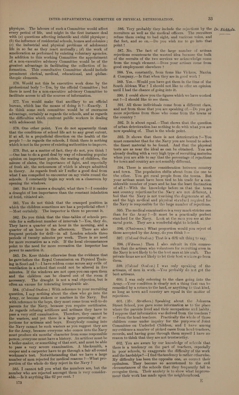 physique. The labours of such a Committee would affect every period of life, and might in the first instance deal with (a) questions affecting infantile and child physique ; (b) the influence of residential schools, homes and colonies ; (c) the industrial and physical problems of adolescent life in so far as they react mutually ; (d) the work of amelioration as performed by existing voluntary agencies. In addition to this working Committee the appointment of a non-executive advisory Committee would be of the greatest advantage in facilitating the collection of in- formation. This consultative Committee should include prominent clerical, medical, educational, and sphilan- thropic elements. 576. Would not this be executive work done by the professional body ?—Yes, by the official Committee ; but there is need for a non-executive advisory Committee to facilitate access to all the sources of information. 577. You would make that ancillary to an official bureau, which has the means of doing it ?—Exactly. I do think some such committee would be of enormous advantage, certainly as regards the schools, and as regards the difficulties which confront public workers in dealing with adolescent life. 578. One other point. You do not apparently think that the conditions of school life act to any great extent, if at all, in a prejudicial direction on the health of the people ?—As regards the schools, I think there is nothing which is not in the power of existing authorities to improve. 579. But, as a matter of fact, they do not, you think ? —One has to do a good deal by way of educating popular opinion on important points, the seating of children, the misuse of slates, the importance of light, and especially of fresh air, the seriousness of which is always admitted in theory. As regards fresh air I suffer a good deal from what { am compelled to encounter on my visits round the schools. I constantly begin my work on a classroom by opening the windows. _ 580. But if it causes a draught, what then ?—I consider a draught of less importance than the constant inhalation of fetid, vitiated air. 581. You do not think that the cramped position in which the children sometimes are has a prejudicial effect ? —Most certainly. The inspector is there to prevent it. 582. Do you think that the time-tables of schools pro- vide for a sufficient number of intervals ?—Yes, they do. They have a quarter of an hour in the morning, and a quarter of an hour in the afternoon. There are also frequent periods for drill—in all London schools three periods of twenty minutes per week. There is no need for more recreation as a rule. If the local circumstances point to the need for more recreation the inspector has power to sanction it. 583. Dr. Kerr thinks otherwise from the evidence that he gave before the Royal Commission on Physical Train- ing in Scotland ?—I have seldom come across any evils of ventilation in a school that could not be altered in five minutes. If the windows are not open you can open them and the children can be cleared out of the room if necessary. The draught is not a real objection, but is often an excuse for tolerating irrespirable air. 584. (Colonel Onslow.) With reference to your recruiting question, I say nothing about the class who go into the Army, or become stokers or marines in the Navy. But with reference to the boys, they must come trom well-to-do parents for the Navy, because you require certificates. As regards refusing artificers and artisans they have to pass a very stiff examination. Therefore, they cannot be the wasters, and yet there is a large percentage of re- jections for artisans and boys. Everybody coming into the Navy cannot be such wasters as you suggest they are for the Army, because everyone who comes into the Navy must produce six months’ character from some responsible person ; everyone must have a history. An artificer must be a boiler-maker, or something of that sort, and must be able to pass a very severe examination. A blacksmith, a cooper and a carpenter have to go through a fair all-round workman’s test. Notwithstanding that we have a large number of men rejected for medical reasons ?—What pro- portion of the whole do they reject in the Navy ? 585. I cannot tell you what the numbers are, but the number who are rejected amongst them is very consider- able.—Is it anything like 62 per cent. ? 173 recruiters as well as the medical officers. The recruiters refuse them owing to bad sight, and varicose veins, and flat feet, and so on.—Do you wish me to go into that point ? 587. No. The fact of the large number of artisan rejections counteracts the wastrel idea because the bulk of the recruits of the two services we acknowledge come from the rough element.—Does your artisan come from good employment elsewhere ? 588. Yes, constantly, from firms like Vickers, Maxim &amp; Company.—Is that when they are in good work ? 589. Yes.—Would you have got them in the time of the South African War ? I should not like to offer an opinion until I had the chance of going into it. 590. I could show you the figures which we have worked out ?—I should like to see them. 591. All those individuals come from a different class, and not from those that you are speaking of.—Do you get more rejections from those who come from the towns or the country ? 592. It is about equal.—That shows that the question of urban deterioration has nothing to do with what you are now speaking of. That is the whole point. 593. It shows that there is not deterioration ?—You must remember that for the Navy you are bound to select the finest material to be found. And that the physical tests are as near the ideal as can be obtained. You are already dealing with a very high type of recruiting materiag when you are able to say that the percentage of rejections for town and country are not sensibly different. 594. There is another consideration between country and town. The population shifts about from the one to the other. You get rural people from the towns. But your artisan must have been tied to his trade for a con- siderable number of years and he has the least fluctuation of all?—-With the knowledge before us that the town and vountry rejections forthe Navy are not different, I. feel that the Navy is not touching the degenerate at all, BY the Navy is responsible for the large number of rejections. than for the Army ?—It must be a practically perfect standard for the Navy. Look at the mea you see at the. naval ports. They are a wonderful sight to behoid. those accepted by the Army, do you think ?— 597. (Colonel Onslow.) That is a diffizult thing to say. 598. (Witness.) Then I also submit in this connec- tion that the artisan who volunteers for recruiting even in the Navy is not likely to be the best man at his craft. The private firms are not likely to let their best workers go from them. 599. (Colonel Onslow.) I was only speaking of tho artisans, of men in work.—You probably do not get the 600. I was only referring to the class going into the Army.—Your condition is clearly not a thing that can b2 remedied by a return to the land, or anything to that kind, so long as town and country are equal in the matter of rejections. 601. (Mr. Struthers.) Speaking about the Johanna. Street School, you gave some information as to the place where the parents lived and their occupations and habits. I suppose that information was derived from the teachers ? —From the head-teachers. Practically the whole of those children come under inquiry for the purposes of Joint Committee on Underfed Children, and I have among my evidence a number of picked cases from head-teachers, records, and having gone through them myself I have no reason to think that they are not trustworthy. 602. You are aware by our knowledge of schools that there is a tendency on the part of teachers, especially in poor schools, to exaggerate the difficulty of the work and the hardships ?—I find the tendency is rather otherwise. My difficulty has been the opposite one, co correct their optimism. They become so accustomed to the evil circumstances of the schools that they frequently fail to recognise them. Their anxiety is to show what improve- ment their work has made upon the neighbourhood. E