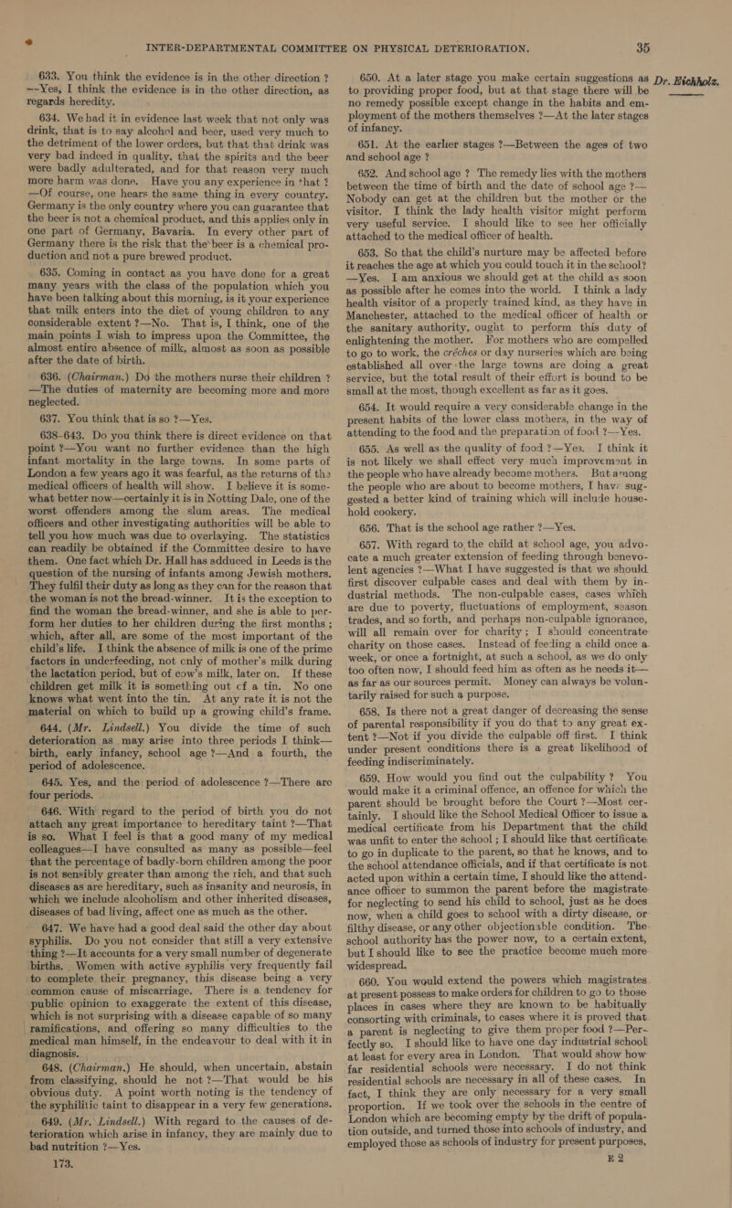 ~-Yes, I think the evidence is in the other direction, as regards heredity. 634. We had it in evidence last week that not only was drink, that is to say aleohel and heer, used very much to the detriment of the lower orders, but that that drink was very bad indeed in quality, that the spirits and the beer were badly adulterated, and for that reason very much more harm was done, Have you any experience in that ? —Of course, one hears the same thing in every country. Germany is the only country where you can guarantee that the beer is not a chemical product, and this applies only in one part of Germany, Bavaria. In every other part of Germany there is the risk that thebeer is a chemical pro- duction and not a pure brewed product. 635. Coming in contact as you have done for a great many years with the class of the population which you have been talking about this morning, is it your experience that milk enters into the diet of young children to any considerable extent ?—No. That is, I think, one of the main points I wish to impress upon the Committee, the almost entire absence of milk, almost as soon as possible after the date of birth. 636. (Chairman.) Do the mothers nurse their children ? —The duties of maternity are becoming more and more neglected. 637. You think that is so ?—Yes. 638-643. Do you think there is direct evidence on that point ?—You want no further evidence than the high infant mortality in the large towns. In some parts of London a few years ago it was fearful, as the returns of the medical officers of health will show. I believe it is some- what better now—certainly it is in Notting Dale, one of the worst offenders among the slum areas. The medical officers and other investigating authorities will be able to tell you how much was due to overlaying. The statistics can readily be obtained if the Committee desire to have them. One fact which Dr. Hall has adduced in Leeds is the question of the nursing of infants among Jewish mothers. They fulfil their duty as long as they can for the reason that the woman is not the bread-winner. It is the exception to find the woman the bread-winner, and she is able to per- form her duties to her children during the first months ; which, after all, are some of the most important of the child’s life. I think the absence of milk is one of the prime factors in underfeeding, not only of mother’s milk during the lactation period, but of cow’s milk, later on. If these children get milk it is something out cf a tin. No one knows what went into the tin. At any rate it is not the material on which to build up a growing child’s frame. 644. (Mr. Lindsell.) You divide the time of such deterioration as may arise into three periods I think— birth, early infancy, school age ?—And a fourth, the period of adolescence. . 645. Yes, and the period of adolescence ?—There are four periods. 646. With regard to the period of birth you do not attach any great importance to hereditary taint ?—That is so. What I feel is that a good many of my medical colleagues—I have consulted as many as possible—feel that the percentage of badly-born children among the poor is not sensibly greater than among the rich, and that such diseases as are hereditary, such as insanity and neurosis, in which we include alcoholism and other inherited diseases, diseases of bad living, affect one as much as the other. 647. We have had a good deal said the other day about syphilis. Do you not consider that still a very extensive thing ?—It accounts for a very small number of degenerate births. Women with active syphilis very frequently fail to complete their pregnancy, this disease being a very common cause of miscarriage. There is a tendency for public opinion to exaggerate the extent of this disease, which is not surprising with a disease capable of so many ramifications, and offering so many difficulties to the medical man himself, in the endeavour to deal with it in diagnosis. | 648. (Chairman.) He should, when uncertain, abstain from classifying, should he not ?—That would be his obvious duty. A point worth noting is the tendency of the syphilitic taint to disappear in a very few generations. 649. (Mr. Lindsell.) With regard to the causes of de- terioration which arise in infancy, they are mainly due to bad nutrition 7—Yes. 173; to providing proper food, but at that stage there will be no remedy possible except change in the habits and em- ployment of the mothers themselves ?—At the later stages of infancy. 651. At the earlier stages ?—Between the ages of two and school age ? 652. And schoolage ? The remedy lies with the mothers between the time of birth and the date of school age ?— Nobody can get at the children but the mother or the visitor. I think the lady health visitor might perform very useful service. I should like to see her officially attached to the medical officer of health. 653. So that the child’s nurture may be affected before it reaches the age at which you could touch it in the school? —Yes. I am anxious we should get at the child as soon as possible after he comes into the world. I think a lady health visitor of a properly trained kind, as they have in Manchester, attached to the medical officer of health or the sanitary authority, ought to perform this duty of enlightening the mother. For mothers who are compelled to go to work, the créches or day nurseries which are being established all over:the large towns are doing a great service, but the total result of their effort is bound to be small at the most, though excellent as far as it goes. 654. It would require a very considerable change in the present habits of the lower class mothers, in the way of attending to the food and the preparation of food ?—Yes. 655. As well as the quality of food ?—Yes. I think it is not likely we shall effect very much improvement in the people who have already become mothers. But among the people who are about to become mothers, I havr sug- gested a better kind of training which will include house- hold cookery. 656. That is the school age rather ?—Yes. 657. With regard to the child at school age, you advo- cate a much greater extension of feeding through benevo- lent agencies ?—What I have suggested is that we should. first discover culpable cases and deal with them by in- dustrial methods. The non-culpable cases, cases whith are due to poverty, fluctuations of employment, season trades, and so forth, and perhaps non-culpable ignorance, will all remain over for charity; I should concentrate charity on those cases. Instead of feeding a child once a. week, or once a fortnight, at such a school, as we do only too often now, I should feed him as often as he needs it— as far as our sources permit. Money can always be volun- tarily raised for such a purpose. 658. Is there not a great danger of decreasing the sense of parental responsibility if you do that to any great ex- tent ?—Not if you divide the culpable off first. I think under present conditions there is a great likelihood of feeding indiscriminately. 659. How would you find out the culpability ? You would make it a criminal offence, an offence for which the parent should be brought before the Court ?—Most cer- tainly. I should like the School Medical Officer to issue a medical certificate from his Department that the child was unfit to enter the school ; I should like that certificate to go in duplicate to the parent, so that he knows, and to the school attendance officials, and if that certificate is not acted upon within a certain time, I should like the attend- ance officer to summon the parent before the magistrate for neglecting to send his child to school, just as he does now, when a child goes to school with a dirty disease, or filthy disease, or any other objectionable condition. The school authority has the power now, to a certain extent, widespread. 660. You would extend the powers which magistrates. at present possess to make orders for children to go to those places in cases where they are known to be habitually consorting with criminals, to cases where it is proved that. a parent is neglecting to give them proper food ?—Per-. fectly so. I should like to have one day industrial school! at least for every area in London. That would show how far residential schools were necessary. I do not think residential schools are necessary in all of these cases. In fact, I think they are only necessary for a very small proportion. If we took over the schools in the centre of London which are becoming empty by the drift of popula- tion outside, and turned those into schools of industry, and employed those as schools of industry for present purposes,