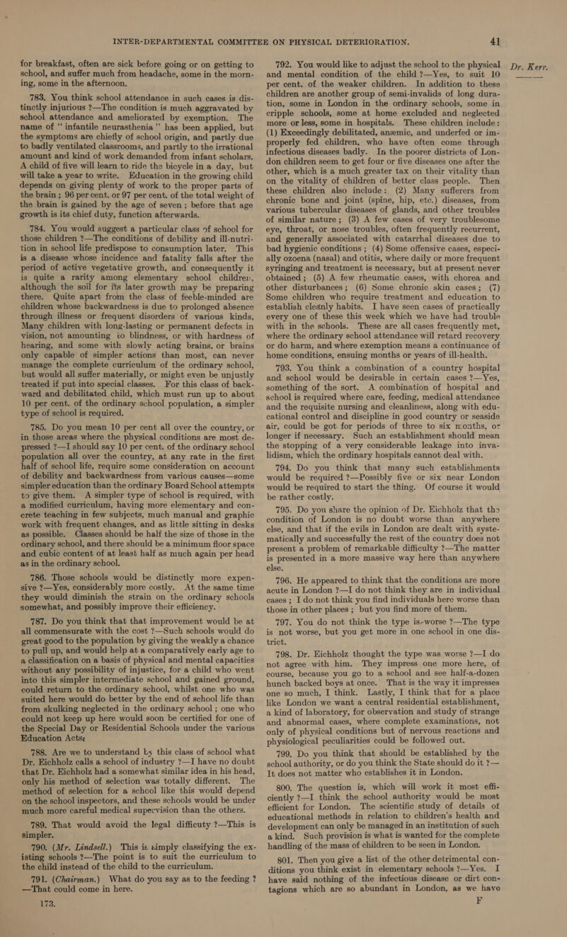 for breakfast, often are sick before going or on getting to school, and suffer much from headache, some in the morn- ing, some in the afternoon. 783. You think school attendance in such cases is dis- tinctly injurious ?—The condition is much aggravated by school attendance and ameliorated by exemption. The name of “infantile neurasthenia ’’ has been applied, but the symptoms are chiefly of school origin, and partly due to badly ventilated classrooms, and partly to the irrational amount and kind of work demanded from infant scholars. A child of five will learn to ride the bicycle in a day, but will take a year to write. Education in the growing child depends on giving plenty of work to the proper parts of the brain ; 96 per cent. or 97 per cent. of the total weight of the brain is gained by the age of seven ; before that age growth is its chief duty, function afterwards. 784. You would suggest a particular class of school for those children ?—The conditions of debility and ill-nutri- tion in school life predispose to consumption later. This is a disease whose incidence and fatality falls after the period of active vegetative growth, and consequently it is quite a rarity among elementary school children, there. Quite apart from the class of feeble-minded are children whose backwardness is due to prolonged absence through illness or frequent disorders of various kinds, Many children with long-lasting or permanent defects in vision, not amounting co blindness, or with hardness of hearing, and some with slowly acting brains, or brains only capable of simpler actions than most, can never manage the complete curriculum of the ordinary school, but would all suffer materially, or might even be unjustly treated if put into special classes. For this class of back- ward and debilitated child, which must run up to about 10 per cent. of the ordinary school population, a simpler type of school is required. 785. Do you mean 10 per cent all over the country, or in those areas where the physical conditions are most de- pressed ?—I should say 10 per cent. of the ordinary school _ population all over the country, at any rate in the first half of school life, require some consideration on account of debility and backwardness from various causes—some simpler education than the ordinary Board School attempts to give them. A simpler type of school is required, with a modified curriculum, having more elementary and con- crete teaching in few subjects, much manual and graphic work with frequent changes, and as little sitting in desks as possible. Classes should be half the size of those in the ordinary school, and there should be a minimum floor space and cubic content of at least half as much again per head as in the ordinary school. 786. Those schools would be distinctly more expen- sive ?—Yes, considerably more costly. At the same time they would diminish the strain on the ordinary schools somewhat, and possibly improve their efficiency. 787. Do you think that that improvement would be at all commensurate with the cost ?—Such schools would do great good to the population by giving the weakly a chance to pull up, and would help at a comparatively early age to a classification on a basis of physical and mental capacities without any possibility of injustice, for a child who went into this simpler intermediate school and gained ground, could return to the ordinary school, whilst one who was suited here would do better by the end of school life than from skulking neglected in the ordinary school ; one who could not keep up here would soon be certified for one of the Special Day or Residential Schools under the various Education Acts: 788. Are we to understand ky this class of school what Dr. Eichholz calls a school of industry ?—I have no doubt that Dr. Eichholz had a somewhat similar idea in his head, only his method of selection was totally different. The method of selection for a school like this would depend on the school inspectors, and these schools would be under much more careful medical supervision than the others. 789. That would avoid the legal difficuty ?—This is simpler. 790. (Mr. Lindsell.) This is simply classifying the ex- isting schools ?—The point is to suit the curriculum to the child instead of the child to the curriculum. 791. (Chairman.) What do you say as to the feeding ? —That could come in here. 173. and mental condition of the child ?—Yes, to suit 10 per cent. of the weaker children. In addition to these children are another group of semi-invalids of long dura- tion, some in London in the ordinary schools, some in cripple schools, some at home excluded and neglected more or less, some in hospitals. These children include: (1) Exceedingly debilitated, anemic, and underfed or im- properly fed children, who have often come through infectious diseases badly. In the poorer districts of Lon- don children seem to get four or five diseases one after the other, which is a much greater tax on their vitality than on the vitality of children of better class people. Then these children also include: (2) Many sufferers from chronic bone and joint (spine, hip, etc.) diseases, from various tubercular diseases of glands, and other troubles of similar nature; (3) A few cases of very troublesome eye, throat, or nose troubles, often frequently recurrent, and generally associated with catarrhal diseases due to bad hygienic conditions ; (4) Some offensive cases, especi- ally ozoena (nasal) and otitis, where daily or more frequent syringing and treatment is necessary, but at present never obtained ; (5) A few rheumatic cases, with chorea and Some children who require treatment and education to establish cleanly habits. I have seen cases of practically every one of these this week which we have had trouble with in the schools. These are all cases frequently met, where the ordinary school attendance will retard recovery or do harm, and where exemption means a continuance of home conditions, ensuing months or years of ill-health. 793. You think a combination of a country hospital and school would be desirable in certain cases ?—Yes, something of the sort. A combination of hospital and school is required where care, feeding, medical attendance and the requisite nursing and cleanliness, along with edu- cational control and discipline in good country or seaside air, could be got for periods of three to six months, or longer if necessary. Such an establishment should mean the stopping of a very considerable leakage into inva- lidism, which the ordinary hospitals cannot deal with. 794. Do you think that many such establishments would be required ?—Possibly five or six near London would be required to start the thing. Of course it would be rather costly. 795. Do you share the opinion »f Dr. Eichholz that the condition of London is no doubt worse than anywhere else, and that if the evils in London are dealt with syste- matically and successfully the rest of the country does not present a problem of remarkable difficulty ?—The matter is presented in a more massive way here than anywhere else. 796. He appeared to think that the conditions are more acute in London ?—I do not think they are in individual cases ; I do not think you find individuals here worse than those in other places ; but you find more of them. 797. You do not think the type is-worse ?—The type is not worse, but you get more in one school in one dis- trict. 798. Dr. Eichholz thought the type was worse ?—I do not agree with him. They impress one more here, of course, because you go to a school and see half-a-dozen hunch backed boys at once. That is the way it impresses one so much, I think. Lastly, I think that for a place like London we want a central residential establishment, a kind of laboratory, for observation and study of strange and abnormal cases, where complete examinations, not only of physical conditions but of nervous reactions and physiological peculiarities could be followed out. 799. Do you think that should be established by the school authority, or do you think the State should do it ?— It does not matter who establishes it in London. 800. The question is, which will work it most effi- ciently ?—I think the school authority would be most efficient for London. The scientific study of details of educational methods in relation to children’s health and development can only be managed in an institution of such a kind. Such provision is what is wanted for the complete handling of the mass of children to be seen in London. 801. Then you give a list of the other detrimental con- ditions you think exist in elementary schools ?—Yes. I have said nothing of the infectious disease or dirt con- tagions which are so abundant in London, as we have F