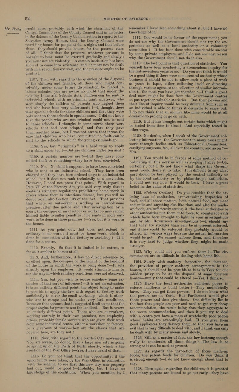 =e  52 Central Committee of the County Council said in his letter in the defence of the County Council action in regard to the Salvation Army Homes, that the County Council were providing homes for people at 6d. a night, and that before those, they should provide houses for the poorest class of all. I think that the pressure, whatever pressure is broaght to bear, must be exerted gradually and slowly ; you must not act violently. A certain institution has been allowed to come into existence and it must not be dealt with in a revolutionary way, and the pressure ought to be gradual. 1107. Then with regard to the question of the disposal of the children and females, all those who might con- ceivably under some future dispensation be placed in labour colonies, you are aware no doubt that under the existing Industrial Schools Acts, children can be sent to industrial schools with no criminal taint whatever, who were simply the children of parents who neglect them and who have been very unfortunate ?—I thought there ere special schools for those children and that they were only sent to those schools in special cases. I did not know that the people who are not criminal could not be sent to those schools. I thought in some towns there were schools that had been adopted, and that they gave them another name, but I was not aware that it was the case that children who have committed no fault can be sent to the schools to which the young criminals go. 1108. Yes, but “criminals” is a hard term to apply to a child under ten ?—But are children under ten sent ? 1109. A certain number are ?—But they have com- mitted theft or something—they have been convicted. 1110. No. No child is supposed to have been convicted who is sent to an industrial school. They have been charged and they have been ordered to go to an industrial school, but it does not rank technically as a conviction. However, I need not press that point. \ With regard to Part VI. of the Factory Act, you said very truly that it contains stringent regulations prohibiting home work in places where there is infectious disease, but you will no doubt recall also Section 108 of the Act. That provides that where an outworker is working in unwholesome premises, after due notice and after investigation by a court, the occupier of any factory or workshop may render himself liable to suffer penalties if he sends in more out- work to be done in those premises ?—Yes, but it is work in the homes. 1111. As you point out, that does not extend to ordinary home work; it must be home work which is done in connection with the factory or workshop ?—It is done for a centre. 1112. Exactly. So that it is limited in its extent, so far as it applies to homes at all. 1113. And, furthermore, it has no direct reference to, or effect upon, the occupier or the tenant or the landlord of the house in which the work is being done ?—It acts directly upon the employer. It would stimulate him to see the way in which sanitary conditions were not observed. 1114. Yes, but you wish to secure somehow some ex- tension of that sort of influence ?—It is not an extension, it is an entirely different point, the object being to make it possible to apply the law with regard to factory work sufficiently to cover the small workshop—which is other- wise apt to escape and be under very bad conditions. It was on that account that it suggested itself to me that the proper engine for pressure was the landlord. But it covers an entirely different point. Those who are outworkers, working entirely in their own premises, not employing others, probably female workers who are given their work from some industrial centre, either a workshop or factory, or a giver-out of work—they are the classes that are covered here, are they not ? 1115. Now, with regard to the Garden City movement. You are aware, no doubt, that a large new city is going to spring up on the Firth of Forth shortly, which is the creation of the War Office ?—Yes, I have heard of that. 1116. Do you not think that the opportunity, if the opportunity were taken, by the War Office, in connection with the scheme, to see that this new city was properly laid out, would be good ?—Probably, but T have no knowledge of the conditions. When you mention it, I remember I have seen something about it, but I have no knowledge of it. 1117. You would be in favour of the experiment ; you do not see why the Government should not try the ex- periment as well as a local authority or a voluntary association ?—It has been done with considerable success by some private employers, and I do not see any reason why the Government should not do it also. 1118. The last point is that question of statistics. You yourself have been conducting a tremendous inquiry for the last seventeen years or so. Do you not think it would be a good thing if there were some central authority whose business it should be not to allow such a piece of work as yours to lapse, either collecting itself or directing through various agencies the collection of similar informa- tion to the mass you have got together ?—I think a great deal more might be done from the Government centres to put together valuable statistics. But their powers and their line of inquiry would be very different from such as an individual is able or thinks it desirable to carry out. I do not think that an inquiry like mine would be at all desirable to prolong or go on with. 1119. But it has brought out certain facts which might be tested from time to time ?—And especially tested in other ways. 1120. No doubt, when I speak of the Government col- lecting information, the Government in many cases might work through bodies such as Educational Committees, certifying surgeons, &amp;c., all over the country, and so on ?— Yesi 1121. You would be in favour of some method of co- ordinating all this work as well as keeping it alive ?—Oh, certainly ; but I do not know what shape the Govern- ment would desire it to take. It is difficult to say what part should be best played by the central authority or by the local authority or by philanthropic authorities. I could not say how it would be best. I have a great belief in the value of statistics. 1122. (Colonel Onslow.) Do you consider that the ex- isting laws of sanitation, over-crowding, inspection of food, and all those matters, both natural food, say meat and milk and anything else like that, and also the made- up foods, are sufficiently strong, if the local authorities or - other authorities put them into force, to counteract evils which have been brought to light by your investigations and by Mr. Rowntree’s investigations ?—I should say that they are stronger than can be at present enforced, and if they could be enforced they probably would be altered in various ways because the actual information would be got. We cannot enforce them, and therefore it is very hard to judge whether they might be made stronger. 1123. Why could not you enforce them ?—The cir- . cumstances are so difficult in dealing with home life. 1124, Surely with sanitary inspection, for instance, the provision of proper sanitary arrangements in the houses, it should not be possible as it is in York for one midden privy to be at the disposal of some fourteen houses—surely that could be altered ?—Yes, I think so. 1125. Have the local authorities sufficient power to enforce landlords to build better ?—They undoubtedly have. They can get those powers. I do not know what the powers are in York. But Parliament would give those powers and does give them. One difficulty lies in the fact that people are poor and need to get very cheap - accommodation, the result being that they aggregate to the worst accommodation, and then if you try to deal with a centre you have a mass of wretchedly poor people whose habits are exceedingly bad. If you give them good appliances they destroy them, so that you have an evil that is very difficult to deal with, and I think can only be dealt with by many means and slowly. 1126. Still as a matter of fact, the law is strong enough really to counteract all those things ?—The law is as strong as it can be used at present. 1127. As regards the inspection of those made-up foods, the patent foods for children. Do you think it is strong ehough ?—I do not know enough about that to say. 1128. Then again, regarding the children, it is granted that many parents are bound to go out early—they have