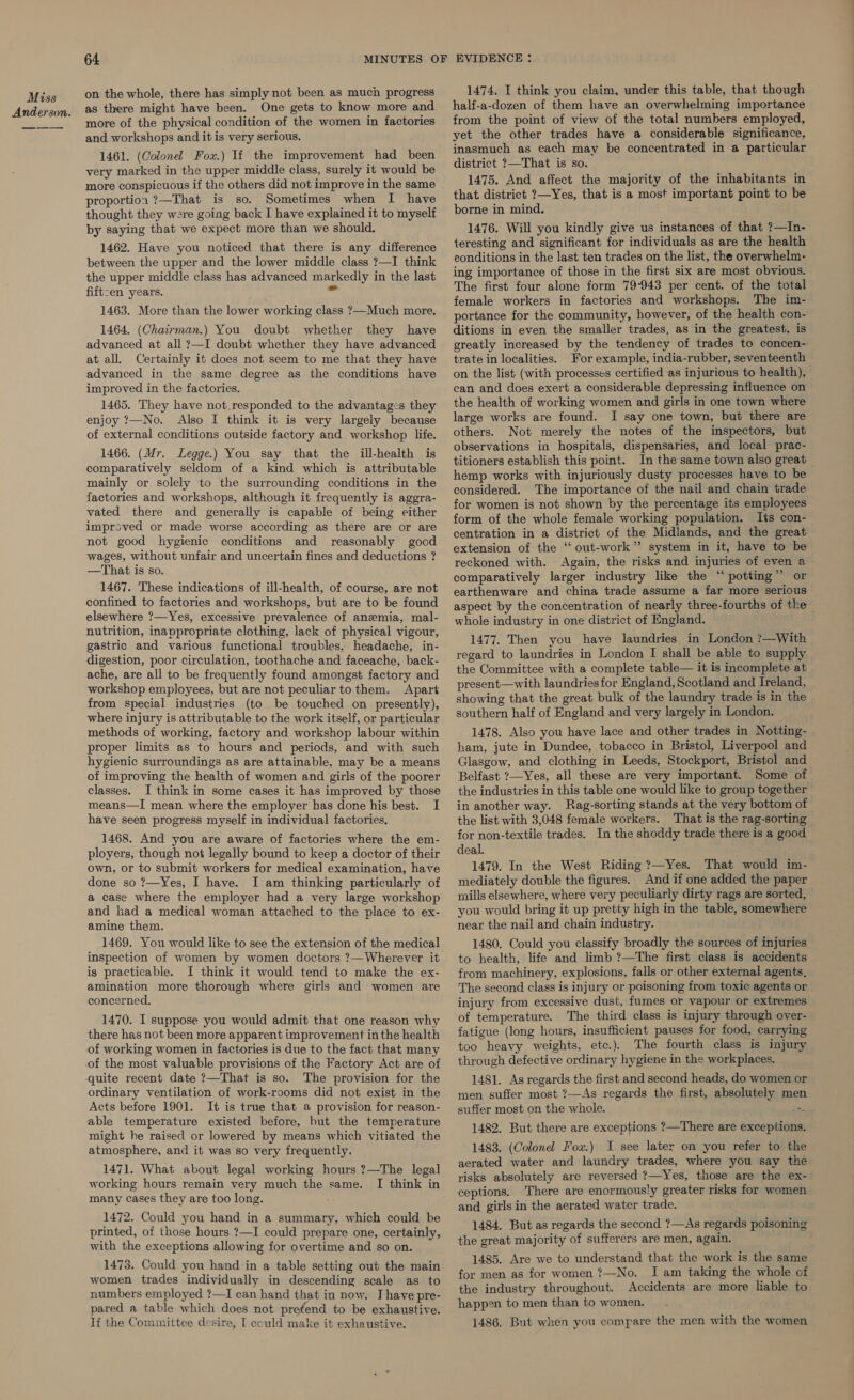 Anderson. 64 on the whole, there has simply not been as much progress as there might have been. One gets to know more and more of the physical condition of the women in factories and workshops and it is very serious. 1461. (Colonel Fox.) If the improvement had been very marked in the upper middle class, surely it would be more conspicuous if the others did not improve in the same proportion ?—That is so. Sometimes when I have thought they were going back I have explained it to myself by saying that we expect more than we should. 1462. Have you noticed that there is any difference between the upper and the lower middle class ?—I think the upper middle class has advanced markedly in the last fiftcen years. we 1463. More than the lower working class ?—Much more. 1464. (Chairman.) You doubt whether they have advanced at all ?—I doubt whether they have advanced at all. Certainly it does not seem to me that they have advanced in the same degree as the conditions have improved in the factories. 1465. They have not_responded to the advantag:s they enjoy 7—No. Also I think it is very largely because of external conditions outside factory and workshop life. 1466. (Mr. Legge.) You say that the ill-health is comparatively seldom of a kind which is attributable mainly or solely to the surrounding conditions in the factories and workshops, although it frequently is aggra- vated there and generally is capable of being either improved or made worse according as there are or are not good hygienic conditions and reasonably good wages, without unfair and uncertain fines and deductions ? —That is so. 1467. These indications of ill-health, of course, are not confined to factories and workshops, but are to be found elsewhere ?—Yes, excessive prevalence of anemia, mal- nutrition, inappropriate clothing, lack of physical vigour, gastric and various functional troubles, headache, in- digestion, poor circulation, toothache and faceache, back- ache, are all to be frequently found amongst factory and workshop employees, but are not peculiar to them. Apart from special industries (to be touched on presently), where injury is attributable to the work itself, or particular methods of working, factory and workshop labour within proper limits as to hours and periods, and with such hygienic surroundings as are attainable, may be a means of improving the health of women and girls of the poorer classes. I think in some cases it has improved by those means—I mean where the employer has done his best. I have seen progress myself in individual factories, 1468. And you are aware of factories where the em- ployers, though not legally bound to keep a doctor of their own, or to submit workers for medical examination, have done so ?—Yes, I have. I am thinking particularly of a case where the employer had a very large workshop and had a medical woman attached to the place to ex- amine them. 1469. You would like to see the extension of the medical inspection of women by women doctors ?—Wherever it is practicable. J think it would tend to make the ex- amination more thorough where girls and women are concerned, 1470. I suppose you would admit that one reason why there has not been more apparent improvement inthe health of working women in factories is due to the fact that many of the most valuable provisions of the Factory Act are of quite recent date ?—That is so. The provision for the ordinary ventilation of work-rooms did not exist in the Acts before 1901. It is true that a provision for reason- able temperature existed before, but the temperature might he raised or lowered by means which vitiated the atmosphere, and it was so very frequently. 1471. What about legal working hours ?—The legal working hours remain very much the same. I think in many cases they are too long. 1472. Could you hand in a summary, which could be printed, of those hours ?—I could prepare one, certainly, with the exceptions allowing for overtime and so on. 1473. Could you hand in a table setting out the main women trades individually in descending scale as to numbers employed ?—I can hand that in now. J have pre- pared a table which does not pretend to be exhaustive. lf the Committee desire, [ eculd make it exhaustive. 1474. I think you claim, under this table, that though half-a-dozen of them have an overwhelming importance from the point of view of the total numbers employed, yet the other trades have a considerable significance, inasmuch as each may be concentrated in a particular district ?—That is so. 1475. And affect the majority of the inhabitants in that district ?—Yes, that is a most important point to be borne in mind. 1476. Will you kindly give us instances of that ?—In- teresting and significant for individuals as are the health conditions in the last ten trades on the list, the overwhelm- ing importance of those in the first six are most obvious. The first four alone form 79-943 per cent. of the total female workers in factories and workshops. The im- portance for the community, however, of the health con- ditions in even the smaller trades, as in the greatest, is greatly increased by the tendency of trades to concen- trate in localities. For example, india-rubber, seventeenth on the list (with processes certified as injurious to health), can and does exert a considerable depressing influence on the health of working women and girls in one town where large works are found. I say one town, but there are others. Not merely the notes of the inspectors, but observations in hospitals, dispensaries, and local prac- titioners establish this point. In the same town also great hemp works with injuriously dusty processes have to be considered. The importance of the nail and chain trade for women is not shown by the percentage its employees form of the whole female working population. Its con- centration in a district of the Midlands, and the great extension of the “‘ out-work” system in it, have to be reckoned with. Again, the risks and injuries of even a comparatively larger industry like the “potting” or earthenware and china trade assume a far more serious aspect by the concentration of nearly three-fourths of the whole industry in one district of England. 1477. Then you have laundries in London ?7—With regard to laundries in London I shall be able to supply the Committee with a complete table— it is incomplete at present—with laundries for England, Scotland and Ireland, showing that the great bulk of the laundry trade is in the southern half of England and very largely in London. 1478. Also you have lace and other trades in Notting- ham, jute in Dundee, tobacco in Bristol, Liverpool and Glasgow, and clothing in Leeds, Stockport, Bristol and Belfast ?—Yes, all these are very important. Some of the industries in this table one would like to group together in another way. Rag-sorting stands at the very bottom of the list with 3,048 female workers. That is the rag-sorting for non-textile trades. In the shoddy trade there is a good deal. 1479. In the West Riding ?—Yes. That would im- mediately double the figures. And if one added the paper mills elsewhere, where very peculiarly dirty rags are sorted, you would bring it up pretty high in the table, somewhere near the nail and chain industry. 1480. Could you classify broadly the sources of injuries to health, life and limb ?—The first class is accidents from machinery, explosions, falls or other external agents, The second class is injury or poisoning from toxic agents or injury from excessive dust, fumes or vapour or extremes of temperature. The third class is injury through over- fatigue (long hours, insufficient pauses for food, carrying too heavy weights, etc.). The fourth class is injury through defective ordinary hygiene in the workplaces. 1481. As regards the first and second heads, do women or men suffer most ?—As regards the first, absolutely men suffer most on the whole. ‘ 1482. But there are exceptions ?—There are exceptions. 1483. (Colonel Fou.) I see later on you refer to the aerated water and laundry trades, where you say the risks absolutely are reversed ?—Yes, those are the ex- ceptions. There are enormously greater risks for women and girls in the aerated water trade. 1484. But as regards the second ?—As regards poisoning the great majority of sufferers are men, again. 1485. Are we to understand that the work is the same for men as for women ?—No. I am taking the whole of the industry throughout. Accidents are more liable to happen to men than to women. 1486. But when you compare the men with the women