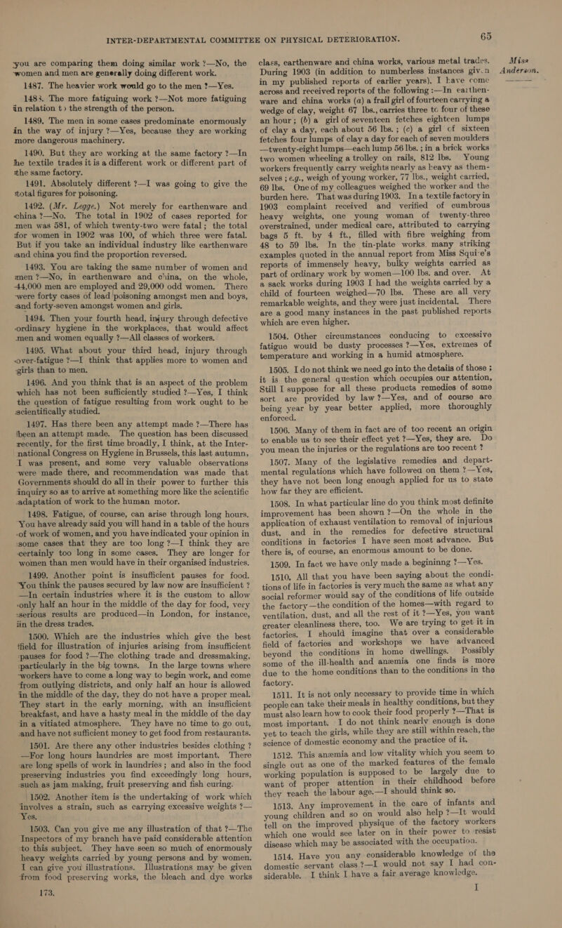 you are comparing them doing similar work ?—No, the -women and men are generally doing different work. 1487. The heavier work would go to the men ?1—Yes. 1483. The more fatiguing work ?—Not more fatiguing in relation t» the strength of the person. : 1489. The men in some cases predominate enormously in the way of injury ?—Yes, because they are working more dangerous machinery. 1490. But they are working at the same factory ?—In jhe textile trades it is a different work or different part of the same factory. 1491. Absolutely different ?—I was going to give the total figures for poisoning. 1492. (Mr. Legge.) Not merely for earthenware and china ?—No. The total in 1902 of cases reported for men was 581, of which twenty-two were fatal; the total for women in 1902 was 100, of which three were fatal. But if you take an individual industry like earthenware and china you find the proportion reversed. 1493. You are taking the same number of women and men ?—No, in earthenware and china, on the whole, 44,000 men are employed and 29,000 odd women. There -were forty cases of lead poisoning amongst men and boys, and forty-seven amongst women and girls. 1494. Then your fourth head, injury through defective ordinary hygiene in the workplaces, that would affect men and women equally ?—All classes of workers. 1495. What about your third head, injury through over-fatigue ?—I think that applies more to women and ‘girls than to men. 1496. And you think that is an aspect of the problem which has not been sufficiently studied ?—Yes, I think the question of fatigue resulting from work ought to be scientifically studied. 1497. Has there been any attempt made ?—There has been an attempt made. ‘The question has been discussed recently, for the first time broadly, I think, at the Inter- national Congress on Hygiene in Brussels, this last autumn, I was present, and some very valuable observations -were made there, and recommendation was made that Governments should do allin their power to further this inquiry so as to arrive at something more like the scientific adaptation of work to the human motor. 1498. Fatigue, of course, can arise through long hours. “You have already said you will hand in a table of the hours -of work of women, and you haveindicated your opinion in ssome cases that they are too long ?—I think they are certainly too long in some cases, They are longer for women than men would have in their organised industries. 1499. Another point is insufficient pauses for food. “You think the pauses secured by law now are insufficient ? —In certain industries where it is the custom to allow ‘only half an hour in the middle of the day for food, very sserious results are produced—in London, for instance, iin the dress trades. 1500. Which are the industries which give the best field for illustration of injuries arising from insufficient pauses for food ?—The clothing trade and dressmaking, ‘particularly in the big towns. In the large towns where -workers have to come a long way to begin work, and come ‘from outlying districts, and only half an hour is allowed in the middle of the day, they do not have a proper meal. They start in the early morning, with an insufficient breakfast, and have a hasty meal in the middle of the day in a vitiated atmosphere. They have no time to go out, aand have not sufficient money to get food from restaurants. 1501. Are there any other industries besides clothing ? —For long hours laundries are most important. There care long spells of work in laundries ; and also in the food preserving industries you find exceedingly long hours, such as jam making, fruit preserving and fish curing. | 1502. Another item is the undertaking of work which involves a strain, such as carrying excessive weights ?— “Yes. 1503. Can you give me any illustration of that ?—The ‘Inspectors of my branch have paid considerable attention ‘to this subject. They have seen so much of enormously heavy weights carried by young persons and by women. I can give you illustrations. Illustrations may be given from food preserving works, the bleach and dye works 173. 65 class, earthenware and china works, various metal trades. During 1903 (in addition to numberless instances giv.n in my published reports of earlier years), I have come across and received reports of the following :—In eaithen- ware and china works (a) a frail girl of fourteen carrying a wedge of clay, weight 67 Ibs., carries three tc four of these an hour; (b) a girl of seventeen fetches eighteen lumps of clay a day, each about 56 lbs. ; (c) a girl cf sixteen fetches four lumps of clay a day for each of seven moulders —twenty-eight lumps—each lump 56 Ibs. ; in a brick works two women wheeling a trolley on rails, 812 lbs. Young workers frequently carry weights nearly as heavy as them- selves ;e.g., weigh of young worker, 77 lbs., weight carried, 69 Ibs. One of my colleagues weighed the worker and the burden here. That was during 1903. Ina textile factory in 1903 complaint received and verified of cumbrous heavy weights, one young woman of twenty-three overstrained, under medical care, attributed to carrying bags 5 ft. by 4 ft. filled with fibre weighing from 48 to 59 lbs. In the tin-plate works many striking examples quoted in the annual report from Miss Squi-e’s reports of immensely heavy, bulky weights carried as part of ordinary work by women—100 lbs. and over. At a sack works during 1903 I had the weights carried by a child of fourteen weighed—70 lbs. These are all very remarkable weights, and they were just incidental, There are a good many instances in the past published reports which are even higher. 1504. Other circumstances conducing to excessive fatigue would be dusty processes ?—Yes, extremes of temperature and working in a humid atmosphere. 1505. I do not think we need go into the detaiis of those ; it is the general question which occupies our attention, Still I suppose for all these products remedies of some sort are provided by law ?—Yes, and of course are being year by year better applied, more thoroughly enforced. 1506. Many of them in fact are of too recent an origin to enable us to see their effect yet ?—Yes, they are. Do you mean the injuries or the regulations are too recent ? 1507. Many of the legislative remedies and depart- mental regulations which have followed on them ?—Yes, they have not been long enough applied for us to state how far they are efficient. 1508. In what particular line do you think most definite improvement has been shown ?—On the whole in the application of exhaust ventilation to removal of injurious dust, and in the remedies for defective structural conditions in factories I have seen most advance. But there is, of course, an enormous amount to be done. 1509. In fact we have only made a begininng ?—Yes. 1510, All that you have been saying about the condi- tions of life in factories is very much the same as what any social reformer would say of the conditions of life outside the factory —the condition of the homes—with regard to ventilation, dust, and all the rest of it ?—Yes, you want greater cleanliness there, too. We are trying to get it in factories. I should imagine that over a considerable field of factories and workshops we have advanced beyond the conditions in home dwellings. Possibly some of the ill-health and anemia one finds is more due to the home conditions than to the conditions in the factory. 1511. It is not only necessary to provide time in which people can take their meals in healthy conditions, but they must also learn how to cook their food properly ?—That is most important. I do not think nearly enough is done yet to teach the girls, while they are still within reach, the science of domestic economy and the practice of it. 1512. This anemia and low vitality which you seem to single out as one of the marked features of the female working population is supposed to be largely due to want of proper attention in their childhood before they reach the labour age.—I should think so. 1513. Any improvement in the care of infants and young children and so on would also help ?—It would tell on the improved physique of the factory workers which one would see later on in their power to resist disease which may be associated with the occupation. 1514. Have you any considerable knowledge of the domestic servant class ?—I would not say I had con- siderable. I think I have a fair average knowledge. I Missa Anderson.
