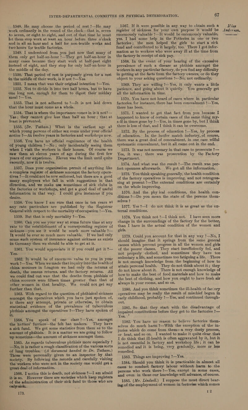 1548. He may choose the period of rest ?—He may work ordinarily in the round: of the clock—that is, seven to seven, or eight to eight, and out of that time he must let them stop work at least an hour before three o’clock and in all an hour and a half for non-textile works and two hours for textile factories. 1549. I understood from you just now that many of them only get half-an-hour ?—They get half-an-hour in many cases because they start work at half-past eight instead of eight, and they stop for only half-an-hour in the middle of the day. . 1550. That period of rest is purposely given for a rest in the middle of their work, is it not ?—Yes. 1551. I mean that was their original intention ?—Yes. 1552. Not to divide it into two half hours, but to have one long rest, enough for them to digest their midday meal ?—Yes, A 1553. That is not adhered to ?—It is not laid down that the hour must come as a whole. : 1554. That is where the importance comes in is it not?— Yes; they cannot give less than half an hour; that at least is prevented. 1555. (Dr. Tatham.) What is the ‘earliest age at which young persons of either sex come under your official notice ?—At twelve years in factories and workshops now. 1556. You have no official cognizance of the health of young children ?—No ; only incidentally seeing them when I visit the workers in their homes. Of course we saw them at eleven years of age during the first few years of our experience. Eleven was the limit until quite recently, now it is twelve. 1557. Does your organisation permit of anything like a complete register of sickness amongst the factory opera- ‘tives ?—It could not be now enforced, but there are a good many employers who fall in with suggestions in that direction, and we make use sometimes of sick clubs in the factories or workshops, and get a good deal of useful information in that way. I could give instances if you desire. 1558. You know I am sure that once in ten years at any rate particulars are published by the Registrar General with respect to the mortality of occupation ?7—Yes. 1559. But that is only mortality 7?—Yes. 1560. Can you see your way at some future time at any rate to the establishment of a corresponding register of sickness—you see it would be much more valuable ?— It would be ever so much more valuable. If we had only some such system of insurance against sickness as exists in Germany then we should be able to get at it. 1561. You would appreciate it if you could get it ?— Yes. 1562. It would be of enormous value to you in your work ?—Yes: When we made that inquiry into the health of china scourers in Longton we had only the returns of death, the census returns, and the factory returns. All we could find out was that the deaths from phthisis of china scourers were fifteen times greater than that of other women in that locality. We could not get any further than that. 1563. With regard to the question of phthisical sickness amongst the operatives which you have just spoken of, is there any attempt, private or otherwise, to obtain statistical evidence of the prevalence of tuberculous phthisis amongst the operatives ?—They have spoken of it. pee ~ 1564. You speak of one class ?—Yes, amongst the hatters’ furriers—the felt hat makers. They have a sick fund. We got some statistics from them as to the amount of phthisis. It is a matter we are going to follow up sometime—the amount of sickness amongst them. 1565. As regards tuberculous phthisis more especially ? —No, it is rather a rough classification of the various sorts of lung troubles... (A document handed to Dr. Tatham.) Those were personally given to an inspector by that society. By following the records and carefully visiting the workers who were not in the society one would get a great deal of information. 1566. I notice this is death, not sickness ?—I am afraid it isso. However there are societies which keep registers of the administration of their-sick fund to those who are onlysick.. 173. 67 1567. If it were possible in any way to obtain such a register of sickness. for your own purpose it would be enormously valuable ?—It would be enormously valuable, yes. I had some help in the Potteries in one or two factories; the men helped the girls to start a sick fund and contributed to it largely, too. There I got infor- mation as to workers who were away ill at the time from the factory in receipt of sick pay. 1568. In the event of your hearing of the excessive prevalence of such a disease as phthisis amongst the workers in any particular factory, do you find any difficulty in getting at the facts from the factory owners, or do they object to your asking questions ?—No, not ordinarily. 1569. They are willing ?—Yes, it only wants: a little patience, and going about it quietly. You generally get all the information in time. 1570. You have not heard of cases where in particular factories, for instance, there has been concealment ?—Yes, there has been. 1571. I wanted to get that fact from you because I happened to know of certain cases of the same thing my- s2lf in times gone by ?—Yes, in times gone by, but I think there is less of that, and I think it can be overcome. 1572. By the process of education ?—Yes, by process of education. In the lucifer match industry, of course, there was a great deal of concealment, in one case wilful systematic concealment, but it all came out in the end: 1573. It was not necessary in that case to prosecute ?— Yes, it was; there was prosecution by the Factory Department. 1574. And what was the result ?—The result was. per- fect openness afterwards. We got all the information. 1575. You think speaking generally, the health condition of the factory operatives is improving, and not retrogres- sing at present ?—The external conditions are certainly on the whole improving. 1576. And the phy ical conditions, the health con- ditions ?—Do you mean the state of the persons them- selves ? 1577. Yes ?—I do not think it is as great as the ex- ternal conditions. 1578. You think not ?—I think not. I have seen more change in the surroundings of the factory for the better; than I have in the actual condition of the women and girls. 1579. Could you account for that in any way ?—No, I should imagine that it springs from the same general causes which prevent progress in all the women and girls of the poorer classes. They start insufficiently fed, and not properly clothed, and sometimes they have too sedentary a life, and sometimes too fatiguing a life. There is not enough knowledge from the beginning of how to attain personal health. They do not think about it; they do not know about it. There is not enough knowledge of how to make the best of food materials and how to make the best of clothing, and how you ought to have fresh air always in your rooms, and so on. 1580. And you think sometimes the ill-health of fac:ory operatives may be really the result of mischief begun in early childhood, probably ?—Yes, and continued through- out. 1581. So that they start with the disadvantage of impaired constitutions before they get to the factories ?— Yes. * 1582. You have no reason to believe factories them- selves do much harm ?—With the exception of the in- juries which do come from them—a very dusty process, or heat, and so on. I wanted to make it quite clear that T do think that ill-health is often aggravated by it, but it is not essential in factory and workshop life; it can be remedied and it is being, very gradually, more or less remedied. 1583. Things are improving ?—Yes. 1584. Should you think it is practicable in almost all cases to conduct factory labour without harm to ‘the persons who work there ?—Yes, except in some cases, and even in those our knowledge will advance, of course. 1585. (Mr. Lindsell.) I suppose the most direct bear- ing-of the employment’ of women in factories which comes 12 Bliss a nd eT 30M, 